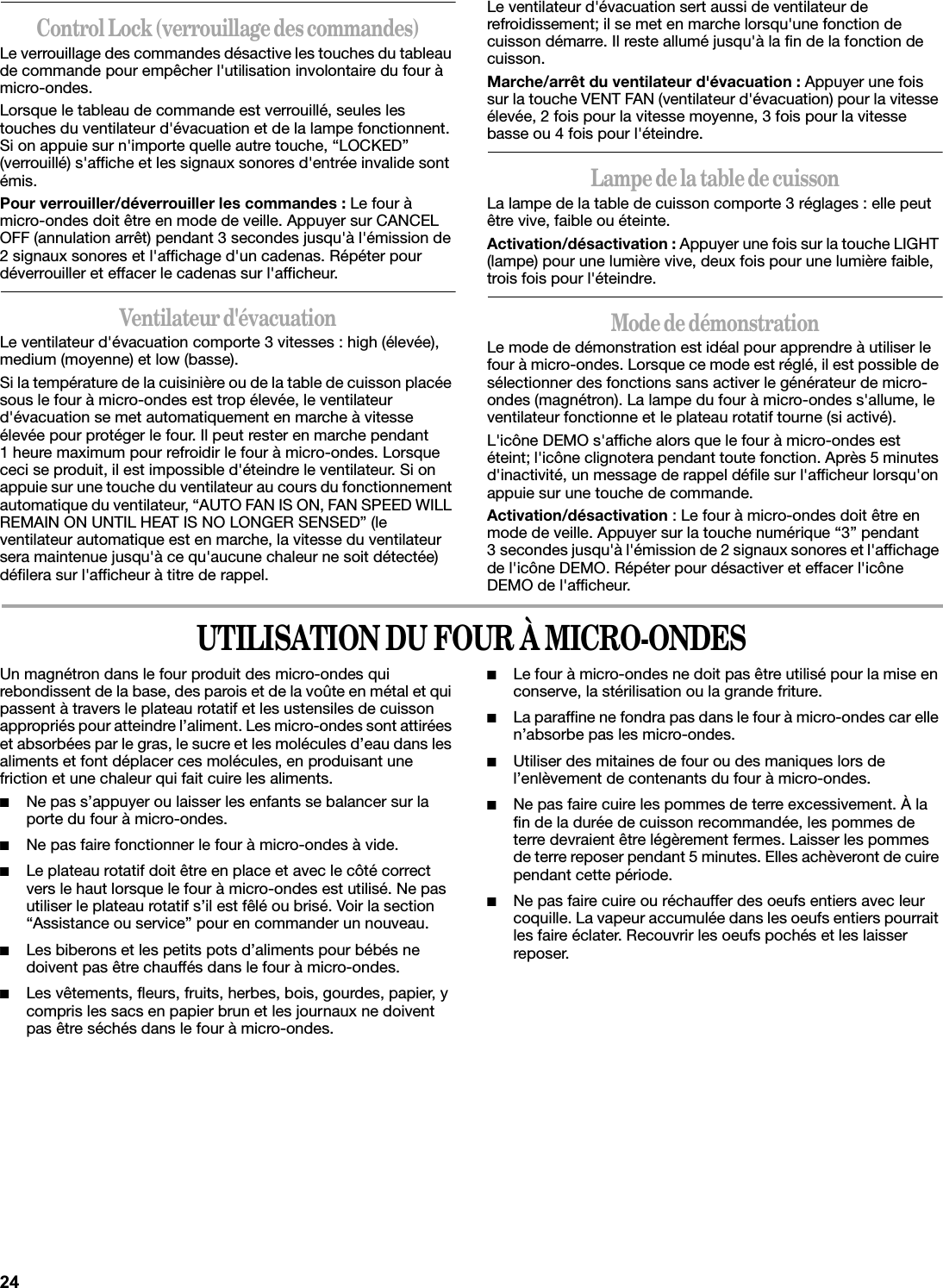 Control Lock (verrouillage des commandes)Le verrouillage des commandes désactive les touches du tableau de commande pour empêcher l&apos;utilisation involontaire du four à micro-ondes.Lorsque le tableau de commande est verrouillé, seules les touches du ventilateur d&apos;évacuation et de la lampe fonctionnent. Si on appuie sur n&apos;importe quelle autre touche, “LOCKED” (verrouillé) s&apos;affiche et les signaux sonores d&apos;entrée invalide sont émis.Pour verrouiller/déverrouiller les commandes : Le four à micro-ondes doit être en mode de veille. Appuyer sur CANCEL OFF (annulation arrêt) pendant 3 secondes jusqu&apos;à l&apos;émission de 2 signaux sonores et l&apos;affichage d&apos;un cadenas. Répéter pour déverrouiller et effacer le cadenas sur l&apos;afficheur.Ventilateur d&apos;évacuationLe ventilateur d&apos;évacuation comporte 3 vitesses : high (élevée), medium (moyenne) et low (basse).Si la température de la cuisinière ou de la table de cuisson placée sous le four à micro-ondes est trop élevée, le ventilateur d&apos;évacuation se met automatiquement en marche à vitesse élevée pour protéger le four. Il peut rester en marche pendant 1 heure maximum pour refroidir le four à micro-ondes. Lorsque ceci se produit, il est impossible d&apos;éteindre le ventilateur. Si on appuie sur une touche du ventilateur au cours du fonctionnement automatique du ventilateur, “AUTO FAN IS ON, FAN SPEED WILL REMAIN ON UNTIL HEAT IS NO LONGER SENSED” (le ventilateur automatique est en marche, la vitesse du ventilateur sera maintenue jusqu&apos;à ce qu&apos;aucune chaleur ne soit détectée) défilera sur l&apos;afficheur à titre de rappel.Le ventilateur d&apos;évacuation sert aussi de ventilateur de refroidissement; il se met en marche lorsqu&apos;une fonction de cuisson démarre. Il reste allumé jusqu&apos;à la fin de la fonction de cuisson.Marche/arrêt du ventilateur d&apos;évacuation : Appuyer une fois sur la touche VENT FAN (ventilateur d&apos;évacuation) pour la vitesse élevée, 2 fois pour la vitesse moyenne, 3 fois pour la vitesse basse ou 4 fois pour l&apos;éteindre.Lampe de la table de cuissonLa lampe de la table de cuisson comporte 3 réglages : elle peut être vive, faible ou éteinte.Activation/désactivation : Appuyer une fois sur la touche LIGHT (lampe) pour une lumière vive, deux fois pour une lumière faible, trois fois pour l&apos;éteindre.Mode de démonstrationLe mode de démonstration est idéal pour apprendre à utiliser le four à micro-ondes. Lorsque ce mode est réglé, il est possible de sélectionner des fonctions sans activer le générateur de micro-ondes (magnétron). La lampe du four à micro-ondes s&apos;allume, le ventilateur fonctionne et le plateau rotatif tourne (si activé).L&apos;icône DEMO s&apos;affiche alors que le four à micro-ondes est éteint; l&apos;icône clignotera pendant toute fonction. Après 5 minutes d&apos;inactivité, un message de rappel défile sur l&apos;afficheur lorsqu&apos;on appuie sur une touche de commande.Activation/désactivation : Le four à micro-ondes doit être en mode de veille. Appuyer sur la touche numérique “3” pendant 3 secondes jusqu&apos;à l&apos;émission de 2 signaux sonores et l&apos;affichage de l&apos;icône DEMO. Répéter pour désactiver et effacer l&apos;icône DEMO de l&apos;afficheur.UTILISATION DU FOUR À MICRO-ONDESUn magnétron dans le four produit des micro-ondes qui rebondissent de la base, des parois et de la voûte en métal et qui passent à travers le plateau rotatif et les ustensiles de cuisson appropriés pour atteindre l’aliment. Les micro-ondes sont attirées et absorbées par le gras, le sucre et les molécules d’eau dans les aliments et font déplacer ces molécules, en produisant une friction et une chaleur qui fait cuire les aliments.■Ne pas s’appuyer ou laisser les enfants se balancer sur la porte du four à micro-ondes.■Ne pas faire fonctionner le four à micro-ondes à vide.■Le plateau rotatif doit être en place et avec le côté correct vers le haut lorsque le four à micro-ondes est utilisé. Ne pas utiliser le plateau rotatif s’il est fêlé ou brisé. Voir la section “Assistance ou service” pour en commander un nouveau.■Les biberons et les petits pots d’aliments pour bébés ne doivent pas être chauffés dans le four à micro-ondes.■Les vêtements, fleurs, fruits, herbes, bois, gourdes, papier, y compris les sacs en papier brun et les journaux ne doivent pas être séchés dans le four à micro-ondes.■Le four à micro-ondes ne doit pas être utilisé pour la mise en conserve, la stérilisation ou la grande friture.■La paraffine ne fondra pas dans le four à micro-ondes car elle n’absorbe pas les micro-ondes. ■Utiliser des mitaines de four ou des maniques lors de l’enlèvement de contenants du four à micro-ondes.■Ne pas faire cuire les pommes de terre excessivement. À la fin de la durée de cuisson recommandée, les pommes de terre devraient être légèrement fermes. Laisser les pommes de terre reposer pendant 5 minutes. Elles achèveront de cuire pendant cette période.■Ne pas faire cuire ou réchauffer des oeufs entiers avec leur coquille. La vapeur accumulée dans les oeufs entiers pourrait les faire éclater. Recouvrir les oeufs pochés et les laisser reposer.