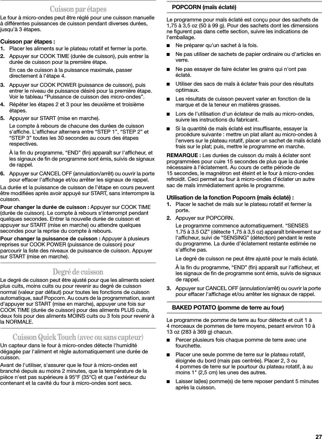 Cuisson par étapesLe four à micro-ondes peut être réglé pour une cuisson manuelle à différentes puissances de cuisson pendant diverses durées, jusqu&apos;à 3 étapes.Cuisson par étapes :1. Placer les aliments sur le plateau rotatif et fermer la porte.2. Appuyer sur COOK TIME (durée de cuisson), puis entrer la durée de cuisson pour la première étape.En cas de cuisson à la puissance maximale, passer directement à l&apos;étape 4.3. Appuyer sur COOK POWER (puissance de cuisson), puis entrer le niveau de puissance désiré pour la première étape. Voir le tableau “Puissance de cuisson des micro-ondes”.4. Répéter les étapes 2 et 3 pour les deuxième et troisième étapes.5. Appuyer sur START (mise en marche).Le compte à rebours de chacune des durées de cuisson s&apos;affiche. L&apos;afficheur alternera entre “STEP 1”, “STEP 2” et “STEP 3” toutes les 30 secondes au cours des étapes respectives.À la fin du programme, “END” (fin) apparaît sur l&apos;afficheur, et les signaux de fin de programme sont émis, suivis de signaux de rappel.6. Appuyer sur CANCEL OFF (annulation/arrêt) ou ouvrir la porte pour effacer l&apos;affichage et/ou arrêter les signaux de rappel.La durée et la puissance de cuisson de l&apos;étape en cours peuvent être modifiées après avoir appuyé sur START, sans interrompre la cuisson.Pour changer la durée de cuisson : Appuyer sur COOK TIME (durée de cuisson). Le compte à rebours s&apos;interrompt pendant quelques secondes. Entrer la nouvelle durée de cuisson et appuyer sur START (mise en marche) ou attendre quelques secondes pour la reprise du compte à rebours.Pour changer la puissance de cuisson : Appuyer à plusieurs reprises sur COOK POWER (puissance de cuisson) pour parcourir la liste des niveaux de puissance de cuisson. Appuyer sur START (mise en marche).Degré de cuissonLe degré de cuisson peut être ajusté pour que les aliments soient plus cuits, moins cuits ou pour revenir au degré de cuisson normal (valeur par défaut) pour toutes les fonctions de cuisson automatique, sauf Popcorn. Au cours de la programmation, avant d&apos;appuyer sur START (mise en marche), appuyer une fois sur COOK TIME (durée de cuisson) pour des aliments PLUS cuits, deux fois pour des aliments MOINS cuits ou 3 fois pour revenir à la NORMALE.Cuisson Quick Touch (avec ou sans capteur)Un capteur dans le four à micro-ondes détecte l&apos;humidité dégagée par l&apos;aliment et règle automatiquement une durée de cuisson.Avant de l&apos;utiliser, s&apos;assurer que le four à micro-ondes est branché depuis au moins 2 minutes, que la température de la pièce n&apos;est pas supérieure à 95°F (35°C) et que l&apos;extérieur du contenant et la cavité du four à micro-ondes sont secs.POPCORN (maïs éclaté)Le programme pour maïs éclaté est conçu pour des sachets de 1,75 à 3,5 oz (50 à 99 g). Pour des sachets dont les dimensions ne figurent pas dans cette section, suivre les indications de l&apos;emballage.■Ne préparer qu&apos;un sachet à la fois.■Ne pas utiliser de sachets de papier ordinaire ou d&apos;articles en verre.■Ne pas essayer de faire éclater les grains qui n&apos;ont pas éclaté.■Utiliser des sacs de maïs à éclater frais pour des résultats optimaux.■Les résultats de cuisson peuvent varier en fonction de la marque et de la teneur en matières grasses.■Lors de l&apos;utilisation d&apos;un éclateur de maïs au micro-ondes, suivre les instructions du fabricant.■Si la quantité de maïs éclaté est insuffisante, essayer la procédure suivante : mettre un plat allant au micro-ondes à l&apos;envers sur le plateau rotatif, placer un sachet de maïs éclaté frais sur le plat; puis, mettre le programme en marche.REMARQUE : Les durées de cuisson du maïs à éclater sont programmées pour cuire 15 secondes de plus que la durée nécessaire à l&apos;éclatement. Au cours de cette période de 15 secondes, le magnétron est éteint et le four à micro-ondes refroidit. Ceci permet au four à micro-ondes d&apos;éclater un autre sac de maïs immédiatement après le programme.Utilisation de la fonction Popcorn (maïs éclaté) :1. Placer le sachet de maïs sur le plateau rotatif et fermer la porte.2. Appuyer sur POPCORN.Le programme commence automatiquement. “SENSES 1.75 à 3.5 OZ” (détecte 1,75 à 3,5 oz) apparaît brièvement sur l&apos;afficheur, suivi de “SENSING” (détection) pendant le reste du programme. La durée d&apos;éclatement restante estimée ne s&apos;affiche pas.Le degré de cuisson ne peut être ajusté pour le maïs éclaté.À la fin du programme, “END” (fin) apparaît sur l&apos;afficheur, et les signaux de fin de programme sont émis, suivis de signaux de rappel.3. Appuyer sur CANCEL OFF (annulation/arrêt) ou ouvrir la porte pour effacer l&apos;affichage et/ou arrêter les signaux de rappel.BAKED POTATO (pomme de terre au four)Le programme de pomme de terre au four détecte et cuit 1 à 4 morceaux de pommes de terre moyens, pesant environ 10 à 13 oz (283 à 369 g) chacun.■Percer plusieurs fois chaque pomme de terre avec une fourchette.■Placer une seule pomme de terre sur le plateau rotatif, éloignée du bord (mais pas centrée). Placer 2, 3 ou 4 pommes de terre sur le pourtour du plateau rotatif, à au moins 1&quot; (2,5 cm) les unes des autres.■Laisser la(les) pomme(s) de terre reposer pendant 5 minutes après la cuisson.