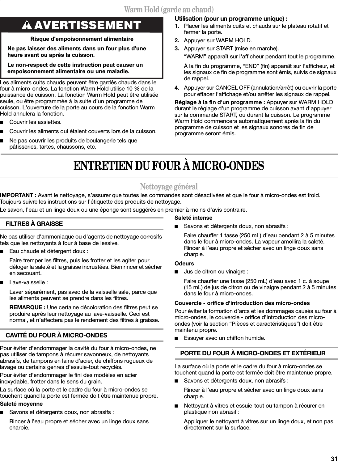 Warm Hold (garde au chaud)Les aliments cuits chauds peuvent être gardés chauds dans le four à micro-ondes. La fonction Warm Hold utilise 10 % de la puissance de cuisson. La fonction Warm Hold peut être utilisée seule, ou être programmée à la suite d’un programme de cuisson. L&apos;ouverture de la porte au cours de la fonction Warm Hold annulera la fonction.■Couvrir les assiettes.■Couvrir les aliments qui étaient couverts lors de la cuisson.■Ne pas couvrir les produits de boulangerie tels que pâtisseries, tartes, chaussons, etc.Utilisation (pour un programme unique) :1. Placer les aliments cuits et chauds sur le plateau rotatif et fermer la porte.2. Appuyer sur WARM HOLD.3. Appuyer sur START (mise en marche).“WARM” apparaît sur l&apos;afficheur pendant tout le programme.À la fin du programme, “END” (fin) apparaît sur l&apos;afficheur, et les signaux de fin de programme sont émis, suivis de signaux de rappel.4. Appuyer sur CANCEL OFF (annulation/arrêt) ou ouvrir la porte pour effacer l&apos;affichage et/ou arrêter les signaux de rappel.Réglage à la fin d&apos;un programme : Appuyer sur WARM HOLD durant le réglage d&apos;un programme de cuisson avant d&apos;appuyer sur la commande START, ou durant la cuisson. Le programme Warm Hold commencera automatiquement après la fin du programme de cuisson et les signaux sonores de fin de programme seront émis.ENTRETIEN DU FOUR À MICRO-ONDESNettoyage généralIMPORTANT : Avant le nettoyage, s’assurer que toutes les commandes sont désactivées et que le four à micro-ondes est froid. Toujours suivre les instructions sur l’étiquette des produits de nettoyage.Le savon, l’eau et un linge doux ou une éponge sont suggérés en premier à moins d’avis contraire.FILTRES À GRAISSENe pas utiliser d&apos;ammoniaque ou d&apos;agents de nettoyage corrosifs tels que les nettoyants à four à base de lessive.■Eau chaude et détergent doux :Faire tremper les filtres, puis les frotter et les agiter pour déloger la saleté et la graisse incrustées. Bien rincer et sécher en secouant.■Lave-vaisselle :Laver séparément, pas avec de la vaisselle sale, parce que les aliments peuvent se prendre dans les filtres.REMARQUE : Une certaine décoloration des filtres peut se produire après leur nettoyage au lave-vaisselle. Ceci est normal, et n’affectera pas le rendement des filtres à graisse.CAVITÉ DU FOUR À MICRO-ONDESPour éviter d’endommager la cavité du four à micro-ondes, ne pas utiliser de tampons à récurer savonneux, de nettoyants abrasifs, de tampons en laine d’acier, de chiffons rugueux de lavage ou certains genres d’essuie-tout recyclés.Pour éviter d’endommager le fini des modèles en acier inoxydable, frotter dans le sens du grain.La surface où la porte et le cadre du four à micro-ondes se touchent quand la porte est fermée doit être maintenue propre.Saleté moyenne■Savons et détergents doux, non abrasifs :Rincer à l’eau propre et sécher avec un linge doux sans charpie.Saleté intense■Savons et détergents doux, non abrasifs :Faire chauffer 1 tasse (250 mL) d’eau pendant 2 à 5 minutes dans le four à micro-ondes. La vapeur amollira la saleté. Rincer à l’eau propre et sécher avec un linge doux sans charpie.Odeurs■Jus de citron ou vinaigre :Faire chauffer une tasse (250 mL) d’eau avec 1 c. à soupe (15 mL) de jus de citron ou de vinaigre pendant 2 à 5 minutes dans le four à micro-ondes.Couvercle - orifice d’introduction des micro-ondesPour éviter la formation d’arcs et les dommages causés au four à micro-ondes, le couvercle - orifice d’introduction des micro-ondes (voir la section “Pièces et caractéristiques”) doit être maintenu propre.■Essuyer avec un chiffon humide.PORTE DU FOUR À MICRO-ONDES ET EXTÉRIEURLa surface où la porte et le cadre du four à micro-ondes se touchent quand la porte est fermée doit être maintenue propre.■Savons et détergents doux, non abrasifs :Rincer à l’eau propre et sécher avec un linge doux sans charpie.■Nettoyant à vitres et essuie-tout ou tampon à récurer en plastique non abrasif :Appliquer le nettoyant à vitres sur un linge doux, et non pas directement sur la surface.AVERTISSEMENT5LVTXHGHPSRLVRQQHPHQWDOLPHQWDLUH1HSDVODLVVHUGHVDOLPHQWVGDQVXQIRXUSOXVGXQHKHXUHDYDQWRXDSUqVODFXLVVRQ/HQRQUHVSHFWGHFHWWHLQVWUXFWLRQSHXWFDXVHUXQHPSRLVRQQHPHQWDOLPHQWDLUHRXXQHPDODGLH