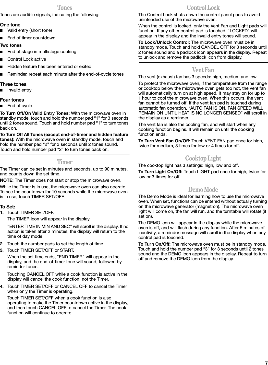 TonesTones are audible signals, indicating the following:One tone■Valid entry (short tone)■End of timer countdownTwo to nes■End of stage in multistage cooking■Control Lock active■Hidden feature has been entered or exited■Reminder, repeat each minute after the end-of-cycle tonesThree tones■Invalid entryFour tones■End of cycleTo Turn Off/On Valid Entry Tones: With the microwave oven in standby mode, touch and hold the number pad “1” for 3 seconds until 2 tones sound. Touch and hold number pad “1” to turn tones back on.To Turn Off All Tones (except end-of-timer and hidden feature tones): With the microwave oven in standby mode, touch and hold the number pad “2” for 3 seconds until 2 tones sound. Touch and hold number pad “2” to turn tones back on.TimerThe Timer can be set in minutes and seconds, up to 90 minutes, and counts down the set time. NOTE: The Timer does not start or stop the microwave oven.While the Timer is in use, the microwave oven can also operate. To see the countdown for 10 seconds while the microwave oven is in use, touch TIMER SET/OFF.To Set:1. Touch TIMER SET/OFF.The TIMER icon will appear in the display.“ENTER TIME IN MIN AND SEC” will scroll in the display. If no action is taken after 2 minutes, the display will return to the time of day mode.2. Touch the number pads to set the length of time.3. Touch TIMER SET/OFF or START.When the set time ends, “END TIMER” will appear in the display, and the end-of-timer tone will sound, followed by reminder tones.Touching CANCEL OFF while a cook function is active in the display will cancel the cook function, not the Timer.4. Touch TIMER SET/OFF or CANCEL OFF to cancel the Timer when only the Timer is operating.Touch TIMER SET/OFF when a cook function is also operating to make the Timer countdown active in the display, and then touch CANCEL OFF to cancel the Timer. The cook function will continue to operate.Control LockThe Control Lock shuts down the control panel pads to avoid unintended use of the microwave oven.When the control is locked, only the Vent Fan and Light pads will function. If any other control pad is touched, “LOCKED” will appear in the display and the invalid entry tones will sound.To Lock/Unlock Control: The microwave oven must be in standby mode. Touch and hold CANCEL OFF for 3 seconds until 2 tones sound and a padlock icon appears in the display. Repeat to unlock and remove the padlock icon from display.Vent FanThe vent (exhaust) fan has 3 speeds: high, medium and low.To protect the microwave oven, if the temperature from the range or cooktop below the microwave oven gets too hot, the vent fan will automatically turn on at high speed. It may stay on for up to 1 hour to cool the microwave oven. When this occurs, the vent fan cannot be turned off. If the vent fan pad is touched during automatic fan operation, “AUTO FAN IS ON, FAN SPEED WILL REMAIN ON UNTIL HEAT IS NO LONGER SENSED” will scroll in the display as a reminder.The vent fan is also the cooling fan, and will start when any cooking function begins. It will remain on until the cooking function ends.To Turn Vent Fan On/Off: Touch VENT FAN pad once for high, twice for medium, 3 times for low or 4 times for off.Cooktop LightThe cooktop light has 3 settings: high, low and off.To Turn Light On/Off: Touch LIGHT pad once for high, twice for low or 3 times for off.Demo ModeThe Demo Mode is ideal for learning how to use the microwave oven. When set, functions can be entered without actually turning on the microwave generator (magnetron). The microwave oven light will come on, the fan will run, and the turntable will rotate (if set on).The DEMO icon will appear in the display while the microwave oven is off, and will flash during any function. After 5 minutes of inactivity, a reminder message will scroll in the display when any control pad is touched.To Tur n On/Off: The microwave oven must be in standby mode. Touch and hold the number pad “3” for 3 seconds until 2 tones sound and the DEMO icon appears in the display. Repeat to turn off and remove the DEMO icon from the display.