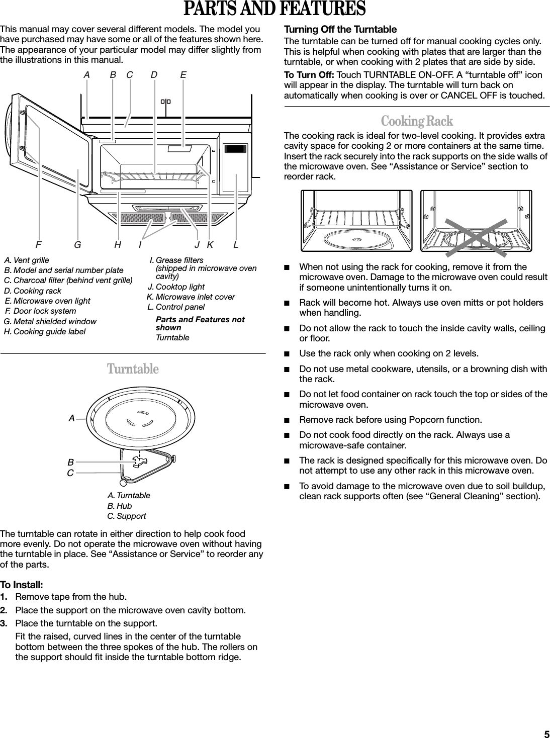 PARTS AND FEATURESThis manual may cover several different models. The model you have purchased may have some or all of the features shown here. The appearance of your particular model may differ slightly from the illustrations in this manual.TurntableThe turntable can rotate in either direction to help cook food more evenly. Do not operate the microwave oven without having the turntable in place. See “Assistance or Service” to reorder any of the parts.To Install:1. Remove tape from the hub.2. Place the support on the microwave oven cavity bottom.3. Place the turntable on the support.Fit the raised, curved lines in the center of the turntable bottom between the three spokes of the hub. The rollers on the support should fit inside the turntable bottom ridge.Turning Off the TurntableThe turntable can be turned off for manual cooking cycles only. This is helpful when cooking with plates that are larger than the turntable, or when cooking with 2 plates that are side by side.To Tur n Off: Touch TURNTABLE ON-OFF. A “turntable off” icon will appear in the display. The turntable will turn back on automatically when cooking is over or CANCEL OFF is touched.Cooking RackThe cooking rack is ideal for two-level cooking. It provides extra cavity space for cooking 2 or more containers at the same time. Insert the rack securely into the rack supports on the side walls of the microwave oven. See “Assistance or Service” section to reorder rack.■When not using the rack for cooking, remove it from the microwave oven. Damage to the microwave oven could result if someone unintentionally turns it on.■Rack will become hot. Always use oven mitts or pot holders when handling.■Do not allow the rack to touch the inside cavity walls, ceiling or floor.■Use the rack only when cooking on 2 levels.■Do not use metal cookware, utensils, or a browning dish with the rack.■Do not let food container on rack touch the top or sides of the microwave oven.■Remove rack before using Popcorn function.■Do not cook food directly on the rack. Always use a microwave-safe container.■The rack is designed specifically for this microwave oven. Do not attempt to use any other rack in this microwave oven.■To avoid damage to the microwave oven due to soil buildup, clean rack supports often (see “General Cleaning” section).A. Vent grilleB. Model and serial number plateC. Charcoal filter (behind vent grille)D. Cooking rackE. Microwave oven lightF. Door lock systemG. Metal shielded windowH. Cooking guide labelI. Grease filters (shipped in microwave oven cavity)J. Cooktop lightK. Microwave inlet coverL. Control panelParts and Features not shownTurntableA. TurntableB. HubC. SupportA        B    C       D         EF             G             H       I                     J   K        LABC