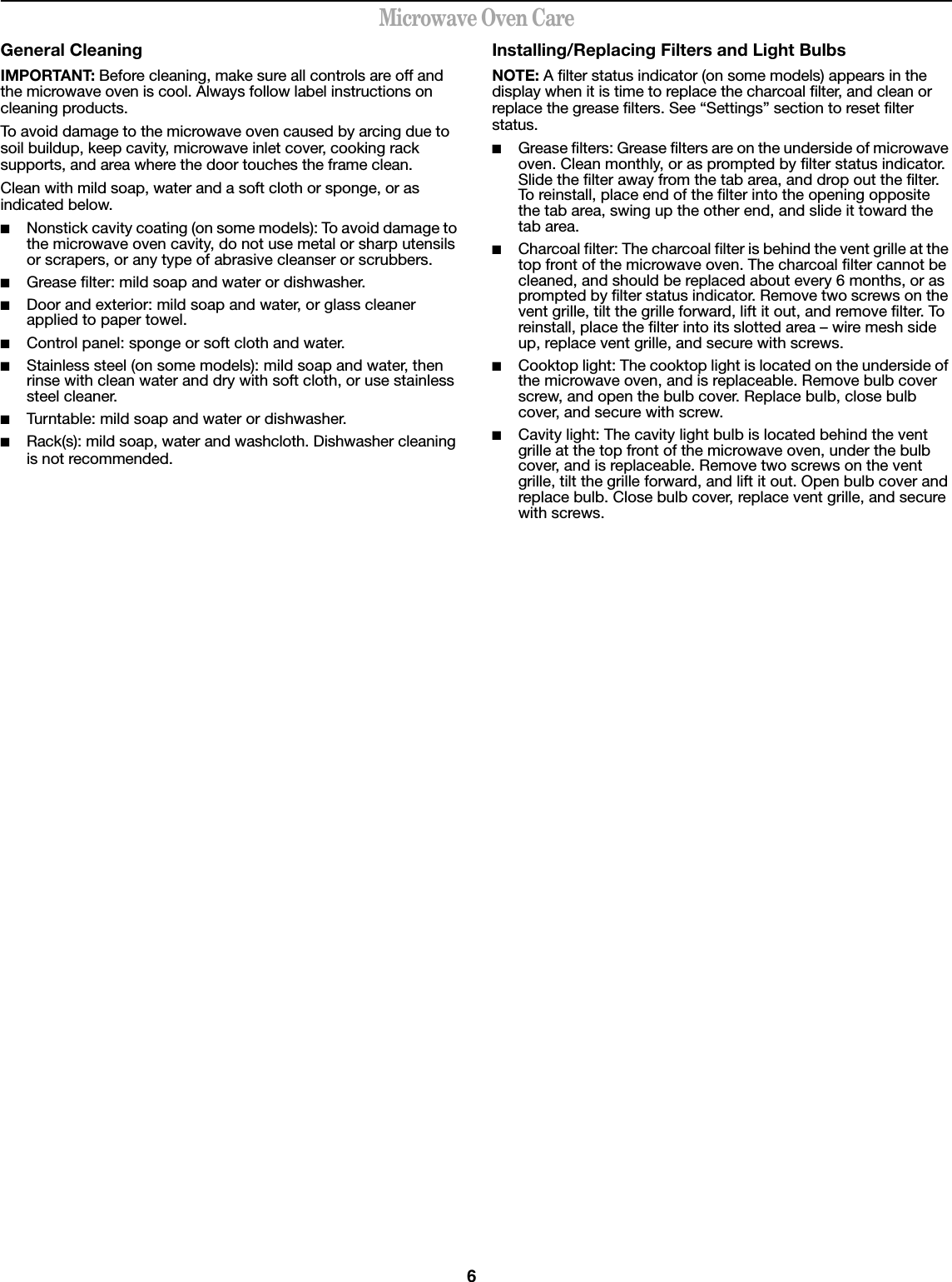 6Microwave Oven CareGeneral CleaningIMPORTANT: Before cleaning, make sure all controls are off and the microwave oven is cool. Always follow label instructions on cleaning products.To avoid damage to the microwave oven caused by arcing due to soil buildup, keep cavity, microwave inlet cover, cooking rack supports, and area where the door touches the frame clean.Clean with mild soap, water and a soft cloth or sponge, or as indicated below.■Nonstick cavity coating (on some models): To avoid damage to the microwave oven cavity, do not use metal or sharp utensils or scrapers, or any type of abrasive cleanser or scrubbers.■Grease filter: mild soap and water or dishwasher.■Door and exterior: mild soap and water, or glass cleaner applied to paper towel.■Control panel: sponge or soft cloth and water.■Stainless steel (on some models): mild soap and water, then rinse with clean water and dry with soft cloth, or use stainless steel cleaner.■Turntable: mild soap and water or dishwasher.■Rack(s): mild soap, water and washcloth. Dishwasher cleaning is not recommended.Installing/Replacing Filters and Light BulbsNOTE: A filter status indicator (on some models) appears in the display when it is time to replace the charcoal filter, and clean or replace the grease filters. See “Settings” section to reset filter status.■Grease filters: Grease filters are on the underside of microwave oven. Clean monthly, or as prompted by filter status indicator. Slide the filter away from the tab area, and drop out the filter. To reinstall, place end of the filter into the opening opposite the tab area, swing up the other end, and slide it toward the tab area.■Charcoal filter: The charcoal filter is behind the vent grille at the top front of the microwave oven. The charcoal filter cannot be cleaned, and should be replaced about every 6 months, or as prompted by filter status indicator. Remove two screws on the vent grille, tilt the grille forward, lift it out, and remove filter. To reinstall, place the filter into its slotted area – wire mesh side up, replace vent grille, and secure with screws.■Cooktop light: The cooktop light is located on the underside of the microwave oven, and is replaceable. Remove bulb cover screw, and open the bulb cover. Replace bulb, close bulb cover, and secure with screw.■Cavity light: The cavity light bulb is located behind the vent grille at the top front of the microwave oven, under the bulb cover, and is replaceable. Remove two screws on the vent grille, tilt the grille forward, and lift it out. Open bulb cover and replace bulb. Close bulb cover, replace vent grille, and secure with screws.