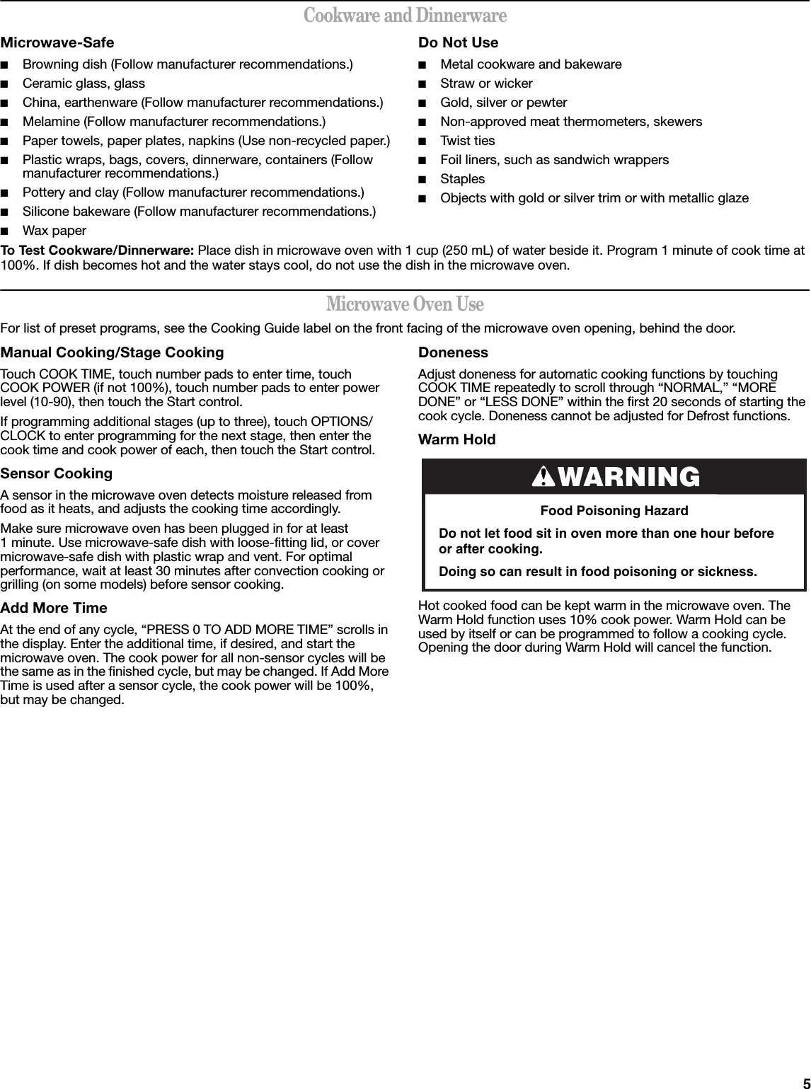 5Cookware and DinnerwareMicrowave-Safe■Browning dish (Follow manufacturer recommendations.)■Ceramic glass, glass■China, earthenware (Follow manufacturer recommendations.)■Melamine (Follow manufacturer recommendations.)■Paper towels, paper plates, napkins (Use non-recycled paper.)■Plastic wraps, bags, covers, dinnerware, containers (Follow manufacturer recommendations.)■Pottery and clay (Follow manufacturer recommendations.)■Silicone bakeware (Follow manufacturer recommendations.)■Wax paperDo Not Use■Metal cookware and bakeware■Straw or wicker■Gold, silver or pewter■Non-approved meat thermometers, skewers■Twist ties■Foil liners, such as sandwich wrappers■Staples■Objects with gold or silver trim or with metallic glazeTo Test Cookware/Dinnerware: Place dish in microwave oven with 1 cup (250 mL) of water beside it. Program 1 minute of cook time at 100%. If dish becomes hot and the water stays cool, do not use the dish in the microwave oven.Microwave Oven UseFor list of preset programs, see the Cooking Guide label on the front facing of the microwave oven opening, behind the door.Manual Cooking/Stage CookingTouch COOK TIME, touch number pads to enter time, touch COOK POWER (if not 100%), touch number pads to enter power level (10-90), then touch the Start control.If programming additional stages (up to three), touch OPTIONS/CLOCK to enter programming for the next stage, then enter the cook time and cook power of each, then touch the Start control.Sensor CookingA sensor in the microwave oven detects moisture released from food as it heats, and adjusts the cooking time accordingly.Make sure microwave oven has been plugged in for at least 1 minute. Use microwave-safe dish with loose-fitting lid, or cover microwave-safe dish with plastic wrap and vent. For optimal performance, wait at least 30 minutes after convection cooking or grilling (on some models) before sensor cooking.Add More TimeAt the end of any cycle, “PRESS 0 TO ADD MORE TIME” scrolls in the display. Enter the additional time, if desired, and start the microwave oven. The cook power for all non-sensor cycles will be the same as in the finished cycle, but may be changed. If Add More Time is used after a sensor cycle, the cook power will be 100%, but may be changed.DonenessAdjust doneness for automatic cooking functions by touching COOK TIME repeatedly to scroll through “NORMAL,” “MORE DONE” or “LESS DONE” within the first 20 seconds of starting the cook cycle. Doneness cannot be adjusted for Defrost functions.Warm Hold Hot cooked food can be kept warm in the microwave oven. The Warm Hold function uses 10% cook power. Warm Hold can be used by itself or can be programmed to follow a cooking cycle. Opening the door during Warm Hold will cancel the function.WARNINGFood Poisoning HazardDo not let food sit in oven more than one hour before or after cooking.Doing so can result in food poisoning or sickness.