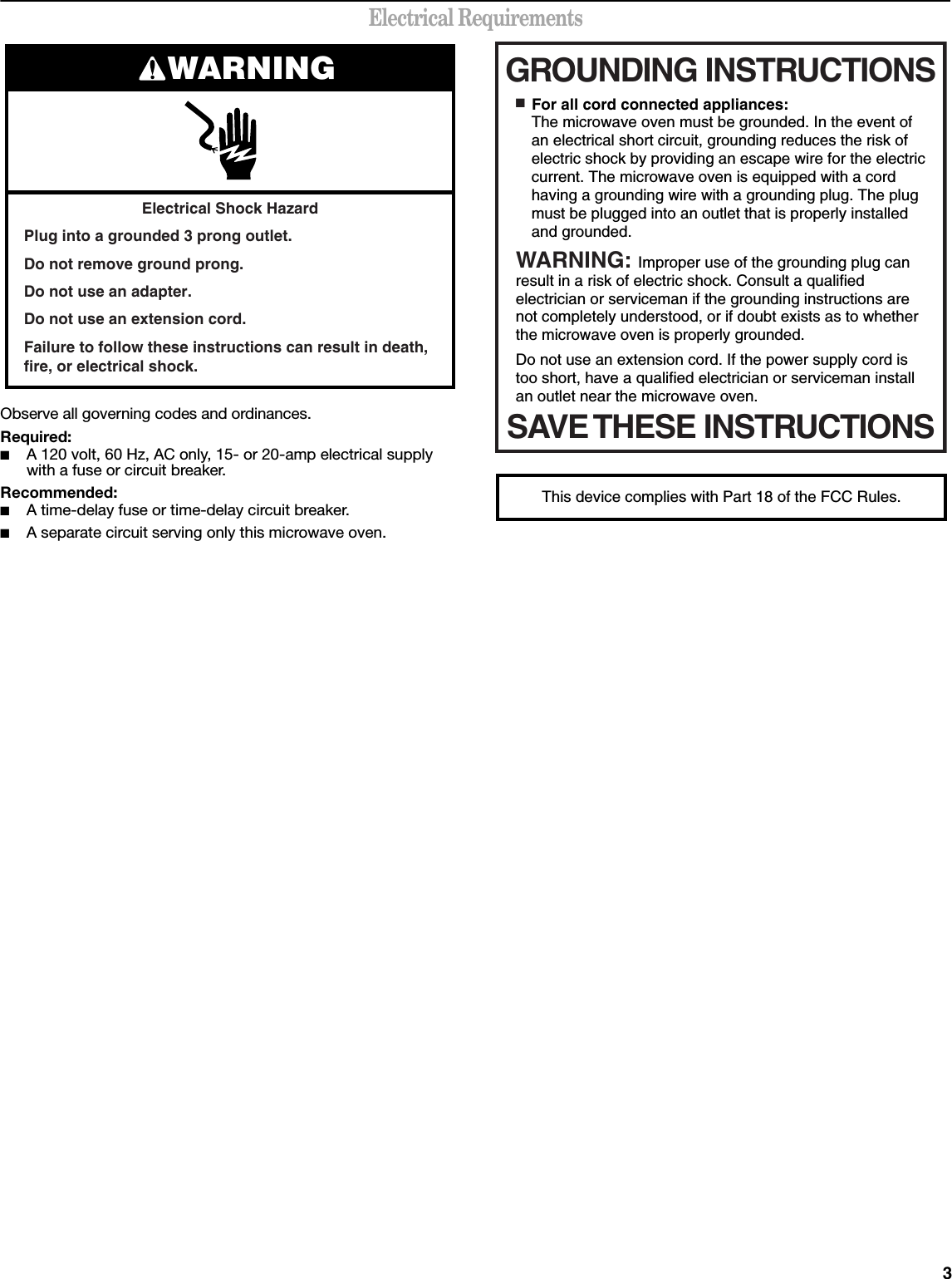 3Electrical RequirementsObserve all governing codes and ordinances.Required:■A 120 volt, 60 Hz, AC only, 15- or 20-amp electrical supply with a fuse or circuit breaker.Recommended:■A time-delay fuse or time-delay circuit breaker.■A separate circuit serving only this microwave oven.Electrical Shock HazardPlug into a grounded 3 prong outlet.Do not remove ground prong.Do not use an adapter.Do not use an extension cord.Failure to follow these instructions can result in death, fire, or electrical shock.WARNING GROUNDING INSTRUCTIONSSAVE THESE INSTRUCTIONS■  For all cord connected appliances:The microwave oven must be grounded. In the event of an electrical short circuit, grounding reduces the risk of electric shock by providing an escape wire for the electric current. The microwave oven is equipped with a cord having a grounding wire with a grounding plug. The plug must be plugged into an outlet that is properly installed and grounded.WARNING: Improper use of the grounding plug can result in a risk of electric shock. Consult a qualified electrician or serviceman if the grounding instructions are not completely understood, or if doubt exists as to whether the microwave oven is properly grounded. Do not use an extension cord. If the power supply cord is too short, have a qualified electrician or serviceman install an outlet near the microwave oven.This device complies with Part 18 of the FCC Rules.