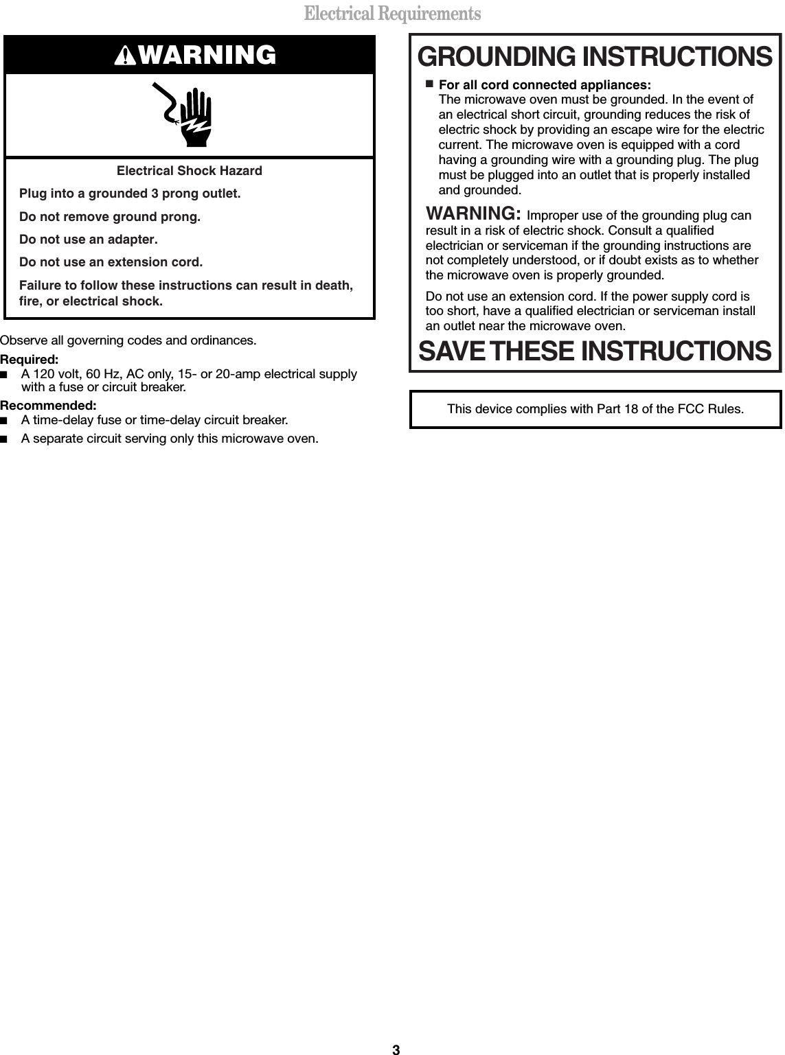 3Electrical RequirementsObserve all governing codes and ordinances.Required:■A 120 volt, 60 Hz, AC only, 15- or 20-amp electrical supply with a fuse or circuit breaker.Recommended:■A time-delay fuse or time-delay circuit breaker.■A separate circuit serving only this microwave oven.Electrical Shock HazardPlug into a grounded 3 prong outlet.Do not remove ground prong.Do not use an adapter.Do not use an extension cord.Failure to follow these instructions can result in death, fire, or electrical shock.WARNING GROUNDING INSTRUCTIONSSAVE THESE INSTRUCTIONS■  For all cord connected appliances:The microwave oven must be grounded. In the event of an electrical short circuit, grounding reduces the risk of electric shock by providing an escape wire for the electric current. The microwave oven is equipped with a cord having a grounding wire with a grounding plug. The plug must be plugged into an outlet that is properly installed and grounded.WARNING: Improper use of the grounding plug can result in a risk of electric shock. Consult a qualified electrician or serviceman if the grounding instructions are not completely understood, or if doubt exists as to whether the microwave oven is properly grounded. Do not use an extension cord. If the power supply cord is too short, have a qualified electrician or serviceman install an outlet near the microwave oven.This device complies with Part 18 of the FCC Rules.