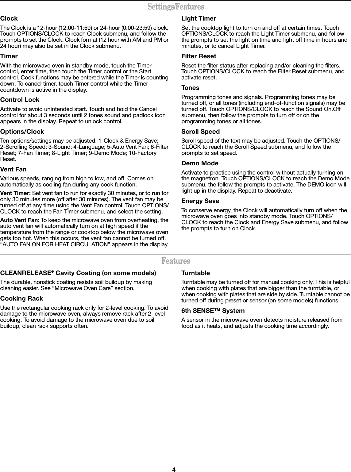4Settings/FeaturesClockThe Clock is a 12-hour (12:00-11:59) or 24-hour (0:00-23:59) clock. Touch OPTIONS/CLOCK to reach Clock submenu, and follow the prompts to set the Clock. Clock format (12 hour with AM and PM or 24 hour) may also be set in the Clock submenu.TimerWith the microwave oven in standby mode, touch the Timer control, enter time, then touch the Timer control or the Start control. Cook functions may be entered while the Timer is counting down. To cancel timer, touch Timer control while the Timer countdown is active in the display.Control LockActivate to avoid unintended start. Touch and hold the Cancel control for about 3 seconds until 2 tones sound and padlock icon appears in the display. Repeat to unlock control.Options/ClockTen options/settings may be adjusted: 1-Clock &amp; Energy Save; 2-Scrolling Speed; 3-Sound; 4-Language; 5-Auto Vent Fan; 6-Filter Reset; 7-Fan Timer; 8-Light Timer; 9-Demo Mode; 10-Factory Reset.Vent FanVarious speeds, ranging from high to low, and off. Comes on automatically as cooling fan during any cook function.Vent Timer: Set vent fan to run for exactly 30 minutes, or to run for only 30 minutes more (off after 30 minutes). The vent fan may be turned off at any time using the Vent Fan control. Touch OPTIONS/CLOCK to reach the Fan Timer submenu, and select the setting.Auto Vent Fan: To keep the microwave oven from overheating, the auto vent fan will automatically turn on at high speed if the temperature from the range or cooktop below the microwave oven gets too hot. When this occurs, the vent fan cannot be turned off. “AUTO FAN ON FOR HEAT CIRCULATION” appears in the display.Light TimerSet the cooktop light to turn on and off at certain times. Touch OPTIONS/CLOCK to reach the Light Timer submenu, and follow the prompts to set the light on time and light off time in hours and minutes, or to cancel Light Timer.Filter ResetReset the filter status after replacing and/or cleaning the filters. Touch OPTIONS/CLOCK to reach the Filter Reset submenu, and activate reset.TonesProgramming tones and signals. Programming tones may be turned off, or all tones (including end-of-function signals) may be turned off. Touch OPTIONS/CLOCK to reach the Sound On.Off submenu, then follow the prompts to turn off or on the programming tones or all tones.Scroll SpeedScroll speed of the text may be adjusted. Touch the OPTIONS/CLOCK to reach the Scroll Speed submenu, and follow the prompts to set speed.Demo ModeActivate to practice using the control without actually turning on the magnetron. Touch OPTIONS/CLOCK to reach the Demo Mode submenu, the follow the prompts to activate. The DEMO icon will light up in the display. Repeat to deactivate.Energy SaveTo conserve energy, the Clock will automatically turn off when the microwave oven goes into standby mode. Touch OPTIONS/CLOCK to reach the Clock and Energy Save submenu, and follow the prompts to turn on Clock.FeaturesCLEANRELEASE® Cavity Coating (on some models)The durable, nonstick coating resists soil buildup by making cleaning easier. See “Microwave Oven Care” section.Cooking RackUse the rectangular cooking rack only for 2-level cooking. To avoid damage to the microwave oven, always remove rack after 2-level cooking. To avoid damage to the microwave oven due to soil buildup, clean rack supports often.TurntableTurntable may be turned off for manual cooking only. This is helpful when cooking with plates that are bigger than the turntable, or when cooking with plates that are side by side. Turntable cannot be turned off during preset or sensor (on some models) functions.6th SENSE™ SystemA sensor in the microwave oven detects moisture released from food as it heats, and adjusts the cooking time accordingly.