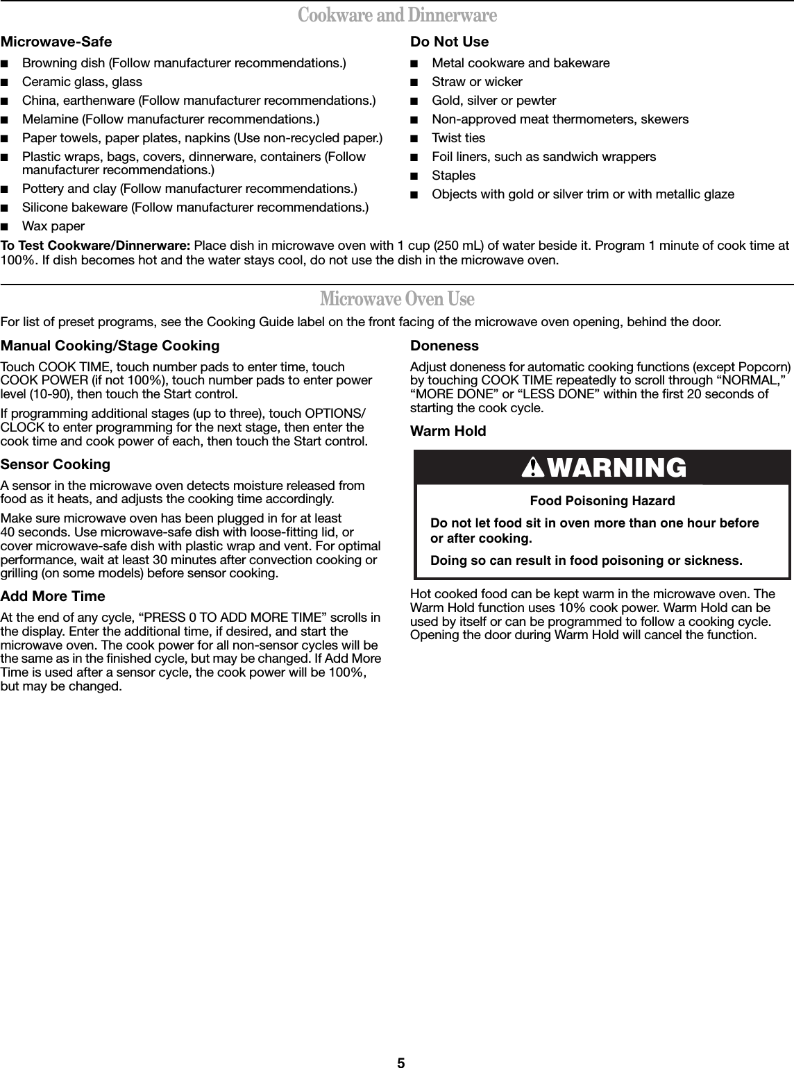 5Cookware and DinnerwareMicrowave-Safe■Browning dish (Follow manufacturer recommendations.)■Ceramic glass, glass■China, earthenware (Follow manufacturer recommendations.)■Melamine (Follow manufacturer recommendations.)■Paper towels, paper plates, napkins (Use non-recycled paper.)■Plastic wraps, bags, covers, dinnerware, containers (Follow manufacturer recommendations.)■Pottery and clay (Follow manufacturer recommendations.)■Silicone bakeware (Follow manufacturer recommendations.)■Wax paperDo Not Use■Metal cookware and bakeware■Straw or wicker■Gold, silver or pewter■Non-approved meat thermometers, skewers■Twist ties■Foil liners, such as sandwich wrappers■Staples■Objects with gold or silver trim or with metallic glazeTo Test Cookware/Dinnerware: Place dish in microwave oven with 1 cup (250 mL) of water beside it. Program 1 minute of cook time at 100%. If dish becomes hot and the water stays cool, do not use the dish in the microwave oven.Microwave Oven UseFor list of preset programs, see the Cooking Guide label on the front facing of the microwave oven opening, behind the door.Manual Cooking/Stage CookingTouch COOK TIME, touch number pads to enter time, touch COOK POWER (if not 100%), touch number pads to enter power level (10-90), then touch the Start control.If programming additional stages (up to three), touch OPTIONS/CLOCK to enter programming for the next stage, then enter the cook time and cook power of each, then touch the Start control.Sensor CookingA sensor in the microwave oven detects moisture released from food as it heats, and adjusts the cooking time accordingly.Make sure microwave oven has been plugged in for at least 40 seconds. Use microwave-safe dish with loose-fitting lid, or cover microwave-safe dish with plastic wrap and vent. For optimal performance, wait at least 30 minutes after convection cooking or grilling (on some models) before sensor cooking.Add More TimeAt the end of any cycle, “PRESS 0 TO ADD MORE TIME” scrolls in the display. Enter the additional time, if desired, and start the microwave oven. The cook power for all non-sensor cycles will be the same as in the finished cycle, but may be changed. If Add More Time is used after a sensor cycle, the cook power will be 100%, but may be changed.DonenessAdjust doneness for automatic cooking functions (except Popcorn) by touching COOK TIME repeatedly to scroll through “NORMAL,” “MORE DONE” or “LESS DONE” within the first 20 seconds of starting the cook cycle.Warm Hold Hot cooked food can be kept warm in the microwave oven. The Warm Hold function uses 10% cook power. Warm Hold can be used by itself or can be programmed to follow a cooking cycle. Opening the door during Warm Hold will cancel the function.WARNINGFood Poisoning HazardDo not let food sit in oven more than one hour before or after cooking.Doing so can result in food poisoning or sickness.