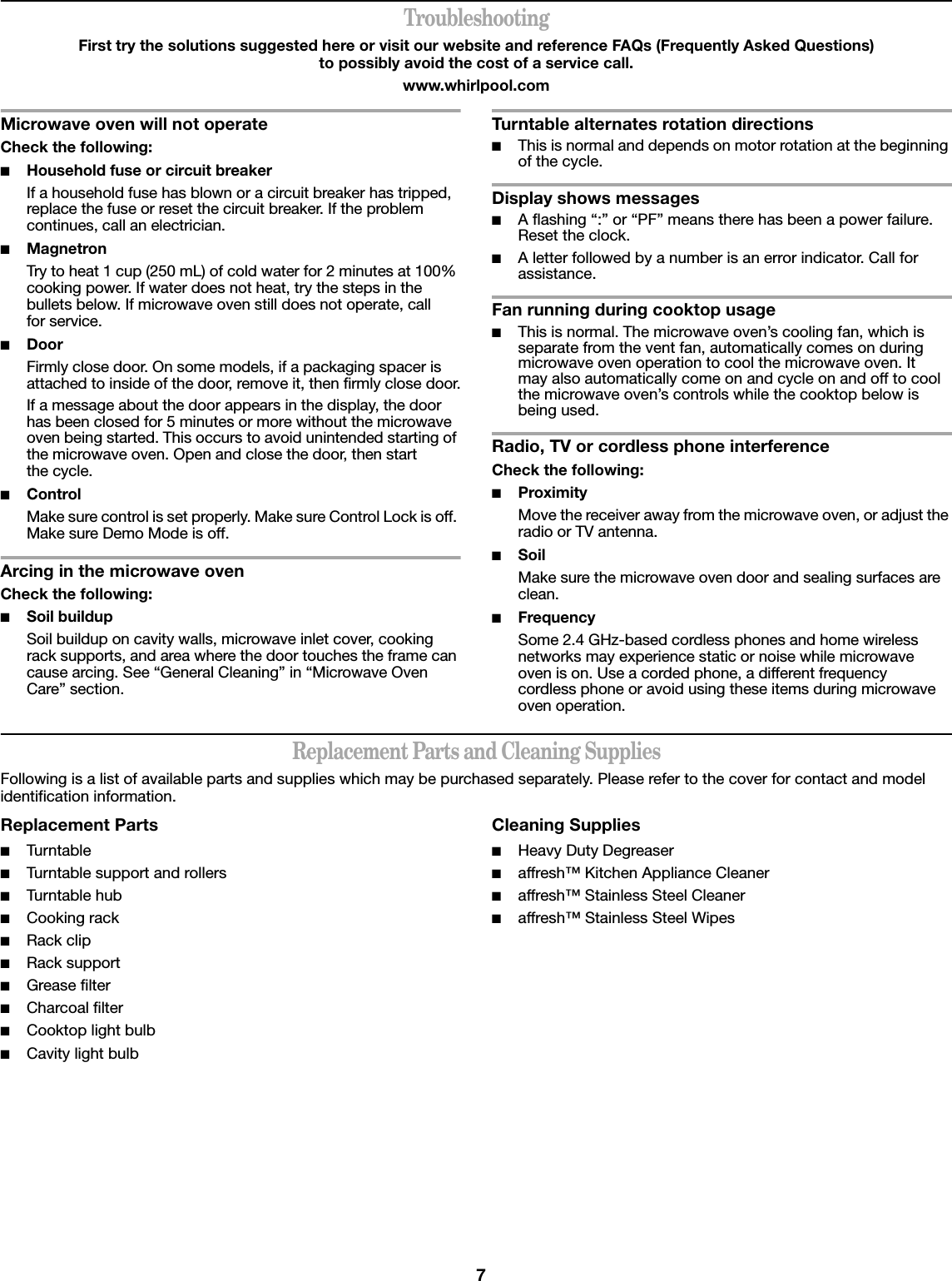 7TroubleshootingFirst try the solutions suggested here or visit our website and reference FAQs (Frequently Asked Questions) to possibly avoid the cost of a service call.www.whirlpool.comMicrowave oven will not operateCheck the following:■Household fuse or circuit breakerIf a household fuse has blown or a circuit breaker has tripped, replace the fuse or reset the circuit breaker. If the problem continues, call an electrician.■MagnetronTry to heat 1 cup (250 mL) of cold water for 2 minutes at 100% cooking power. If water does not heat, try the steps in the bullets below. If microwave oven still does not operate, call for service.■Door Firmly close door. On some models, if a packaging spacer is attached to inside of the door, remove it, then firmly close door.If a message about the door appears in the display, the door has been closed for 5 minutes or more without the microwave oven being started. This occurs to avoid unintended starting of the microwave oven. Open and close the door, then start the cycle.■ControlMake sure control is set properly. Make sure Control Lock is off. Make sure Demo Mode is off.Arcing in the microwave ovenCheck the following:■Soil buildupSoil buildup on cavity walls, microwave inlet cover, cooking rack supports, and area where the door touches the frame can cause arcing. See “General Cleaning” in “Microwave Oven Care” section.Turntable alternates rotation directions■This is normal and depends on motor rotation at the beginning of the cycle.Display shows messages■A flashing “:” or “PF” means there has been a power failure. Reset the clock.■A letter followed by a number is an error indicator. Call for assistance.Fan running during cooktop usage■This is normal. The microwave oven’s cooling fan, which is separate from the vent fan, automatically comes on during microwave oven operation to cool the microwave oven. It may also automatically come on and cycle on and off to cool the microwave oven’s controls while the cooktop below is being used.Radio, TV or cordless phone interferenceCheck the following:■ProximityMove the receiver away from the microwave oven, or adjust the radio or TV antenna.■SoilMake sure the microwave oven door and sealing surfaces are clean.■FrequencySome 2.4 GHz-based cordless phones and home wireless networks may experience static or noise while microwave oven is on. Use a corded phone, a different frequency cordless phone or avoid using these items during microwave oven operation.Replacement Parts and Cleaning SuppliesFollowing is a list of available parts and supplies which may be purchased separately. Please refer to the cover for contact and model identification information.Replacement Parts■Turntable■Turntable support and rollers■Turntable hub■Cooking rack■Rack clip■Rack support■Grease filter■Charcoal filter■Cooktop light bulb■Cavity light bulbCleaning Supplies■Heavy Duty Degreaser■affresh™ Kitchen Appliance Cleaner■affresh™ Stainless Steel Cleaner■affresh™ Stainless Steel Wipes