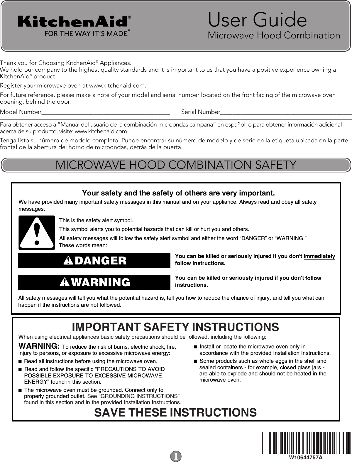 Thank you for Choosing KitchenAid® Appliances. We hold our company to the highest quality standards and it is important to us that you have a positive experience owning a KitchenAid® product. Register your microwave oven at www.kitchenaid.com.For future reference, please make a note of your model and serial number located on the front facing of the microwave oven opening, behind the door.Model Number__________________________________________ Serial Number___________________________________________Para obtener acceso a “Manual del usuario de la combinación microondas campana” en español, o para obtener información adicional acerca de su producto, visite: www.kitchenaid.comTenga listo su número de modelo completo. Puede encontrar su número de modelo y de serie en la etiqueta ubicada en la parte frontal de la abertura del horno de microondas, detrás de la puerta.User GuideMicrowave Hood Combination  W10644757AMICROWAVE HOOD COMBINATION SAFETYYou can be killed or seriously injured if you don&apos;t immediately  You can be killed or seriously injured if you don&apos;t follow All safety messages will tell you what the potential hazard is, tell you how to reduce the chance of injury, and tell you what canhappen if the instructions are not followed.Your safety and the safety of others are very important.We have provided many important safety messages in this manual and on your appliance. Always read and obey all safety messages.This is the safety alert symbol.This symbol alerts you to potential hazards that can kill or hurt you and others.All safety messages will follow the safety alert symbol and either the word “DANGER” or “WARNING.”These words mean:follow instructions.instructions.DANGERWARNINGWhen using electrical appliances basic safety precautions should be followed, including the following:IMPORTANT SAFETY INSTRUCTIONSSAVE THESE INSTRUCTIONSWARNING: To reduce the risk of burns, electric shock, fire, injury to persons, or exposure to excessive microwave energy:■  Read all instructions before using the microwave oven.■  Read and follow the specific “PRECAUTIONS TO AVOID POSSIBLE EXPOSURE TO EXCESSIVE MICROWAVE ENERGY” found in this section. ■  The microwave oven must be grounded. Connect only to properly grounded outlet. See “GROUNDING INSTRUCTIONS” found in this section and in the provided Installation Instructions.■  Install or locate the microwave oven only in accordance with the provided Installation Instructions.■  Some products such as whole eggs in the shell and sealed containers - for example, closed glass jars - are able to explode and should not be heated in the microwave oven. 