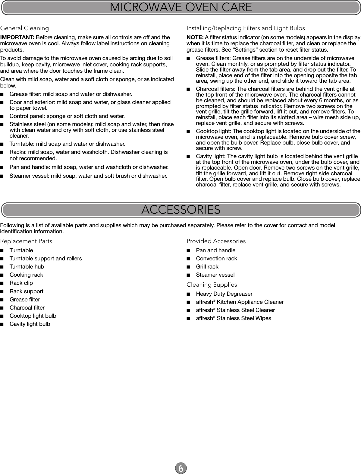 General CleaningIMPORTANT: Before cleaning, make sure all controls are off and the microwave oven is cool. Always follow label instructions on cleaning products.To avoid damage to the microwave oven caused by arcing due to soil buildup, keep cavity, microwave inlet cover, cooking rack supports, and area where the door touches the frame clean.Clean with mild soap, water and a soft cloth or sponge, or as indicated below.■Grease filter: mild soap and water or dishwasher.■Door and exterior: mild soap and water, or glass cleaner applied to paper towel.■Control panel: sponge or soft cloth and water.■Stainless steel (on some models): mild soap and water, then rinse with clean water and dry with soft cloth, or use stainless steel cleaner.■Turntable: mild soap and water or dishwasher.■Racks: mild soap, water and washcloth. Dishwasher cleaning is not recommended.■Pan and handle: mild soap, water and washcloth or dishwasher.■Steamer vessel: mild soap, water and soft brush or dishwasher.Installing/Replacing Filters and Light BulbsNOTE: A filter status indicator (on some models) appears in the display when it is time to replace the charcoal filter, and clean or replace the grease filters. See “Settings” section to reset filter status.■Grease filters: Grease filters are on the underside of microwave oven. Clean monthly, or as prompted by filter status indicator. Slide the filter away from the tab area, and drop out the filter. To reinstall, place end of the filter into the opening opposite the tab area, swing up the other end, and slide it toward the tab area.■Charcoal filters: The charcoal filters are behind the vent grille at the top front of the microwave oven. The charcoal filters cannot be cleaned, and should be replaced about every 6 months, or as prompted by filter status indicator. Remove two screws on the vent grille, tilt the grille forward, lift it out, and remove filters. To reinstall, place each filter into its slotted area – wire mesh side up, replace vent grille, and secure with screws.■Cooktop light: The cooktop light is located on the underside of the microwave oven, and is replaceable. Remove bulb cover screw, and open the bulb cover. Replace bulb, close bulb cover, and secure with screw.■Cavity light: The cavity light bulb is located behind the vent grille at the top front of the microwave oven, under the bulb cover, and is replaceable. Open door. Remove two screws on the vent grille, tilt the grille forward, and lift it out. Remove right side charcoal filter. Open bulb cover and replace bulb. Close bulb cover, replace charcoal filter, replace vent grille, and secure with screws.Following is a list of available parts and supplies which may be purchased separately. Please refer to the cover for contact and model identification information.Replacement Parts■Turntable■Turntable support and rollers■Turntable hub■Cooking rack■Rack clip ■Rack support ■Grease filter■Charcoal filter■Cooktop light bulb■Cavity light bulbProvided Accessories■Pan and handle■Convection rack■Grill rack■Steamer vesselCleaning Supplies■Heavy Duty Degreaser■affresh® Kitchen Appliance Cleaner■affresh® Stainless Steel Cleaner■affresh® Stainless Steel WipesMICROWAVE OVEN CAREACCESSORIES
