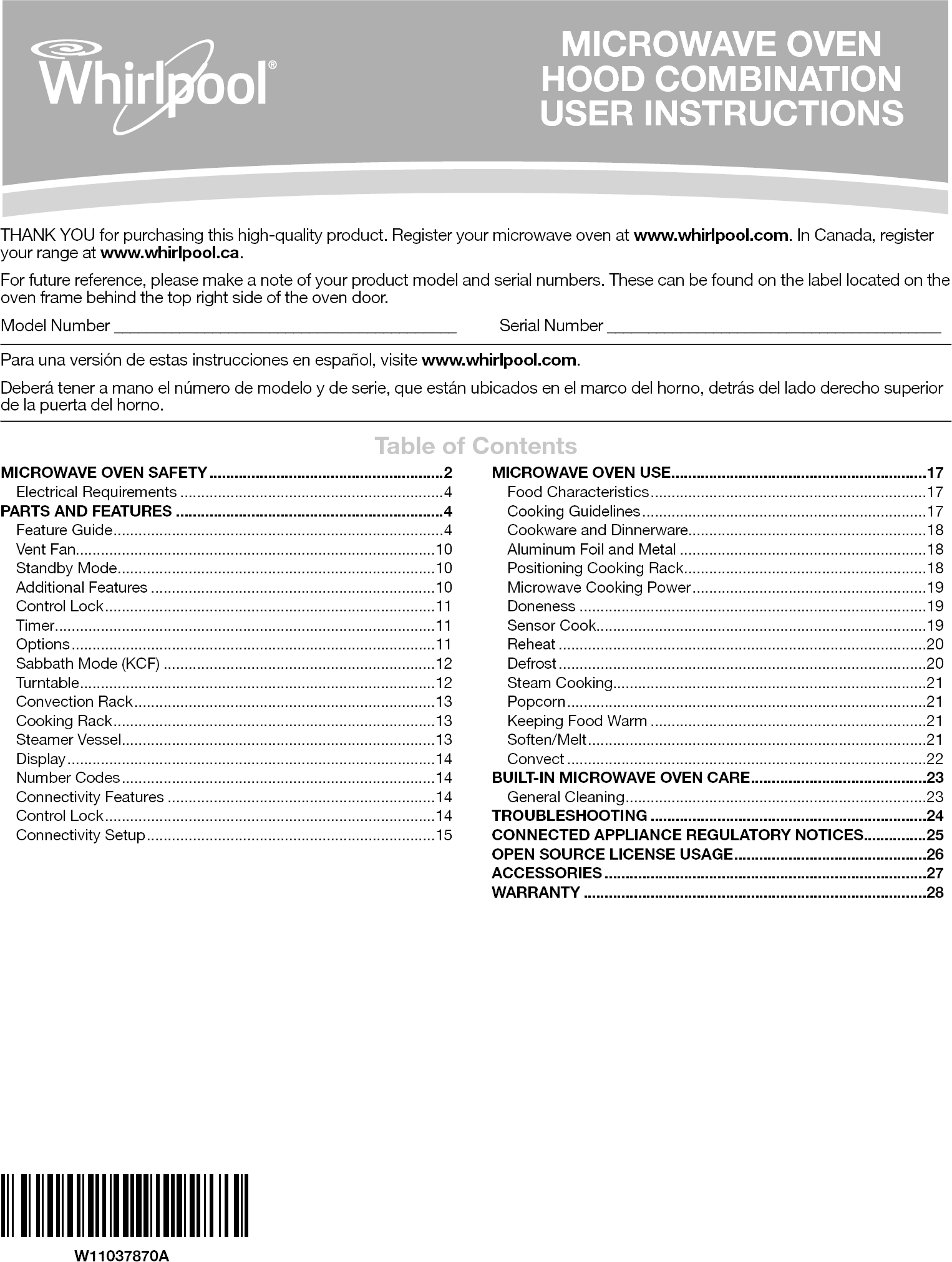 THANK YOU for purchasing this high-quality product. Register your microwave oven at www.whirlpool.com. In Canada, register your range at www.whirlpool.ca.For future reference, please make a note of your product model and serial numbers. These can be found on the label located on the oven frame behind the top right side of the oven door.Model Number __________________________________________   Serial Number _________________________________________Para una versión de estas instrucciones en español, visite www.whirlpool.com.Deberá tener a mano el número de modelo y de serie, que están ubicados en el marco del horno, detrás del lado derecho superior de la puerta del horno.Table of ContentsW11037870AMICROWAVE OVEN  HOOD COMBINATION  USER INSTRUCTIONSMICROWAVE OVEN SAFETY ........................................................2Electrical Requirements ...............................................................4PARTS AND FEATURES ................................................................4Feature Guide ...............................................................................4Vent Fan......................................................................................10Standby Mode ............................................................................10Additional Features ....................................................................10Control Lock ...............................................................................11Timer ...........................................................................................11Options .......................................................................................11Sabbath Mode (KCF) .................................................................12Turntable ..................................................................................... 12Convection Rack ........................................................................13Cooking Rack .............................................................................13Steamer Vessel ...........................................................................13Display ........................................................................................14Number Codes ...........................................................................14Connectivity Features ................................................................14Control Lock ...............................................................................14Connectivity Setup .....................................................................15MICROWAVE OVEN USE ............................................................. 17Food Characteristics ..................................................................17Cooking Guidelines ....................................................................17Cookware and Dinnerware.........................................................18Aluminum Foil and Metal ...........................................................18Positioning Cooking Rack ..........................................................18Microwave Cooking Power ........................................................19Doneness ...................................................................................19Sensor Cook...............................................................................19Reheat ........................................................................................20Defrost ........................................................................................20Steam Cooking...........................................................................21Popcorn ...................................................................................... 21Keeping Food Warm ..................................................................21Soften/Melt .................................................................................21Convect ......................................................................................22BUILT-IN MICROWAVE OVEN CARE ..........................................23General Cleaning ........................................................................23TROUBLESHOOTING ..................................................................24CONNECTED APPLIANCE REGULATORY NOTICES ...............25OPEN SOURCE LICENSE USAGE ..............................................26ACCESSORIES .............................................................................27WARRANTY ..................................................................................28