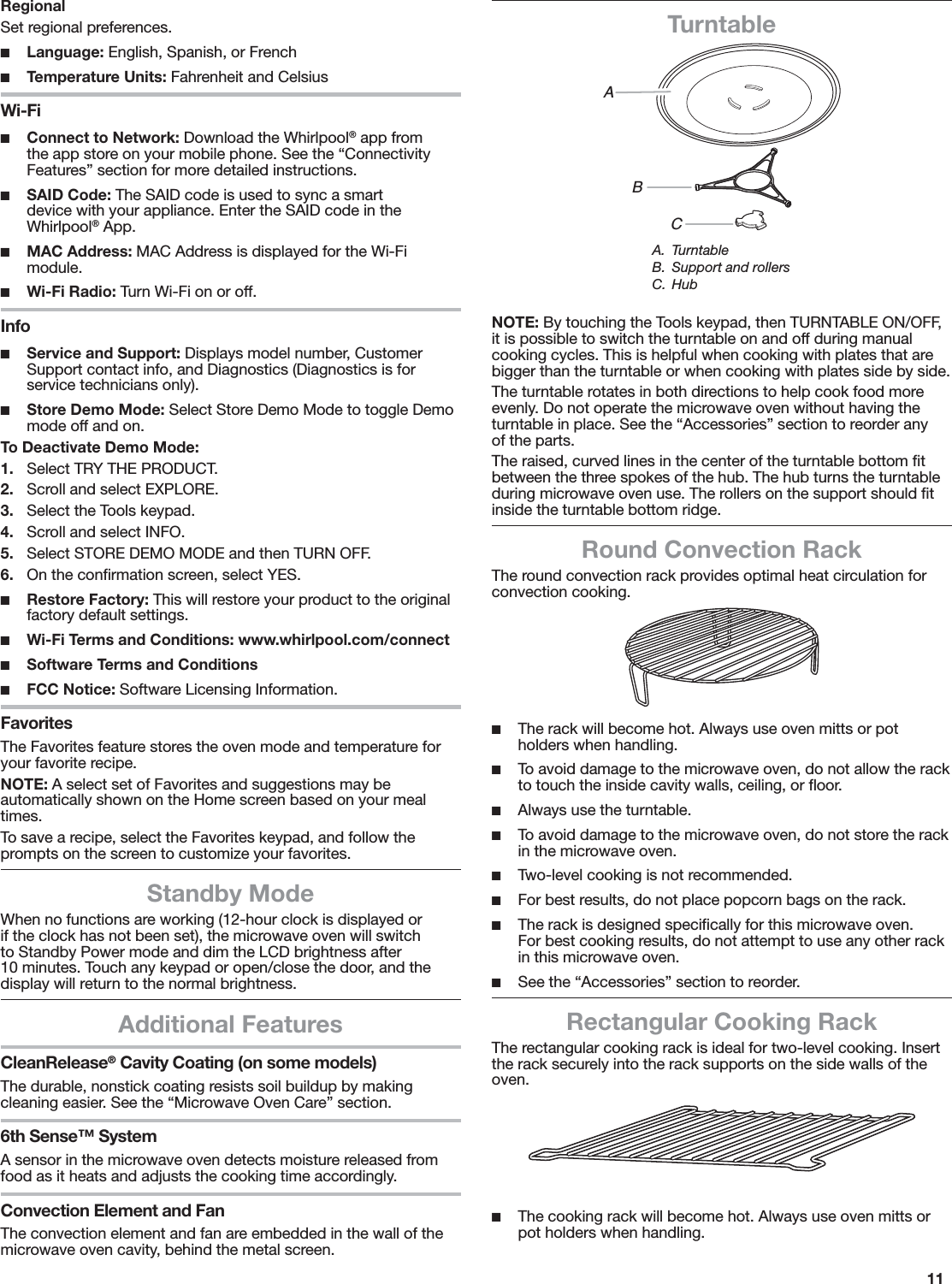 11RegionalSet regional preferences. ■Language: English, Spanish, or French ■Temperature Units: Fahrenheit and CelsiusWi-Fi ■Connect to Network: Download the Whirlpool® app from the app store on your mobile phone. See the “Connectivity Features” section for more detailed instructions. ■SAID Code: The SAID code is used to sync a smart device with your appliance. Enter the SAID code in the Whirlpool® App. ■MAC Address: MAC Address is displayed for the Wi-Fi module. ■Wi-Fi Radio: Turn Wi-Fi on or off.Info ■Service and Support: Displays model number, Customer Support contact info, and Diagnostics (Diagnostics is for service technicians only). ■Store Demo Mode: Select Store Demo Mode to toggle Demo mode off and on.To Deactivate Demo Mode:1.  Select TRY THE PRODUCT.2.  Scroll and select EXPLORE.3.  Select the Tools keypad.4.  Scroll and select INFO.5.  Select STORE DEMO MODE and then TURN OFF.6.  On the conﬁrmation screen, select YES. ■Restore Factory: This will restore your product to the original factory default settings. ■Wi-Fi Terms and Conditions: www.whirlpool.com/connect ■Software Terms and Conditions ■FCC Notice: Software Licensing Information.FavoritesThe Favorites feature stores the oven mode and temperature for your favorite recipe. NOTE: A select set of Favorites and suggestions may be automatically shown on the Home screen based on your meal times.To save a recipe, select the Favorites keypad, and follow the prompts on the screen to customize your favorites.Standby ModeWhen no functions are working (12-hour clock is displayed or if the clock has not been set), the microwave oven will switch to Standby Power mode and dim the LCD brightness after 10 minutes. Touch any keypad or open/close the door, and the display will return to the normal brightness.Additional FeaturesCleanRelease® Cavity Coating (on some models)The durable, nonstick coating resists soil buildup by making cleaning easier. See the “Microwave Oven Care” section.6th Sense™ SystemA sensor in the microwave oven detects moisture released from food as it heats and adjusts the cooking time accordingly.Convection Element and FanThe convection element and fan are embedded in the wall of the microwave oven cavity, behind the metal screen.TurntableNOTE: By touching the Tools keypad, then TURNTABLE ON/OFF, it is possible to switch the turntable on and off during manual cooking cycles. This is helpful when cooking with plates that are bigger than the turntable or when cooking with plates side by side.The turntable rotates in both directions to help cook food more evenly. Do not operate the microwave oven without having the turntable in place. See the “Accessories” section to reorder any of the parts.The raised, curved lines in the center of the turntable bottom ﬁt between the three spokes of the hub. The hub turns the turntable during microwave oven use. The rollers on the support should ﬁt inside the turntable bottom ridge.Round Convection RackThe round convection rack provides optimal heat circulation for  convection cooking. ■The rack will become hot. Always use oven mitts or pot holders when handling. ■To avoid damage to the microwave oven, do not allow the rack to touch the inside cavity walls, ceiling, or ﬂoor. ■Always use the turntable. ■To avoid damage to the microwave oven, do not store the rack in the microwave oven. ■Two-level cooking is not recommended. ■For best results, do not place popcorn bags on the rack. ■The rack is designed speciﬁcally for this microwave oven. For best cooking results, do not attempt to use any other rack in this microwave oven. ■See the “Accessories” section to reorder.Rectangular Cooking RackThe rectangular cooking rack is ideal for two-level cooking. Insert the rack securely into the rack supports on the side walls of the oven.  ■The cooking rack will become hot. Always use oven mitts or pot holders when handling.ABCA. TurntableB.  Support and rollersC. Hub