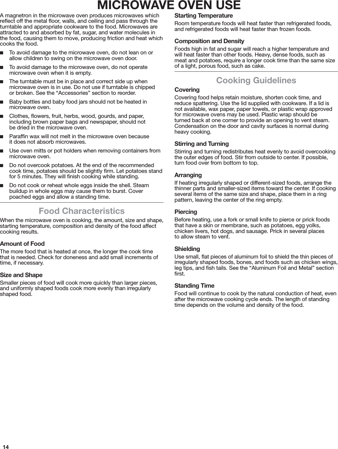 14MICROWAVE OVEN USEA magnetron in the microwave oven produces microwaves which reﬂect off the metal ﬂoor, walls, and ceiling and pass through the turntable and appropriate cookware to the food. Microwaves are attracted to and absorbed by fat, sugar, and water molecules in the food, causing them to move, producing friction and heat which cooks the food. ■To avoid damage to the microwave oven, do not lean on or allow children to swing on the microwave oven door. ■To avoid damage to the microwave oven, do not operate microwave oven when it is empty. ■The turntable must be in place and correct side up when microwave oven is in use. Do not use if turntable is chipped  or broken. See the “Accessories” section to reorder. ■Baby bottles and baby food jars should not be heated in microwave oven. ■Clothes, ﬂowers, fruit, herbs, wood, gourds, and paper, including brown paper bags and newspaper, should not  be dried in the microwave oven. ■Parafﬁn wax will not melt in the microwave oven because  it does not absorb microwaves. ■Use oven mitts or pot holders when removing containers from microwave oven. ■Do not overcook potatoes. At the end of the recommended cook time, potatoes should be slightly ﬁrm. Let potatoes stand for 5 minutes. They will ﬁnish cooking while standing. ■Do not cook or reheat whole eggs inside the shell. Steam buildup in whole eggs may cause them to burst. Cover poached eggs and allow a standing time.Food CharacteristicsWhen the microwave oven is cooking, the amount, size and shape, starting temperature, composition and density of the food affect cooking results.Amount of FoodThe more food that is heated at once, the longer the cook time that is needed. Check for doneness and add small increments of time, if necessary.Size and ShapeSmaller pieces of food will cook more quickly than larger pieces, and uniformly shaped foods cook more evenly than irregularly shaped food.Starting TemperatureRoom temperature foods will heat faster than refrigerated foods, and refrigerated foods will heat faster than frozen foods.Composition and DensityFoods high in fat and sugar will reach a higher temperature and will heat faster than other foods. Heavy, dense foods, such as meat and potatoes, require a longer cook time than the same size of a light, porous food, such as cake.Cooking GuidelinesCoveringCovering food helps retain moisture, shorten cook time, and reduce spattering. Use the lid supplied with cookware. If a lid is not available, wax paper, paper towels, or plastic wrap approved for microwave ovens may be used. Plastic wrap should be turned back at one corner to provide an opening to vent steam. Condensation on the door and cavity surfaces is normal during heavy cooking.Stirring and TurningStirring and turning redistributes heat evenly to avoid overcooking the outer edges of food. Stir from outside to center. If possible, turn food over from bottom to top.ArrangingIf heating irregularly shaped or different-sized foods, arrange the thinner parts and smaller-sized items toward the center. If cooking several items of the same size and shape, place them in a ring pattern, leaving the center of the ring empty.PiercingBefore heating, use a fork or small knife to pierce or prick foods that have a skin or membrane, such as potatoes, egg yolks, chicken livers, hot dogs, and sausage. Prick in several places  to allow steam to vent.ShieldingUse small, ﬂat pieces of aluminum foil to shield the thin pieces of irregularly shaped foods, bones, and foods such as chicken wings, leg tips, and ﬁsh tails. See the “Aluminum Foil and Metal” section ﬁrst.Standing TimeFood will continue to cook by the natural conduction of heat, even after the microwave cooking cycle ends. The length of standing time depends on the volume and density of the food.