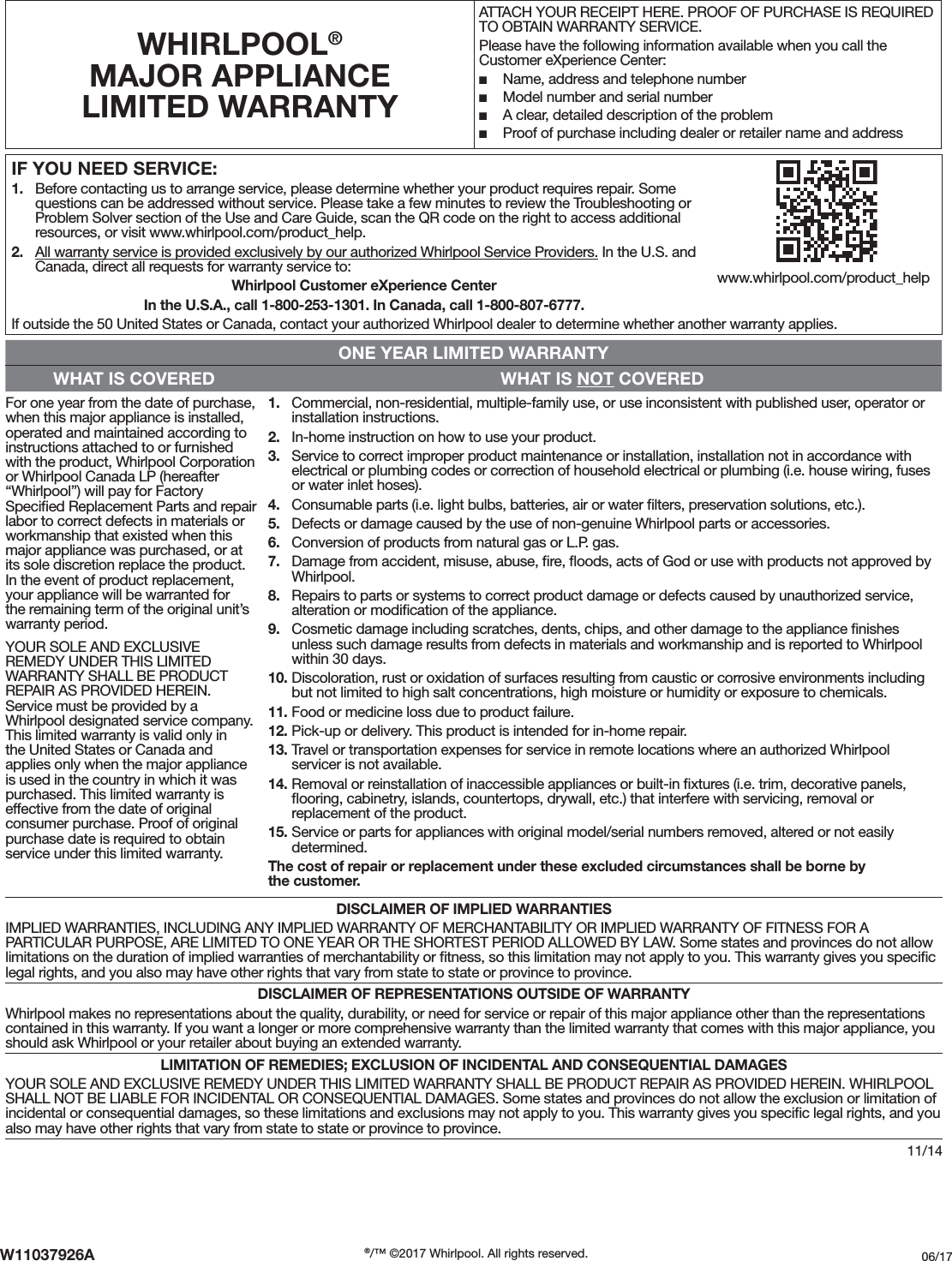 11/14IF YOU NEED SERVICE:1.  Before contacting us to arrange service, please determine whether your product requires repair. Some questions can be addressed without service. Please take a few minutes to review the Troubleshooting or Problem Solver section of the Use and Care Guide, scan the QR code on the right to access additional resources, or visit www.whirlpool.com/product_help.2.  All warranty service is provided exclusively by our authorized Whirlpool Service Providers. In the U.S. and Canada, direct all requests for warranty service to: Whirlpool Customer eXperience CenterIn the U.S.A., call 1-800-253-1301. In Canada, call 1-800-807-6777.If outside the 50 United States or Canada, contact your authorized Whirlpool dealer to determine whether another warranty applies.WHIRLPOOL® MAJOR APPLIANCE LIMITED WARRANTYATTACH YOUR RECEIPT HERE. PROOF OF PURCHASE IS REQUIRED TO OBTAIN WARRANTY SERVICE.Please have the following information available when you call the Customer eXperience Center: ■Name, address and telephone number ■Model number and serial number ■A clear, detailed description of the problem ■Proof of purchase including dealer or retailer name and addressONE YEAR LIMITED WARRANTYWHAT IS COVERED WHAT IS NOT COVEREDFor one year from the date of purchase, when this major appliance is installed, operated and maintained according to instructions attached to or furnished with the product, Whirlpool Corporation or Whirlpool Canada LP (hereafter “Whirlpool”) will pay for Factory Speciﬁed Replacement Parts and repair labor to correct defects in materials or workmanship that existed when this major appliance was purchased, or at its sole discretion replace the product. In the event of product replacement, your appliance will be warranted for the remaining term of the original unit’s warranty period.YOUR SOLE AND EXCLUSIVE REMEDY UNDER THIS LIMITED WARRANTY SHALL BE PRODUCT REPAIR AS PROVIDED HEREIN. Service must be provided by a Whirlpool designated service company. This limited warranty is valid only in the United States or Canada and applies only when the major appliance is used in the country in which it was purchased. This limited warranty is effective from the date of original consumer purchase. Proof of original purchase date is required to obtain service under this limited warranty.1.  Commercial, non-residential, multiple-family use, or use inconsistent with published user, operator or installation instructions. 2.  In-home instruction on how to use your product.3.  Service to correct improper product maintenance or installation, installation not in accordance with electrical or plumbing codes or correction of household electrical or plumbing (i.e. house wiring, fuses or water inlet hoses).4.  Consumable parts (i.e. light bulbs, batteries, air or water ﬁlters, preservation solutions, etc.).5.  Defects or damage caused by the use of non-genuine Whirlpool parts or accessories.6.  Conversion of products from natural gas or L.P. gas.7.  Damage from accident, misuse, abuse, ﬁre, ﬂoods, acts of God or use with products not approved by Whirlpool.8.  Repairs to parts or systems to correct product damage or defects caused by unauthorized service, alteration or modiﬁcation of the appliance.9.  Cosmetic damage including scratches, dents, chips, and other damage to the appliance ﬁnishes unless such damage results from defects in materials and workmanship and is reported to Whirlpool within 30 days. 10. Discoloration, rust or oxidation of surfaces resulting from caustic or corrosive environments including but not limited to high salt concentrations, high moisture or humidity or exposure to chemicals.11. Food or medicine loss due to product failure.12. Pick-up or delivery. This product is intended for in-home repair.13. Travel or transportation expenses for service in remote locations where an authorized Whirlpool servicer is not available.14. Removal or reinstallation of inaccessible appliances or built-in ﬁxtures (i.e. trim, decorative panels, ﬂooring, cabinetry, islands, countertops, drywall, etc.) that interfere with servicing, removal or replacement of the product.15. Service or parts for appliances with original model/serial numbers removed, altered or not easily determined.The cost of repair or replacement under these excluded circumstances shall be borne by the customer. DISCLAIMER OF IMPLIED WARRANTIESIMPLIED WARRANTIES, INCLUDING ANY IMPLIED WARRANTY OF MERCHANTABILITY OR IMPLIED WARRANTY OF FITNESS FOR A PARTICULAR PURPOSE, ARE LIMITED TO ONE YEAR OR THE SHORTEST PERIOD ALLOWED BY LAW. Some states and provinces do not allow limitations on the duration of implied warranties of merchantability or ﬁtness, so this limitation may not apply to you. This warranty gives you speciﬁc legal rights, and you also may have other rights that vary from state to state or province to province.DISCLAIMER OF REPRESENTATIONS OUTSIDE OF WARRANTYWhirlpool makes no representations about the quality, durability, or need for service or repair of this major appliance other than the representations contained in this warranty. If you want a longer or more comprehensive warranty than the limited warranty that comes with this major appliance, you should ask Whirlpool or your retailer about buying an extended warranty.LIMITATION OF REMEDIES; EXCLUSION OF INCIDENTAL AND CONSEQUENTIAL DAMAGESYOUR SOLE AND EXCLUSIVE REMEDY UNDER THIS LIMITED WARRANTY SHALL BE PRODUCT REPAIR AS PROVIDED HEREIN. WHIRLPOOL SHALL NOT BE LIABLE FOR INCIDENTAL OR CONSEQUENTIAL DAMAGES. Some states and provinces do not allow the exclusion or limitation of incidental or consequential damages, so these limitations and exclusions may not apply to you. This warranty gives you speciﬁc legal rights, and you also may have other rights that vary from state to state or province to province.www.whirlpool.com/product_helpW11037926A ®/™ ©2017 Whirlpool. All rights reserved. 06/17