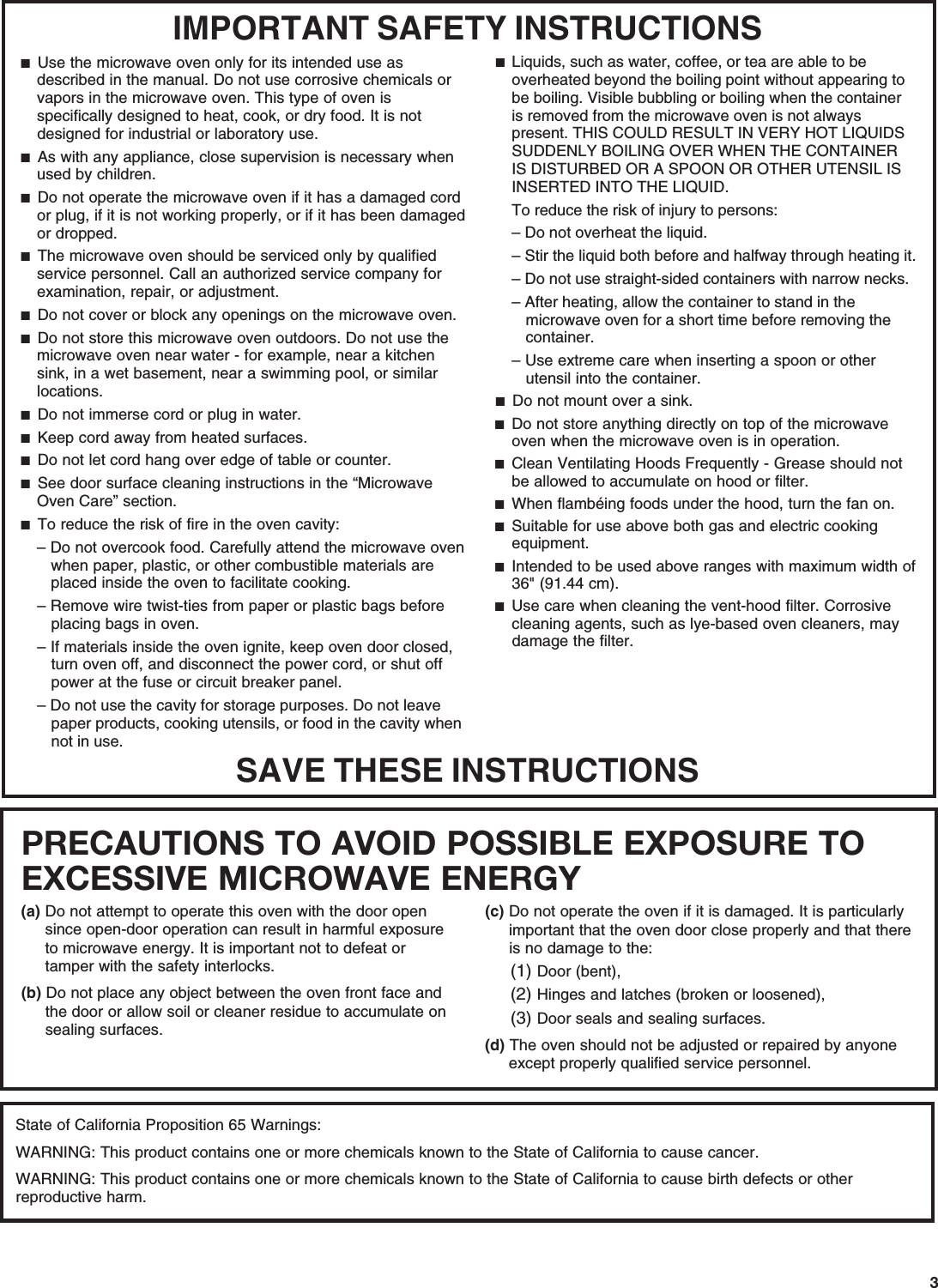 3PRECAUTIONS TO AVOID POSSIBLE EXPOSURE TO EXCESSIVE MICROWAVE ENERGY (a) Do not attempt to operate this oven with the door open since open-door operation can result in harmful exposure to microwave energy. It is important not to defeat or tamper with the safety interlocks.(b) Do not place any object between the oven front face and the door or allow soil or cleaner residue to accumulate on sealing surfaces.(c) Do not operate the oven if it is damaged. It is particularly important that the oven door close properly and that there is no damage to the:(1) Door (bent),(2) Hinges and latches (broken or loosened),(3) Door seals and sealing surfaces.  (d) The oven should not be adjusted or repaired by anyone except properly qualified service personnel.State of California Proposition 65 Warnings:WARNING: This product contains one or more chemicals known to the State of California to cause cancer.WARNING: This product contains one or more chemicals known to the State of California to cause birth defects or other reproductive harm.IMPORTANT SAFETY INSTRUCTIONSSAVE THESE INSTRUCTIONS■  Use the microwave oven only for its intended use as described in the manual. Do not use corrosive chemicals or vapors in the microwave oven. This type of oven is specifically designed to heat, cook, or dry food. It is not designed for industrial or laboratory use. ■  As with any appliance, close supervision is necessary when used by children. ■  Do not operate the microwave oven if it has a damaged cord or plug, if it is not working properly, or if it has been damaged or dropped.■  The microwave oven should be serviced only by qualified service personnel. Call an authorized service company for examination, repair, or adjustment. ■  Do not cover or block any openings on the microwave oven. ■  Do not store this microwave oven outdoors. Do not use the microwave oven near water - for example, near a kitchen sink, in a wet basement, near a swimming pool, or similar locations.■  Do not immerse cord or plug in water. ■  Keep cord away from heated surfaces. ■  Do not let cord hang over edge of table or counter. ■  See door surface cleaning instructions in the “Microwave Oven Care” section.■  To reduce the risk of fire in the oven cavity:– Do not overcook food. Carefully attend the microwave oven when paper, plastic, or other combustible materials are placed inside the oven to facilitate cooking. – Remove wire twist-ties from paper or plastic bags before placing bags in oven.– If materials inside the oven ignite, keep oven door closed, turn oven off, and disconnect the power cord, or shut off power at the fuse or circuit breaker panel.– Do not use the cavity for storage purposes. Do not leave paper products, cooking utensils, or food in the cavity when not in use.■  Liquids, such as water, coffee, or tea are able to be overheated beyond the boiling point without appearing to be boiling. Visible bubbling or boiling when the container is removed from the microwave oven is not always present. THIS COULD RESULT IN VERY HOT LIQUIDS SUDDENLY BOILING OVER WHEN THE CONTAINER IS DISTURBED OR A SPOON OR OTHER UTENSIL IS INSERTED INTO THE LIQUID. To reduce the risk of injury to persons:– Do not overheat the liquid.– Stir the liquid both before and halfway through heating it.– Do not use straight-sided containers with narrow necks.– After heating, allow the container to stand in the microwave oven for a short time before removing the container.– Use extreme care when inserting a spoon or other utensil into the container.■  Do not mount over a sink. ■  Do not store anything directly on top of the microwave oven when the microwave oven is in operation.■  Clean Ventilating Hoods Frequently - Grease should not be allowed to accumulate on hood or filter.  ■  When flambéing foods under the hood, turn the fan on. ■  Suitable for use above both gas and electric cooking equipment.■  Intended to be used above ranges with maximum width of 36&quot; (91.44 cm).■  Use care when cleaning the vent-hood filter. Corrosive cleaning agents, such as lye-based oven cleaners, may damage the filter.