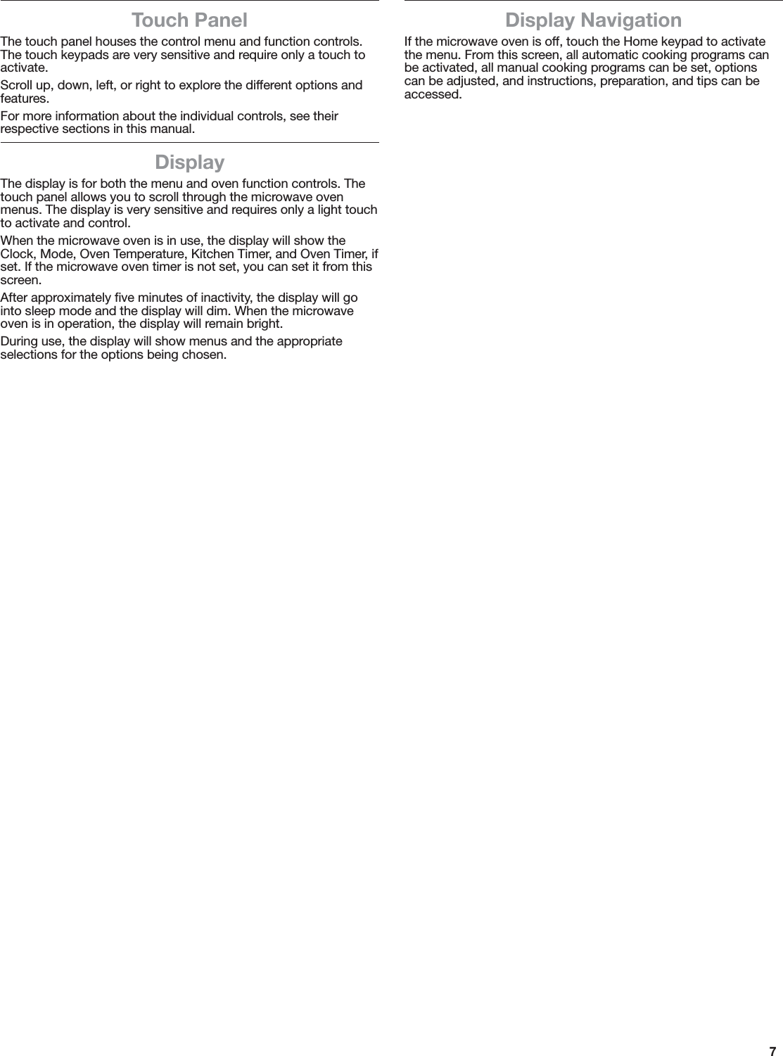7Touch PanelThe touch panel houses the control menu and function controls. The touch keypads are very sensitive and require only a touch to activate.Scroll up, down, left, or right to explore the different options and features.For more information about the individual controls, see their respective sections in this manual.DisplayThe display is for both the menu and oven function controls. The touch panel allows you to scroll through the microwave oven menus. The display is very sensitive and requires only a light touch to activate and control.When the microwave oven is in use, the display will show the Clock, Mode, Oven Temperature, Kitchen Timer, and Oven Timer, if set. If the microwave oven timer is not set, you can set it from this screen.After approximately ﬁve minutes of inactivity, the display will go into sleep mode and the display will dim. When the microwave oven is in operation, the display will remain bright.During use, the display will show menus and the appropriate selections for the options being chosen.Display NavigationIf the microwave oven is off, touch the Home keypad to activate the menu. From this screen, all automatic cooking programs can be activated, all manual cooking programs can be set, options can be adjusted, and instructions, preparation, and tips can be accessed.