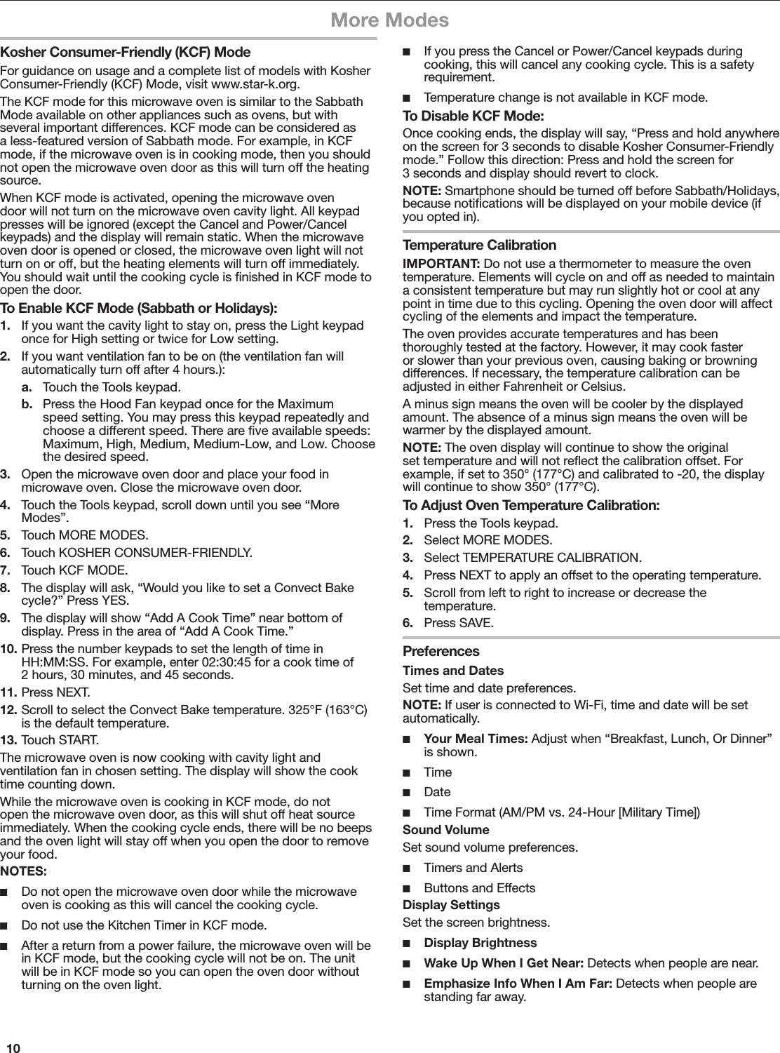 10More ModesKosher Consumer-Friendly (KCF) ModeFor guidance on usage and a complete list of models with Kosher Consumer-Friendly (KCF) Mode, visit www.star-k.org.The KCF mode for this microwave oven is similar to the Sabbath Mode available on other appliances such as ovens, but with several important differences. KCF mode can be considered as a less-featured version of Sabbath mode. For example, in KCF mode, if the microwave oven is in cooking mode, then you should not open the microwave oven door as this will turn off the heating source.When KCF mode is activated, opening the microwave oven door will not turn on the microwave oven cavity light. All keypad presses will be ignored (except the Cancel and Power/Cancel keypads) and the display will remain static. When the microwave oven door is opened or closed, the microwave oven light will not turn on or off, but the heating elements will turn off immediately. You should wait until the cooking cycle is ﬁnished in KCF mode to open the door.To Enable KCF Mode (Sabbath or Holidays):1.  If you want the cavity light to stay on, press the Light keypad once for High setting or twice for Low setting.2.  If you want ventilation fan to be on (the ventilation fan will automatically turn off after 4 hours.):a.  Touch the Tools keypad.b.  Press the Hood Fan keypad once for the Maximum speed setting. You may press this keypad repeatedly and choose a different speed. There are ﬁve available speeds: Maximum, High, Medium, Medium-Low, and Low. Choose the desired speed.3.  Open the microwave oven door and place your food in microwave oven. Close the microwave oven door. 4.  Touch the Tools keypad, scroll down until you see “More Modes”.5.  Touch MORE MODES.6.  Touch KOSHER CONSUMER-FRIENDLY.7.  Touch KCF MODE. 8.  The display will ask, “Would you like to set a Convect Bake cycle?” Press YES.9.  The display will show “Add A Cook Time” near bottom of display. Press in the area of “Add A Cook Time.”10. Press the number keypads to set the length of time in HH:MM:SS. For example, enter 02:30:45 for a cook time of 2 hours, 30 minutes, and 45 seconds.11. Press NEXT.12. Scroll to select the Convect Bake temperature. 325°F (163°C) is the default temperature.13. Touch START.The microwave oven is now cooking with cavity light and ventilation fan in chosen setting. The display will show the cook time counting down. While the microwave oven is cooking in KCF mode, do not open the microwave oven door, as this will shut off heat source immediately. When the cooking cycle ends, there will be no beeps and the oven light will stay off when you open the door to remove your food.NOTES: ■Do not open the microwave oven door while the microwave oven is cooking as this will cancel the cooking cycle. ■Do not use the Kitchen Timer in KCF mode. ■After a return from a power failure, the microwave oven will be in KCF mode, but the cooking cycle will not be on. The unit will be in KCF mode so you can open the oven door without turning on the oven light. ■If you press the Cancel or Power/Cancel keypads during cooking, this will cancel any cooking cycle. This is a safety requirement.  ■Temperature change is not available in KCF mode.To Disable KCF Mode:Once cooking ends, the display will say, “Press and hold anywhere on the screen for 3 seconds to disable Kosher Consumer-Friendly mode.” Follow this direction: Press and hold the screen for 3 seconds and display should revert to clock.NOTE: Smartphone should be turned off before Sabbath/Holidays, because notiﬁcations will be displayed on your mobile device (if you opted in).Temperature CalibrationIMPORTANT: Do not use a thermometer to measure the oven temperature. Elements will cycle on and off as needed to maintain a consistent temperature but may run slightly hot or cool at any point in time due to this cycling. Opening the oven door will affect cycling of the elements and impact the temperature.The oven provides accurate temperatures and has been thoroughly tested at the factory. However, it may cook faster or slower than your previous oven, causing baking or browning differences. If necessary, the temperature calibration can be adjusted in either Fahrenheit or Celsius.A minus sign means the oven will be cooler by the displayed amount. The absence of a minus sign means the oven will be warmer by the displayed amount.NOTE: The oven display will continue to show the original set temperature and will not reﬂect the calibration offset. For example, if set to 350° (177°C) and calibrated to -20, the display will continue to show 350° (177°C).To Adjust Oven Temperature Calibration:1.  Press the Tools keypad.2.  Select MORE MODES.3.  Select TEMPERATURE CALIBRATION.4.  Press NEXT to apply an offset to the operating temperature.5.  Scroll from left to right to increase or decrease the temperature.6.  Press SAVE.PreferencesTimes and DatesSet time and date preferences.NOTE: If user is connected to Wi-Fi, time and date will be set automatically. ■Your Meal Times: Adjust when “Breakfast, Lunch, Or Dinner” is shown. ■Time ■Date ■Time Format (AM/PM vs. 24-Hour [Military Time])Sound VolumeSet sound volume preferences. ■Timers and Alerts ■Buttons and EffectsDisplay SettingsSet the screen brightness. ■Display Brightness ■Wake Up When I Get Near: Detects when people are near. ■Emphasize Info When I Am Far: Detects when people are standing far away.