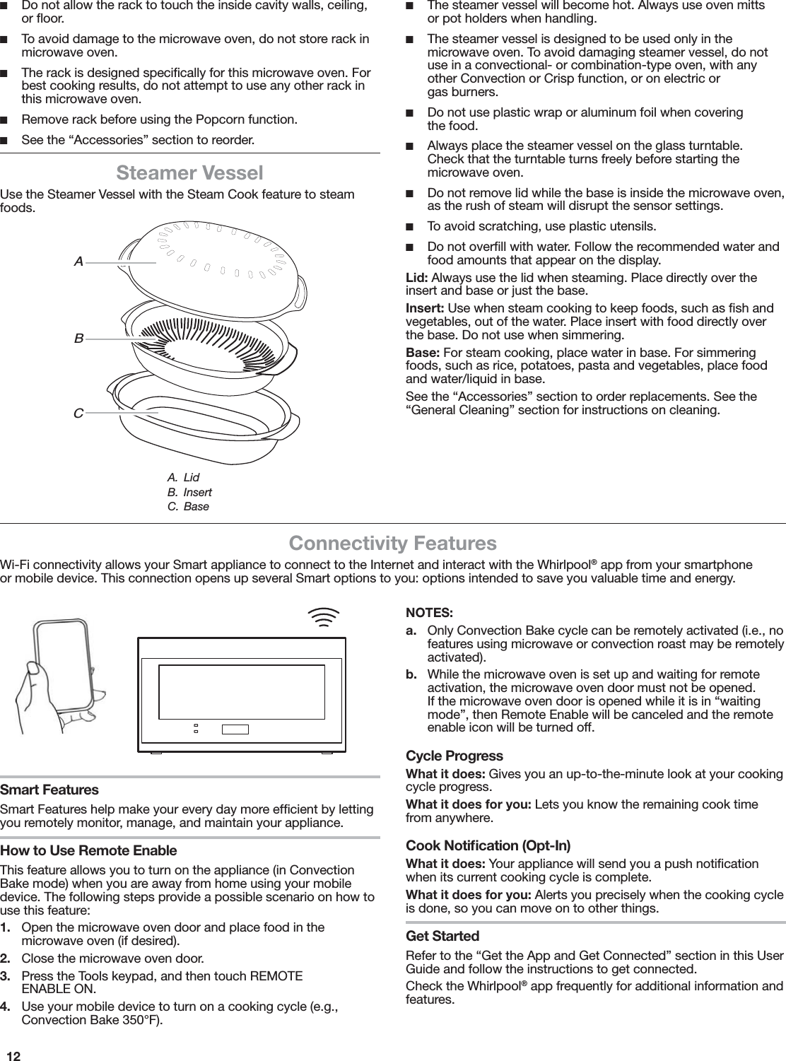 12 ■Do not allow the rack to touch the inside cavity walls, ceiling, or ﬂoor. ■To avoid damage to the microwave oven, do not store rack in microwave oven. ■The rack is designed speciﬁcally for this microwave oven. For best cooking results, do not attempt to use any other rack in this microwave oven. ■Remove rack before using the Popcorn function. ■See the “Accessories” section to reorder.Steamer VesselUse the Steamer Vessel with the Steam Cook feature to steam foods. ■The steamer vessel will become hot. Always use oven mitts  or pot holders when handling. ■The steamer vessel is designed to be used only in the microwave oven. To avoid damaging steamer vessel, do not use in a convectional- or combination-type oven, with any other Convection or Crisp function, or on electric or  gas burners. ■Do not use plastic wrap or aluminum foil when covering  the food. ■Always place the steamer vessel on the glass turntable.  Check that the turntable turns freely before starting the microwave oven. ■Do not remove lid while the base is inside the microwave oven, as the rush of steam will disrupt the sensor settings. ■To avoid scratching, use plastic utensils. ■Do not overﬁll with water. Follow the recommended water and food amounts that appear on the display.Lid: Always use the lid when steaming. Place directly over the insert and base or just the base.Insert: Use when steam cooking to keep foods, such as ﬁsh and vegetables, out of the water. Place insert with food directly over the base. Do not use when simmering.Base: For steam cooking, place water in base. For simmering foods, such as rice, potatoes, pasta and vegetables, place food and water/liquid in base.See the “Accessories” section to order replacements. See the “General Cleaning” section for instructions on cleaning.Connectivity FeaturesWi-Fi connectivity allows your Smart appliance to connect to the Internet and interact with the Whirlpool® app from your smartphone or mobile device. This connection opens up several Smart options to you: options intended to save you valuable time and energy.Smart FeaturesSmart Features help make your every day more efﬁcient by letting you remotely monitor, manage, and maintain your appliance.How to Use Remote EnableThis feature allows you to turn on the appliance (in Convection Bake mode) when you are away from home using your mobile device. The following steps provide a possible scenario on how to use this feature:1.  Open the microwave oven door and place food in the microwave oven (if desired).2.  Close the microwave oven door.3.  Press the Tools keypad, and then touch REMOTE ENABLE ON.4.  Use your mobile device to turn on a cooking cycle (e.g., Convection Bake 350°F).NOTES:a.  Only Convection Bake cycle can be remotely activated (i.e., no features using microwave or convection roast may be remotely activated).b.  While the microwave oven is set up and waiting for remote activation, the microwave oven door must not be opened. If the microwave oven door is opened while it is in “waiting mode”, then Remote Enable will be canceled and the remote enable icon will be turned off.Cycle ProgressWhat it does: Gives you an up-to-the-minute look at your cooking cycle progress.What it does for you: Lets you know the remaining cook time from anywhere.Cook Notiﬁcation (Opt-In)What it does: Your appliance will send you a push notiﬁcation when its current cooking cycle is complete.What it does for you: Alerts you precisely when the cooking cycle is done, so you can move on to other things.Get StartedRefer to the “Get the App and Get Connected” section in this User Guide and follow the instructions to get connected.Check the Whirlpool® app frequently for additional information and features.ABCA. LidB. InsertC. Base