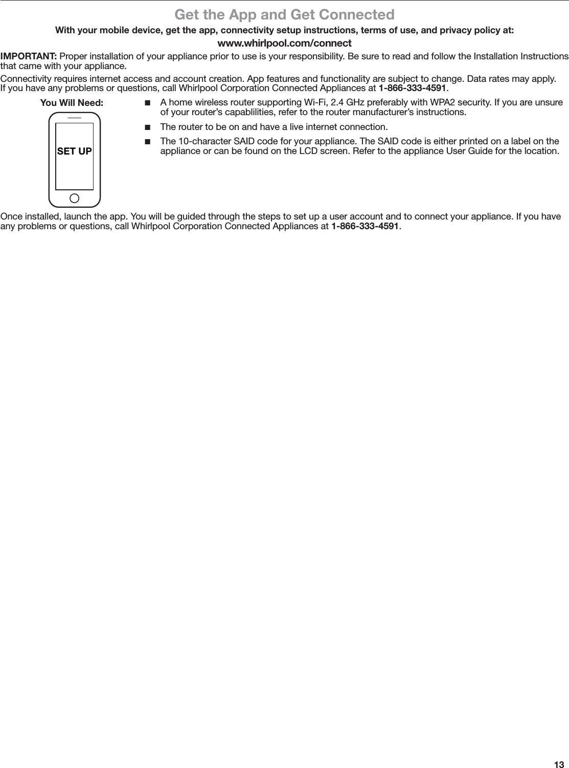 13SET UPGet the App and Get ConnectedWith your mobile device, get the app, connectivity setup instructions, terms of use, and privacy policy at:www.whirlpool.com/connectIMPORTANT: Proper installation of your appliance prior to use is your responsibility. Be sure to read and follow the Installation Instructions that came with your appliance.Connectivity requires internet access and account creation. App features and functionality are subject to change. Data rates may apply.  If you have any problems or questions, call Whirlpool Corporation Connected Appliances at 1-866-333-4591. ■A home wireless router supporting Wi-Fi, 2.4 GHz preferably with WPA2 security. If you are unsure of your router’s capablilities, refer to the router manufacturer’s instructions. ■The router to be on and have a live internet connection. ■The 10-character SAID code for your appliance. The SAID code is either printed on a label on the appliance or can be found on the LCD screen. Refer to the appliance User Guide for the location.Once installed, launch the app. You will be guided through the steps to set up a user account and to connect your appliance. If you have any problems or questions, call Whirlpool Corporation Connected Appliances at 1-866-333-4591.You Will Need: