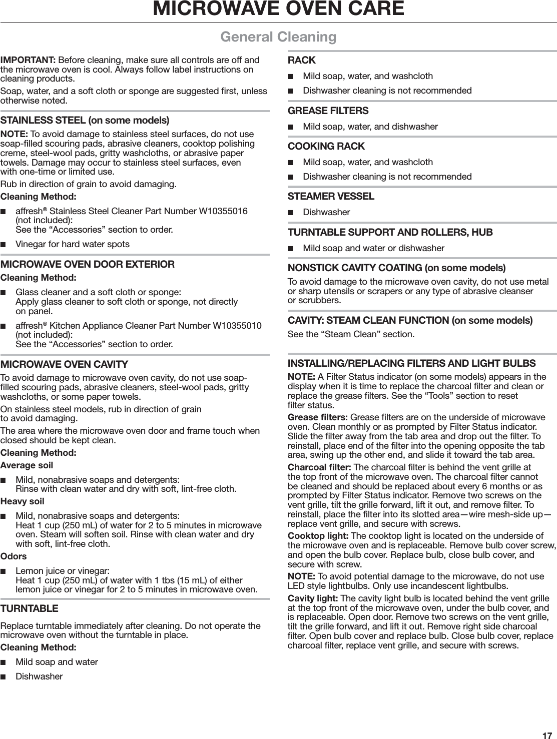 17MICROWAVE OVEN CAREGeneral CleaningIMPORTANT: Before cleaning, make sure all controls are off and the microwave oven is cool. Always follow label instructions on cleaning products.Soap, water, and a soft cloth or sponge are suggested ﬁrst, unless otherwise noted.STAINLESS STEEL (on some models)NOTE: To avoid damage to stainless steel surfaces, do not use soap-ﬁlled scouring pads, abrasive cleaners, cooktop polishing creme, steel-wool pads, gritty washcloths, or abrasive paper towels. Damage may occur to stainless steel surfaces, even with one-time or limited use.Rub in direction of grain to avoid damaging.Cleaning Method: ■affresh® Stainless Steel Cleaner Part Number W10355016 (not included): See the “Accessories” section to order. ■Vinegar for hard water spotsMICROWAVE OVEN DOOR EXTERIORCleaning Method: ■Glass cleaner and a soft cloth or sponge: Apply glass cleaner to soft cloth or sponge, not directly  on panel. ■affresh® Kitchen Appliance Cleaner Part Number W10355010 (not included): See the “Accessories” section to order.MICROWAVE OVEN CAVITYTo avoid damage to microwave oven cavity, do not use soap-ﬁlled scouring pads, abrasive cleaners, steel-wool pads, gritty washcloths, or some paper towels.On stainless steel models, rub in direction of grain  to avoid damaging.The area where the microwave oven door and frame touch when closed should be kept clean.Cleaning Method:Average soil ■Mild, nonabrasive soaps and detergents: Rinse with clean water and dry with soft, lint-free cloth.Heavy soil ■Mild, nonabrasive soaps and detergents: Heat 1 cup (250 mL) of water for 2 to 5 minutes in microwave oven. Steam will soften soil. Rinse with clean water and dry with soft, lint-free cloth.Odors ■Lemon juice or vinegar: Heat 1 cup (250 mL) of water with 1 tbs (15 mL) of either lemon juice or vinegar for 2 to 5 minutes in microwave oven.TURNTABLEReplace turntable immediately after cleaning. Do not operate the microwave oven without the turntable in place.Cleaning Method: ■Mild soap and water ■DishwasherRACK ■Mild soap, water, and washcloth ■Dishwasher cleaning is not recommendedGREASE FILTERS ■Mild soap, water, and dishwasherCOOKING RACK ■Mild soap, water, and washcloth ■Dishwasher cleaning is not recommendedSTEAMER VESSEL ■DishwasherTURNTABLE SUPPORT AND ROLLERS, HUB ■Mild soap and water or dishwasherNONSTICK CAVITY COATING (on some models)To avoid damage to the microwave oven cavity, do not use metal or sharp utensils or scrapers or any type of abrasive cleanser  or scrubbers.CAVITY: STEAM CLEAN FUNCTION (on some models)See the “Steam Clean” section.INSTALLING/REPLACING FILTERS AND LIGHT BULBSNOTE: A Filter Status indicator (on some models) appears in the display when it is time to replace the charcoal ﬁlter and clean or replace the grease ﬁlters. See the “Tools” section to reset  ﬁlter status.Grease ﬁlters: Grease ﬁlters are on the underside of microwave oven. Clean monthly or as prompted by Filter Status indicator. Slide the ﬁlter away from the tab area and drop out the ﬁlter. To reinstall, place end of the ﬁlter into the opening opposite the tab area, swing up the other end, and slide it toward the tab area.Charcoal ﬁlter: The charcoal ﬁlter is behind the vent grille at the top front of the microwave oven. The charcoal ﬁlter cannot be cleaned and should be replaced about every 6 months or as prompted by Filter Status indicator. Remove two screws on the vent grille, tilt the grille forward, lift it out, and remove ﬁlter. To reinstall, place the ﬁlter into its slotted area—wire mesh-side up—replace vent grille, and secure with screws.Cooktop light: The cooktop light is located on the underside of the microwave oven and is replaceable. Remove bulb cover screw, and open the bulb cover. Replace bulb, close bulb cover, and secure with screw.NOTE: To avoid potential damage to the microwave, do not use LED style lightbulbs. Only use incandescent lightbulbs.Cavity light: The cavity light bulb is located behind the vent grille at the top front of the microwave oven, under the bulb cover, and is replaceable. Open door. Remove two screws on the vent grille, tilt the grille forward, and lift it out. Remove right side charcoal ﬁlter. Open bulb cover and replace bulb. Close bulb cover, replace charcoal ﬁlter, replace vent grille, and secure with screws.