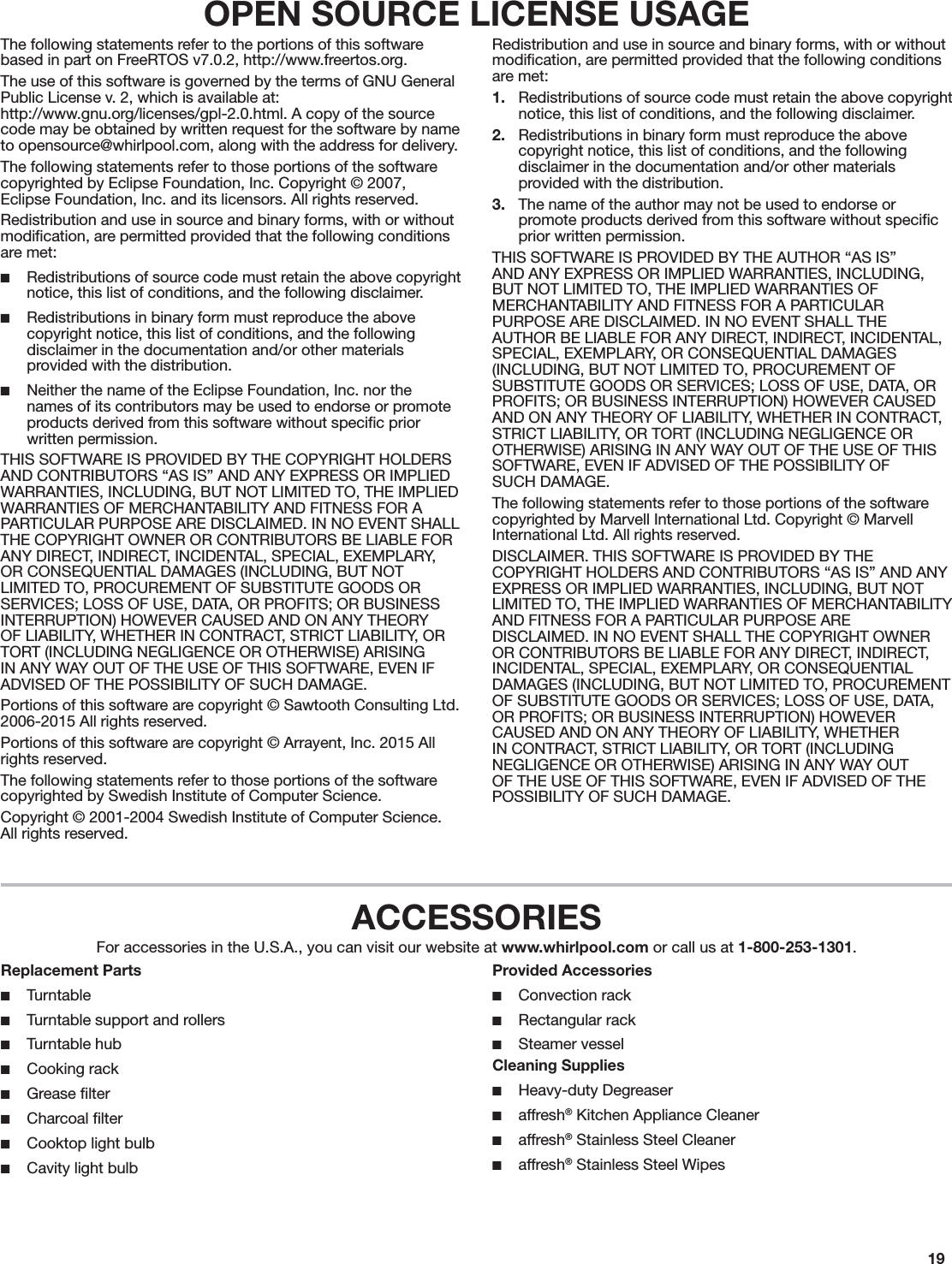 19OPEN SOURCE LICENSE USAGEThe following statements refer to the portions of this software based in part on FreeRTOS v7.0.2, http://www.freertos.org.The use of this software is governed by the terms of GNU General Public License v. 2, which is available at: http://www.gnu.org/licenses/gpl-2.0.html. A copy of the source code may be obtained by written request for the software by name to opensource@whirlpool.com, along with the address for delivery.The following statements refer to those portions of the software copyrighted by Eclipse Foundation, Inc. Copyright © 2007,  Eclipse Foundation, Inc. and its licensors. All rights reserved.Redistribution and use in source and binary forms, with or without modiﬁcation, are permitted provided that the following conditions are met: ■Redistributions of source code must retain the above copyright notice, this list of conditions, and the following disclaimer. ■Redistributions in binary form must reproduce the above copyright notice, this list of conditions, and the following disclaimer in the documentation and/or other materials provided with the distribution. ■Neither the name of the Eclipse Foundation, Inc. nor the names of its contributors may be used to endorse or promote products derived from this software without speciﬁc prior written permission.THIS SOFTWARE IS PROVIDED BY THE COPYRIGHT HOLDERS AND CONTRIBUTORS “AS IS” AND ANY EXPRESS OR IMPLIED WARRANTIES, INCLUDING, BUT NOT LIMITED TO, THE IMPLIED WARRANTIES OF MERCHANTABILITY AND FITNESS FOR A PARTICULAR PURPOSE ARE DISCLAIMED. IN NO EVENT SHALL THE COPYRIGHT OWNER OR CONTRIBUTORS BE LIABLE FOR ANY DIRECT, INDIRECT, INCIDENTAL, SPECIAL, EXEMPLARY, OR CONSEQUENTIAL DAMAGES (INCLUDING, BUT NOT LIMITED TO, PROCUREMENT OF SUBSTITUTE GOODS OR SERVICES; LOSS OF USE, DATA, OR PROFITS; OR BUSINESS INTERRUPTION) HOWEVER CAUSED AND ON ANY THEORY OF LIABILITY, WHETHER IN CONTRACT, STRICT LIABILITY, OR TORT (INCLUDING NEGLIGENCE OR OTHERWISE) ARISING IN ANY WAY OUT OF THE USE OF THIS SOFTWARE, EVEN IF ADVISED OF THE POSSIBILITY OF SUCH DAMAGE.Portions of this software are copyright © Sawtooth Consulting Ltd. 2006-2015 All rights reserved.Portions of this software are copyright © Arrayent, Inc. 2015 All rights reserved.The following statements refer to those portions of the software copyrighted by Swedish Institute of Computer Science.Copyright © 2001-2004 Swedish Institute of Computer Science. All rights reserved.Redistribution and use in source and binary forms, with or without modiﬁcation, are permitted provided that the following conditions are met:1.  Redistributions of source code must retain the above copyright notice, this list of conditions, and the following disclaimer.2.  Redistributions in binary form must reproduce the above copyright notice, this list of conditions, and the following disclaimer in the documentation and/or other materials provided with the distribution.3.  The name of the author may not be used to endorse or promote products derived from this software without speciﬁc prior written permission.THIS SOFTWARE IS PROVIDED BY THE AUTHOR “AS IS” AND ANY EXPRESS OR IMPLIED WARRANTIES, INCLUDING, BUT NOT LIMITED TO, THE IMPLIED WARRANTIES OF MERCHANTABILITY AND FITNESS FOR A PARTICULAR PURPOSE ARE DISCLAIMED. IN NO EVENT SHALL THE AUTHOR BE LIABLE FOR ANY DIRECT, INDIRECT, INCIDENTAL, SPECIAL, EXEMPLARY, OR CONSEQUENTIAL DAMAGES (INCLUDING, BUT NOT LIMITED TO, PROCUREMENT OF SUBSTITUTE GOODS OR SERVICES; LOSS OF USE, DATA, OR PROFITS; OR BUSINESS INTERRUPTION) HOWEVER CAUSED AND ON ANY THEORY OF LIABILITY, WHETHER IN CONTRACT, STRICT LIABILITY, OR TORT (INCLUDING NEGLIGENCE OR OTHERWISE) ARISING IN ANY WAY OUT OF THE USE OF THIS SOFTWARE, EVEN IF ADVISED OF THE POSSIBILITY OF  SUCH DAMAGE.The following statements refer to those portions of the software copyrighted by Marvell International Ltd. Copyright © Marvell International Ltd. All rights reserved.DISCLAIMER. THIS SOFTWARE IS PROVIDED BY THE COPYRIGHT HOLDERS AND CONTRIBUTORS “AS IS” AND ANY EXPRESS OR IMPLIED WARRANTIES, INCLUDING, BUT NOT LIMITED TO, THE IMPLIED WARRANTIES OF MERCHANTABILITY AND FITNESS FOR A PARTICULAR PURPOSE ARE DISCLAIMED. IN NO EVENT SHALL THE COPYRIGHT OWNER OR CONTRIBUTORS BE LIABLE FOR ANY DIRECT, INDIRECT, INCIDENTAL, SPECIAL, EXEMPLARY, OR CONSEQUENTIAL DAMAGES (INCLUDING, BUT NOT LIMITED TO, PROCUREMENT OF SUBSTITUTE GOODS OR SERVICES; LOSS OF USE, DATA, OR PROFITS; OR BUSINESS INTERRUPTION) HOWEVER CAUSED AND ON ANY THEORY OF LIABILITY, WHETHER IN CONTRACT, STRICT LIABILITY, OR TORT (INCLUDING NEGLIGENCE OR OTHERWISE) ARISING IN ANY WAY OUT OF THE USE OF THIS SOFTWARE, EVEN IF ADVISED OF THE POSSIBILITY OF SUCH DAMAGE.ACCESSORIESFor accessories in the U.S.A., you can visit our website at www.whirlpool.com or call us at 1-800-253-1301.Replacement Parts ■Turntable ■Turntable support and rollers ■Turntable hub ■Cooking rack ■Grease ﬁlter ■Charcoal ﬁlter ■Cooktop light bulb ■Cavity light bulbProvided Accessories ■Convection rack ■Rectangular rack ■Steamer vesselCleaning Supplies ■Heavy-duty Degreaser ■affresh® Kitchen Appliance Cleaner ■affresh® Stainless Steel Cleaner ■affresh® Stainless Steel Wipes