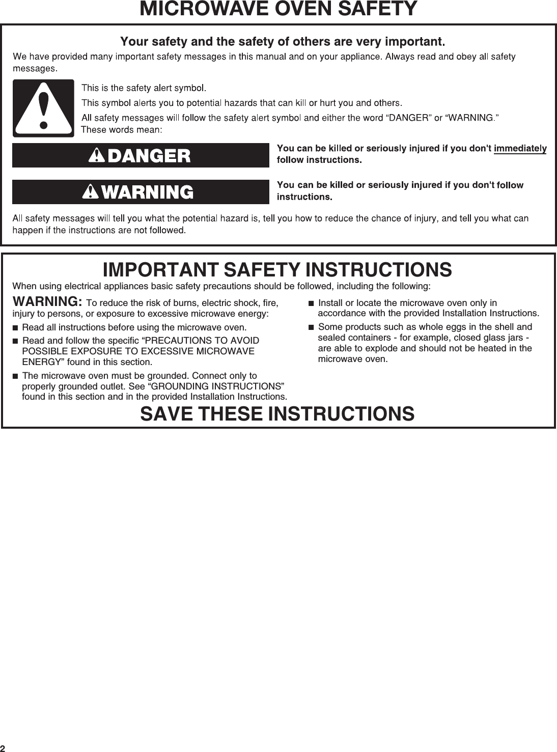 2MICROWAVE OVEN SAFETYWhen using electrical appliances basic safety precautions should be followed, including the following:IMPORTANT SAFETY INSTRUCTIONSSAVE THESE INSTRUCTIONSWARNING: To reduce the risk of burns, electric shock, fire, injury to persons, or exposure to excessive microwave energy:■  Read all instructions before using the microwave oven.■  Read and follow the specific “PRECAUTIONS TO AVOID POSSIBLE EXPOSURE TO EXCESSIVE MICROWAVE ENERGY” found in this section. ■  The microwave oven must be grounded. Connect only to properly grounded outlet. See “GROUNDING INSTRUCTIONS” found in this section and in the provided Installation Instructions.■  Install or locate the microwave oven only in accordance with the provided Installation Instructions.■  Some products such as whole eggs in the shell and sealed containers - for example, closed glass jars - are able to explode and should not be heated in the microwave oven. 