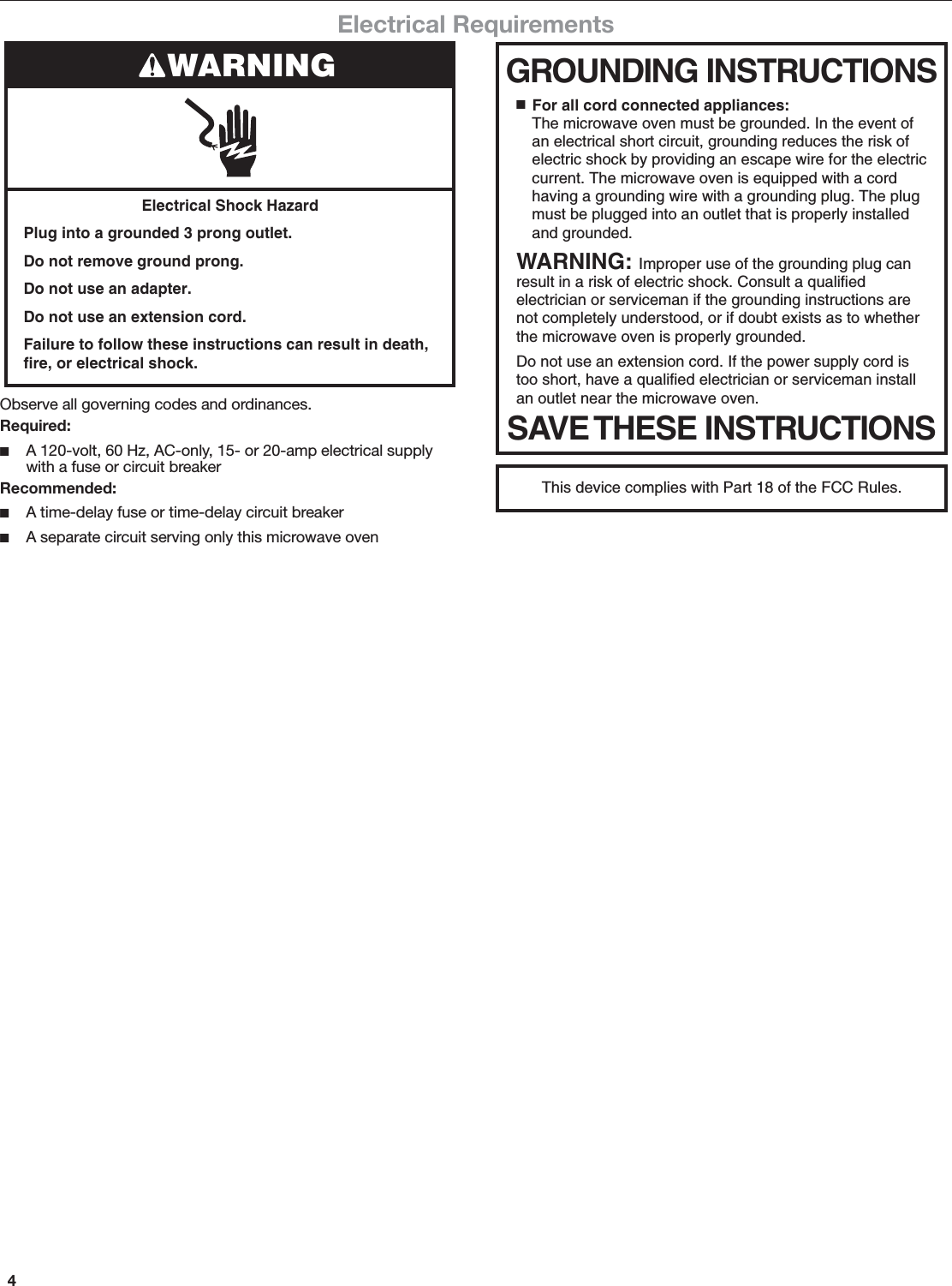 4Electrical RequirementsThis device complies with Part 18 of the FCC Rules.Observe all governing codes and ordinances.Required: ■A 120-volt, 60 Hz, AC-only, 15- or 20-amp electrical supply with a fuse or circuit breakerRecommended: ■A time-delay fuse or time-delay circuit breaker ■A separate circuit serving only this microwave ovenElectrical Shock HazardPlug into a grounded 3 prong outlet.Do not remove ground prong.Do not use an adapter.Do not use an extension cord.Failure to follow these instructions can result in death, fire, or electrical shock.WARNING GROUNDING INSTRUCTIONSSAVE THESE INSTRUCTIONS■  For all cord connected appliances:The microwave oven must be grounded. In the event of an electrical short circuit, grounding reduces the risk of electric shock by providing an escape wire for the electric current. The microwave oven is equipped with a cord having a grounding wire with a grounding plug. The plug must be plugged into an outlet that is properly installed and grounded.WARNING: Improper use of the grounding plug can result in a risk of electric shock. Consult a qualified electrician or serviceman if the grounding instructions are not completely understood, or if doubt exists as to whether the microwave oven is properly grounded. Do not use an extension cord. If the power supply cord is too short, have a qualified electrician or serviceman install an outlet near the microwave oven.