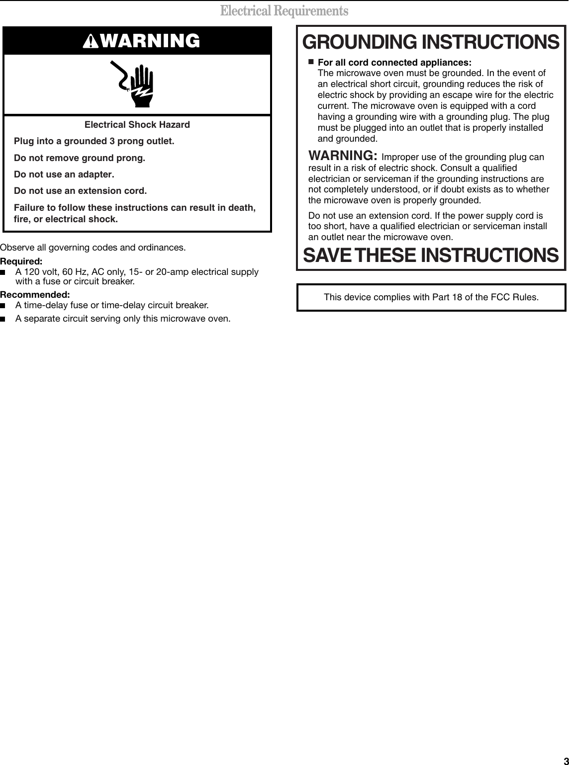 3Electrical RequirementsObserve all governing codes and ordinances.Required:■A 120 volt, 60 Hz, AC only, 15- or 20-amp electrical supply with a fuse or circuit breaker.Recommended:■A time-delay fuse or time-delay circuit breaker.■A separate circuit serving only this microwave oven.Electrical Shock HazardPlug into a grounded 3 prong outlet.Do not remove ground prong.Do not use an adapter.Do not use an extension cord.Failure to follow these instructions can result in death, fire, or electrical shock.WARNING GROUNDING INSTRUCTIONSSAVE THESE INSTRUCTIONS■  For all cord connected appliances:The microwave oven must be grounded. In the event of an electrical short circuit, grounding reduces the risk of electric shock by providing an escape wire for the electric current. The microwave oven is equipped with a cord having a grounding wire with a grounding plug. The plug must be plugged into an outlet that is properly installed and grounded.WARNING: Improper use of the grounding plug can result in a risk of electric shock. Consult a qualified electrician or serviceman if the grounding instructions are not completely understood, or if doubt exists as to whether the microwave oven is properly grounded. Do not use an extension cord. If the power supply cord is too short, have a qualified electrician or serviceman install an outlet near the microwave oven.This device complies with Part 18 of the FCC Rules.