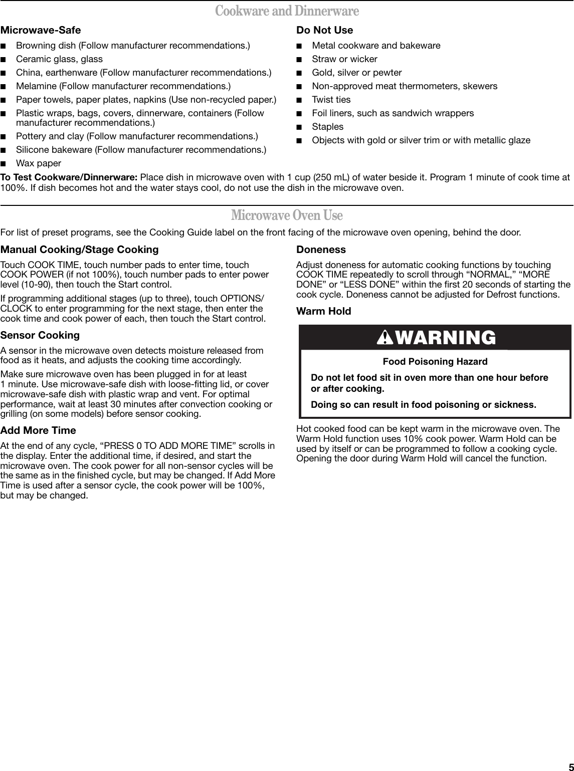5Cookware and DinnerwareMicrowave-Safe■Browning dish (Follow manufacturer recommendations.)■Ceramic glass, glass■China, earthenware (Follow manufacturer recommendations.)■Melamine (Follow manufacturer recommendations.)■Paper towels, paper plates, napkins (Use non-recycled paper.)■Plastic wraps, bags, covers, dinnerware, containers (Follow manufacturer recommendations.)■Pottery and clay (Follow manufacturer recommendations.)■Silicone bakeware (Follow manufacturer recommendations.)■Wax paperDo Not Use■Metal cookware and bakeware■Straw or wicker■Gold, silver or pewter■Non-approved meat thermometers, skewers■Twist ties■Foil liners, such as sandwich wrappers■Staples■Objects with gold or silver trim or with metallic glazeTo Test Cookware/Dinnerware: Place dish in microwave oven with 1 cup (250 mL) of water beside it. Program 1 minute of cook time at 100%. If dish becomes hot and the water stays cool, do not use the dish in the microwave oven.Microwave Oven UseFor list of preset programs, see the Cooking Guide label on the front facing of the microwave oven opening, behind the door.Manual Cooking/Stage CookingTouch COOK TIME, touch number pads to enter time, touch COOK POWER (if not 100%), touch number pads to enter power level (10-90), then touch the Start control.If programming additional stages (up to three), touch OPTIONS/CLOCK to enter programming for the next stage, then enter the cook time and cook power of each, then touch the Start control.Sensor CookingA sensor in the microwave oven detects moisture released from food as it heats, and adjusts the cooking time accordingly.Make sure microwave oven has been plugged in for at least 1 minute. Use microwave-safe dish with loose-fitting lid, or cover microwave-safe dish with plastic wrap and vent. For optimal performance, wait at least 30 minutes after convection cooking or grilling (on some models) before sensor cooking.Add More TimeAt the end of any cycle, “PRESS 0 TO ADD MORE TIME” scrolls in the display. Enter the additional time, if desired, and start the microwave oven. The cook power for all non-sensor cycles will be the same as in the finished cycle, but may be changed. If Add More Time is used after a sensor cycle, the cook power will be 100%, but may be changed.DonenessAdjust doneness for automatic cooking functions by touching COOK TIME repeatedly to scroll through “NORMAL,” “MORE DONE” or “LESS DONE” within the first 20 seconds of starting the cook cycle. Doneness cannot be adjusted for Defrost functions.Warm Hold Hot cooked food can be kept warm in the microwave oven. The Warm Hold function uses 10% cook power. Warm Hold can be used by itself or can be programmed to follow a cooking cycle. Opening the door during Warm Hold will cancel the function.WARNINGFood Poisoning HazardDo not let food sit in oven more than one hour before or after cooking.Doing so can result in food poisoning or sickness.