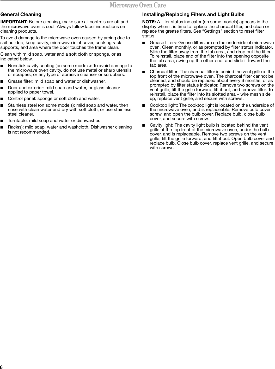 6Microwave Oven CareGeneral CleaningIMPORTANT: Before cleaning, make sure all controls are off and the microwave oven is cool. Always follow label instructions on cleaning products.To avoid damage to the microwave oven caused by arcing due to soil buildup, keep cavity, microwave inlet cover, cooking rack supports, and area where the door touches the frame clean.Clean with mild soap, water and a soft cloth or sponge, or as indicated below.■Nonstick cavity coating (on some models): To avoid damage to the microwave oven cavity, do not use metal or sharp utensils or scrapers, or any type of abrasive cleanser or scrubbers.■Grease filter: mild soap and water or dishwasher.■Door and exterior: mild soap and water, or glass cleaner applied to paper towel.■Control panel: sponge or soft cloth and water.■Stainless steel (on some models): mild soap and water, then rinse with clean water and dry with soft cloth, or use stainless steel cleaner.■Turntable: mild soap and water or dishwasher.■Rack(s): mild soap, water and washcloth. Dishwasher cleaning is not recommended.Installing/Replacing Filters and Light BulbsNOTE: A filter status indicator (on some models) appears in the display when it is time to replace the charcoal filter, and clean or replace the grease filters. See “Settings” section to reset filter status.■Grease filters: Grease filters are on the underside of microwave oven. Clean monthly, or as prompted by filter status indicator. Slide the filter away from the tab area, and drop out the filter. To reinstall, place end of the filter into the opening opposite the tab area, swing up the other end, and slide it toward the tab area.■Charcoal filter: The charcoal filter is behind the vent grille at the top front of the microwave oven. The charcoal filter cannot be cleaned, and should be replaced about every 6 months, or as prompted by filter status indicator. Remove two screws on the vent grille, tilt the grille forward, lift it out, and remove filter. To reinstall, place the filter into its slotted area – wire mesh side up, replace vent grille, and secure with screws.■Cooktop light: The cooktop light is located on the underside of the microwave oven, and is replaceable. Remove bulb cover screw, and open the bulb cover. Replace bulb, close bulb cover, and secure with screw.■Cavity light: The cavity light bulb is located behind the vent grille at the top front of the microwave oven, under the bulb cover, and is replaceable. Remove two screws on the vent grille, tilt the grille forward, and lift it out. Open bulb cover and replace bulb. Close bulb cover, replace vent grille, and secure with screws.
