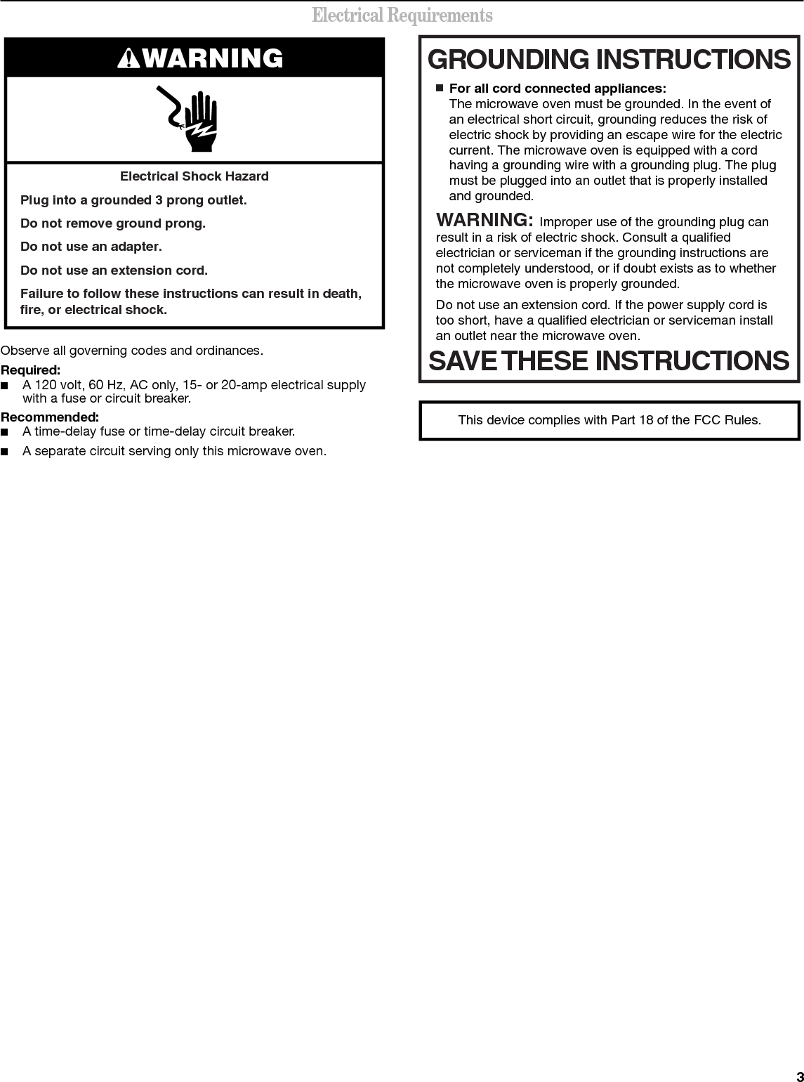 3Electrical RequirementsObserve all governing codes and ordinances.Required:■A 120 volt, 60 Hz, AC only, 15- or 20-amp electrical supply with a fuse or circuit breaker.Recommended:■A time-delay fuse or time-delay circuit breaker.■A separate circuit serving only this microwave oven.Electrical Shock HazardPlug into a grounded 3 prong outlet.Do not remove ground prong.Do not use an adapter.Do not use an extension cord.Failure to follow these instructions can result in death, fire, or electrical shock.WARNING GROUNDING INSTRUCTIONSSAVE THESE INSTRUCTIONS■  For all cord connected appliances:The microwave oven must be grounded. In the event of an electrical short circuit, grounding reduces the risk of electric shock by providing an escape wire for the electric current. The microwave oven is equipped with a cord having a grounding wire with a grounding plug. The plug must be plugged into an outlet that is properly installed and grounded.WARNING: Improper use of the grounding plug can result in a risk of electric shock. Consult a qualified electrician or serviceman if the grounding instructions are not completely understood, or if doubt exists as to whether the microwave oven is properly grounded. Do not use an extension cord. If the power supply cord is too short, have a qualified electrician or serviceman install an outlet near the microwave oven.This device complies with Part 18 of the FCC Rules.