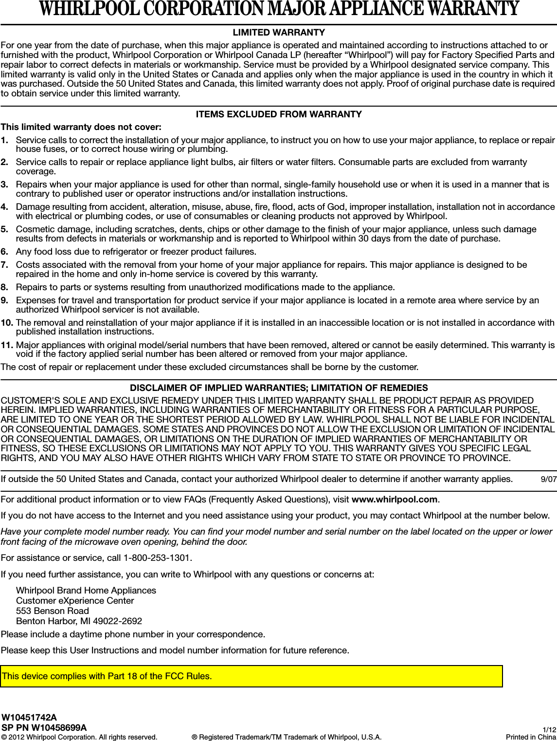 WHIRLPOOL CORPORATION MAJOR APPLIANCE WARRANTYLIMITED WARRANTYFor one year from the date of purchase, when this major appliance is operated and maintained according to instructions attached to or furnished with the product, Whirlpool Corporation or Whirlpool Canada LP (hereafter “Whirlpool”) will pay for Factory Specified Parts and repair labor to correct defects in materials or workmanship. Service must be provided by a Whirlpool designated service company. This limited warranty is valid only in the United States or Canada and applies only when the major appliance is used in the country in which it was purchased. Outside the 50 United States and Canada, this limited warranty does not apply. Proof of original purchase date is required to obtain service under this limited warranty. ITEMS EXCLUDED FROM WARRANTYThis limited warranty does not cover:1. Service calls to correct the installation of your major appliance, to instruct you on how to use your major appliance, to replace or repair house fuses, or to correct house wiring or plumbing. 2. Service calls to repair or replace appliance light bulbs, air filters or water filters. Consumable parts are excluded from warranty coverage. 3. Repairs when your major appliance is used for other than normal, single-family household use or when it is used in a manner that is contrary to published user or operator instructions and/or installation instructions. 4. Damage resulting from accident, alteration, misuse, abuse, fire, flood, acts of God, improper installation, installation not in accordance with electrical or plumbing codes, or use of consumables or cleaning products not approved by Whirlpool. 5. Cosmetic damage, including scratches, dents, chips or other damage to the finish of your major appliance, unless such damage results from defects in materials or workmanship and is reported to Whirlpool within 30 days from the date of purchase. 6. Any food loss due to refrigerator or freezer product failures. 7. Costs associated with the removal from your home of your major appliance for repairs. This major appliance is designed to be repaired in the home and only in-home service is covered by this warranty. 8. Repairs to parts or systems resulting from unauthorized modifications made to the appliance. 9. Expenses for travel and transportation for product service if your major appliance is located in a remote area where service by an authorized Whirlpool servicer is not available. 10. The removal and reinstallation of your major appliance if it is installed in an inaccessible location or is not installed in accordance with published installation instructions. 11. Major appliances with original model/serial numbers that have been removed, altered or cannot be easily determined. This warranty is void if the factory applied serial number has been altered or removed from your major appliance. The cost of repair or replacement under these excluded circumstances shall be borne by the customer. DISCLAIMER OF IMPLIED WARRANTIES; LIMITATION OF REMEDIESCUSTOMER&apos;S SOLE AND EXCLUSIVE REMEDY UNDER THIS LIMITED WARRANTY SHALL BE PRODUCT REPAIR AS PROVIDED HEREIN. IMPLIED WARRANTIES, INCLUDING WARRANTIES OF MERCHANTABILITY OR FITNESS FOR A PARTICULAR PURPOSE, ARE LIMITED TO ONE YEAR OR THE SHORTEST PERIOD ALLOWED BY LAW. WHIRLPOOL SHALL NOT BE LIABLE FOR INCIDENTAL OR CONSEQUENTIAL DAMAGES. SOME STATES AND PROVINCES DO NOT ALLOW THE EXCLUSION OR LIMITATION OF INCIDENTAL OR CONSEQUENTIAL DAMAGES, OR LIMITATIONS ON THE DURATION OF IMPLIED WARRANTIES OF MERCHANTABILITY OR FITNESS, SO THESE EXCLUSIONS OR LIMITATIONS MAY NOT APPLY TO YOU. THIS WARRANTY GIVES YOU SPECIFIC LEGAL RIGHTS, AND YOU MAY ALSO HAVE OTHER RIGHTS WHICH VARY FROM STATE TO STATE OR PROVINCE TO PROVINCE.  If outside the 50 United States and Canada, contact your authorized Whirlpool dealer to determine if another warranty applies. 9/07For additional product information or to view FAQs (Frequently Asked Questions), visit www.whirlpool.com. If you do not have access to the Internet and you need assistance using your product, you may contact Whirlpool at the number below.Have your complete model number ready. You can find your model number and serial number on the label located on the upper or lower front facing of the microwave oven opening, behind the door.For assistance or service, call 1-800-253-1301.If you need further assistance, you can write to Whirlpool with any questions or concerns at:Whirlpool Brand Home AppliancesCustomer eXperience Center553 Benson RoadBenton Harbor, MI 49022-2692Please include a daytime phone number in your correspondence.Please keep this User Instructions and model number information for future reference.W10451742ASP PN W10458699A© 2012 Whirlpool Corporation. All rights reserved. ® Registered Trademark/TM Trademark of Whirlpool, U.S.A. 1/12Printed in ChinaThis device complies with Part 18 of the FCC Rules.