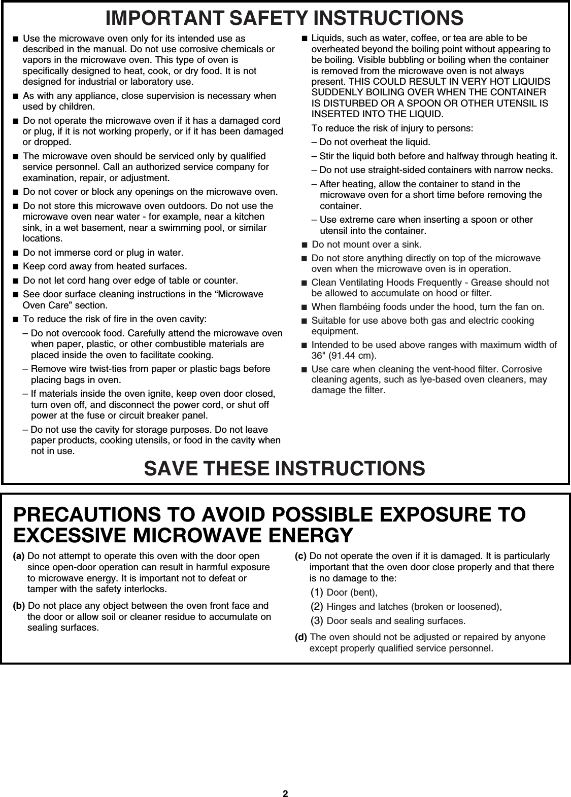 2PRECAUTIONS TO AVOID POSSIBLE EXPOSURE TO EXCESSIVE MICROWAVE ENERGY (a) Do not attempt to operate this oven with the door open since open-door operation can result in harmful exposure to microwave energy. It is important not to defeat or tamper with the safety interlocks.(b) Do not place any object between the oven front face and the door or allow soil or cleaner residue to accumulate on sealing surfaces.(c) Do not operate the oven if it is damaged. It is particularly important that the oven door close properly and that there is no damage to the:(1) Door (bent),(2) Hinges and latches (broken or loosened),(3) Door seals and sealing surfaces.  (d) The oven should not be adjusted or repaired by anyone except properly qualified service personnel.IMPORTANT SAFETY INSTRUCTIONSSAVE THESE INSTRUCTIONS■  Use the microwave oven only for its intended use as described in the manual. Do not use corrosive chemicals or vapors in the microwave oven. This type of oven is specifically designed to heat, cook, or dry food. It is not designed for industrial or laboratory use. ■  As with any appliance, close supervision is necessary when used by children. ■  Do not operate the microwave oven if it has a damaged cord or plug, if it is not working properly, or if it has been damaged or dropped.■  The microwave oven should be serviced only by qualified service personnel. Call an authorized service company for examination, repair, or adjustment. ■  Do not cover or block any openings on the microwave oven. ■  Do not store this microwave oven outdoors. Do not use the microwave oven near water - for example, near a kitchen sink, in a wet basement, near a swimming pool, or similar locations.■  Do not immerse cord or plug in water. ■  Keep cord away from heated surfaces. ■  Do not let cord hang over edge of table or counter. ■  See door surface cleaning instructions in the “Microwave Oven Care” section.■  To reduce the risk of fire in the oven cavity:– Do not overcook food. Carefully attend the microwave oven when paper, plastic, or other combustible materials are placed inside the oven to facilitate cooking. – Remove wire twist-ties from paper or plastic bags before placing bags in oven.– If materials inside the oven ignite, keep oven door closed, turn oven off, and disconnect the power cord, or shut off power at the fuse or circuit breaker panel.– Do not use the cavity for storage purposes. Do not leave paper products, cooking utensils, or food in the cavity when not in use.■  Liquids, such as water, coffee, or tea are able to be overheated beyond the boiling point without appearing to be boiling. Visible bubbling or boiling when the container is removed from the microwave oven is not always present. THIS COULD RESULT IN VERY HOT LIQUIDS SUDDENLY BOILING OVER WHEN THE CONTAINER IS DISTURBED OR A SPOON OR OTHER UTENSIL IS INSERTED INTO THE LIQUID. To reduce the risk of injury to persons:– Do not overheat the liquid.– Stir the liquid both before and halfway through heating it.– Do not use straight-sided containers with narrow necks.– After heating, allow the container to stand in the microwave oven for a short time before removing the container.– Use extreme care when inserting a spoon or other utensil into the container.■  Do not mount over a sink. ■  Do not store anything directly on top of the microwave oven when the microwave oven is in operation.■  Clean Ventilating Hoods Frequently - Grease should not be allowed to accumulate on hood or filter.  ■  When flambéing foods under the hood, turn the fan on. ■  Suitable for use above both gas and electric cooking equipment.■  Intended to be used above ranges with maximum width of 36&quot; (91.44 cm).■  Use care when cleaning the vent-hood filter. Corrosive cleaning agents, such as lye-based oven cleaners, may damage the filter.