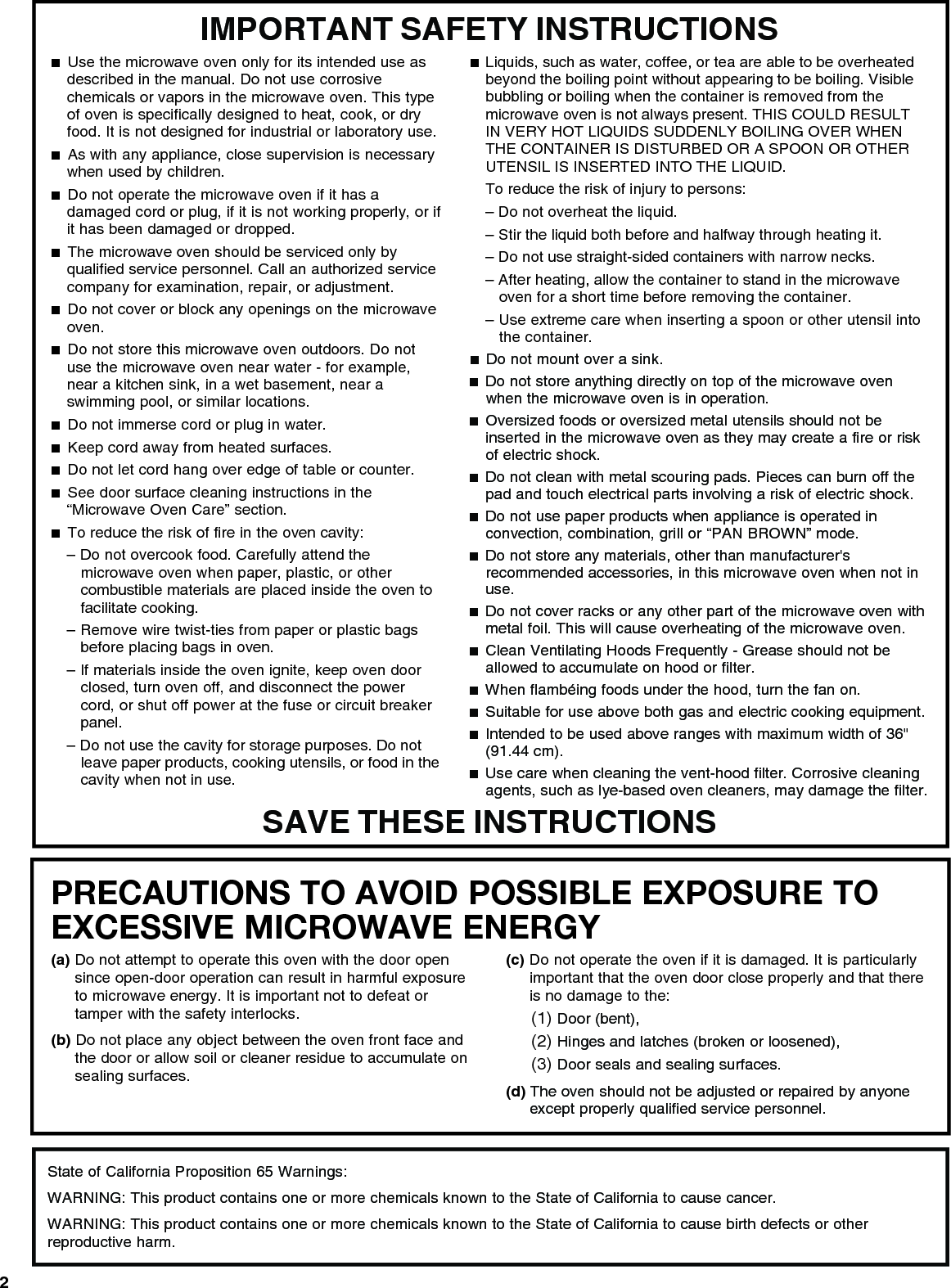 2PRECAUTIONS TO AVOID POSSIBLE EXPOSURE TO EXCESSIVE MICROWAVE ENERGY (a) Do not attempt to operate this oven with the door open since open-door operation can result in harmful exposure to microwave energy. It is important not to defeat or tamper with the safety interlocks.(b) Do not place any object between the oven front face and the door or allow soil or cleaner residue to accumulate on sealing surfaces.(c) Do not operate the oven if it is damaged. It is particularly important that the oven door close properly and that there is no damage to the:(1) Door (bent),(2) Hinges and latches (broken or loosened),(3) Door seals and sealing surfaces.  (d) The oven should not be adjusted or repaired by anyone except properly qualified service personnel.IMPORTANT SAFETY INSTRUCTIONSSAVE THESE INSTRUCTIONS■  Use the microwave oven only for its intended use as described in the manual. Do not use corrosive chemicals or vapors in the microwave oven. This type of oven is specifically designed to heat, cook, or dry food. It is not designed for industrial or laboratory use. ■  As with any appliance, close supervision is necessary when used by children. ■  Do not operate the microwave oven if it has a damaged cord or plug, if it is not working properly, or if it has been damaged or dropped.■  The microwave oven should be serviced only by qualified service personnel. Call an authorized service company for examination, repair, or adjustment. ■  Do not cover or block any openings on the microwave oven. ■  Do not store this microwave oven outdoors. Do not use the microwave oven near water - for example, near a kitchen sink, in a wet basement, near a swimming pool, or similar locations.■  Do not immerse cord or plug in water. ■  Keep cord away from heated surfaces. ■  Do not let cord hang over edge of table or counter. ■  See door surface cleaning instructions in the “Microwave Oven Care” section.■  To reduce the risk of fire in the oven cavity:– Do not overcook food. Carefully attend the microwave oven when paper, plastic, or other combustible materials are placed inside the oven to facilitate cooking. – Remove wire twist-ties from paper or plastic bags before placing bags in oven.– If materials inside the oven ignite, keep oven door closed, turn oven off, and disconnect the power cord, or shut off power at the fuse or circuit breaker panel.– Do not use the cavity for storage purposes. Do not leave paper products, cooking utensils, or food in the cavity when not in use.■  Liquids, such as water, coffee, or tea are able to be overheated beyond the boiling point without appearing to be boiling. Visible bubbling or boiling when the container is removed from the microwave oven is not always present. THIS COULD RESULT IN VERY HOT LIQUIDS SUDDENLY BOILING OVER WHEN THE CONTAINER IS DISTURBED OR A SPOON OR OTHER UTENSIL IS INSERTED INTO THE LIQUID. To reduce the risk of injury to persons:– Do not overheat the liquid.– Stir the liquid both before and halfway through heating it.– Do not use straight-sided containers with narrow necks.– After heating, allow the container to stand in the microwave oven for a short time before removing the container.– Use extreme care when inserting a spoon or other utensil into the container.■  Do not mount over a sink. ■  Do not store anything directly on top of the microwave oven when the microwave oven is in operation.■  Oversized foods or oversized metal utensils should not be inserted in the microwave oven as they may create a fire or risk of electric shock. ■  Do not clean with metal scouring pads. Pieces can burn off the pad and touch electrical parts involving a risk of electric shock. ■  Do not use paper products when appliance is operated in convection, combination, grill or “PAN BROWN” mode. ■  Do not store any materials, other than manufacturer&apos;s recommended accessories, in this microwave oven when not in use.■  Do not cover racks or any other part of the microwave oven with metal foil. This will cause overheating of the microwave oven. ■  Clean Ventilating Hoods Frequently - Grease should not be allowed to accumulate on hood or filter.  ■  When flambéing foods under the hood, turn the fan on. ■  Suitable for use above both gas and electric cooking equipment.■  Intended to be used above ranges with maximum width of 36&quot; (91.44 cm).■  Use care when cleaning the vent-hood filter. Corrosive cleaning agents, such as lye-based oven cleaners, may damage the filter.State of California Proposition 65 Warnings:WARNING: This product contains one or more chemicals known to the State of California to cause cancer.WARNING: This product contains one or more chemicals known to the State of California to cause birth defects or other reproductive harm.