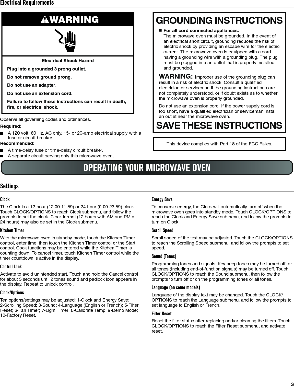 3Electrical RequirementsObserve all governing codes and ordinances.Required:■A 120 volt, 60 Hz, AC only, 15- or 20-amp electrical supply with a fuse or circuit breaker.Recommended:■A time-delay fuse or time-delay circuit breaker.■A separate circuit serving only this microwave oven.SettingsClockThe Clock is a 12-hour (12:00-11:59) or 24-hour (0:00-23:59) clock. Touch CLOCK/OPTIONS to reach Clock submenu, and follow the prompts to set the clock. Clock format (12 hours with AM and PM or 24 hours) may also be set in the Clock submenu.Kitchen TimerWith the microwave oven in standby mode, touch the Kitchen Timer control, enter time, then touch the Kitchen Timer control or the Start control. Cook functions may be entered while the Kitchen Timer is counting down. To cancel timer, touch Kitchen Timer control while the timer countdown is active in the display.Control LockActivate to avoid unintended start. Touch and hold the Cancel control for about 3 seconds until 2 tones sound and padlock icon appears in the display. Repeat to unlock control.Clock/OptionsTen options/settings may be adjusted: 1-Clock and Energy Save; 2-Scrolling Speed; 3-Sound; 4-Language (English or French); 5-Filter Reset; 6-Fan Timer; 7-Light Timer; 8-Calibrate Temp; 9-Demo Mode; 10-Factory Reset.Energy SaveTo conserve energy, the Clock will automatically turn off when the microwave oven goes into standby mode. Touch CLOCK/OPTIONS to reach the Clock and Energy Save submenu, and follow the prompts to turn on Clock.Scroll SpeedScroll speed of the text may be adjusted. Touch the CLOCK/OPTIONS to reach the Scrolling Speed submenu, and follow the prompts to set speed.Sound (Tones)Programming tones and signals. Key beep tones may be turned off, or all tones (including end-of-function signals) may be turned off. Touch CLOCK/OPTIONS to reach the Sound submenu, then follow the prompts to turn off or on the programming tones or all tones.Language (on some models)Language of the display text may be changed. Touch the CLOCK/OPTIONS to reach the Language submenu, and follow the prompts to set language to English or French.Filter ResetReset the filter status after replacing and/or cleaning the filters. Touch CLOCK/OPTIONS to reach the Filter Reset submenu, and activate reset.Electrical Shock HazardPlug into a grounded 3 prong outlet.Do not remove ground prong.Do not use an adapter.Do not use an extension cord.Failure to follow these instructions can result in death, fire, or electrical shock.WARNINGGROUNDING INSTRUCTIONSSAVE THESE INSTRUCTIONS■  For all cord connected appliances:The microwave oven must be grounded. In the event of an electrical short circuit, grounding reduces the risk of electric shock by providing an escape wire for the electric current. The microwave oven is equipped with a cord having a grounding wire with a grounding plug. The plug must be plugged into an outlet that is properly installed and grounded.WARNING: Improper use of the grounding plug can result in a risk of electric shock. Consult a qualified electrician or serviceman if the grounding instructions are not completely understood, or if doubt exists as to whether the microwave oven is properly grounded. Do not use an extension cord. If the power supply cord is too short, have a qualified electrician or serviceman install an outlet near the microwave oven.This device complies with Part 18 of the FCC Rules.OPERATING YOUR MICROWAVE OVEN