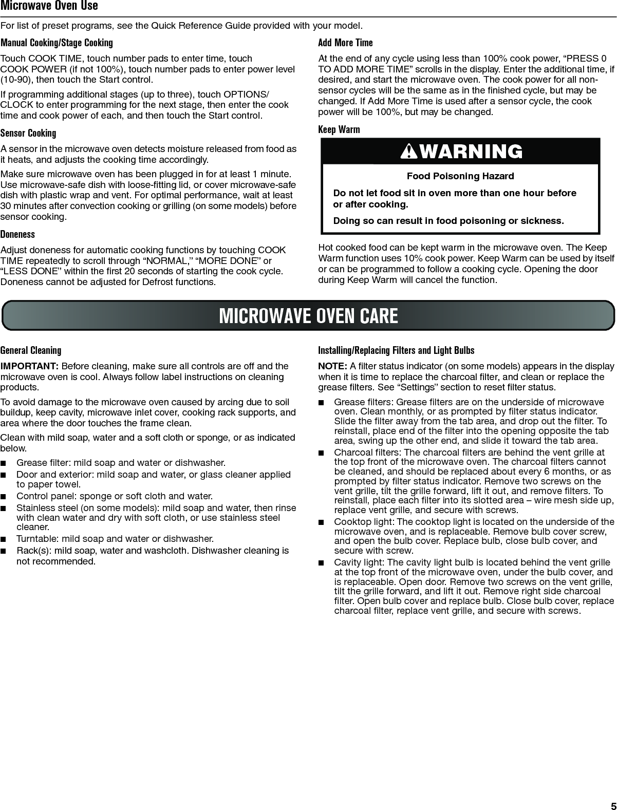 5Microwave Oven UseFor list of preset programs, see the Quick Reference Guide provided with your model.Manual Cooking/Stage CookingTouch COOK TIME, touch number pads to enter time, touch COOK POWER (if not 100%), touch number pads to enter power level (10-90), then touch the Start control.If programming additional stages (up to three), touch OPTIONS/CLOCK to enter programming for the next stage, then enter the cook time and cook power of each, and then touch the Start control.Sensor CookingA sensor in the microwave oven detects moisture released from food as it heats, and adjusts the cooking time accordingly.Make sure microwave oven has been plugged in for at least 1 minute. Use microwave-safe dish with loose-fitting lid, or cover microwave-safe dish with plastic wrap and vent. For optimal performance, wait at least 30 minutes after convection cooking or grilling (on some models) before sensor cooking.DonenessAdjust doneness for automatic cooking functions by touching COOK TIME repeatedly to scroll through “NORMAL,” “MORE DONE” or “LESS DONE” within the first 20 seconds of starting the cook cycle. Doneness cannot be adjusted for Defrost functions.Add More TimeAt the end of any cycle using less than 100% cook power, “PRESS 0 TO ADD MORE TIME” scrolls in the display. Enter the additional time, if desired, and start the microwave oven. The cook power for all non-sensor cycles will be the same as in the finished cycle, but may be changed. If Add More Time is used after a sensor cycle, the cook power will be 100%, but may be changed.Keep WarmHot cooked food can be kept warm in the microwave oven. The Keep Warm function uses 10% cook power. Keep Warm can be used by itself or can be programmed to follow a cooking cycle. Opening the door during Keep Warm will cancel the function.General CleaningIMPORTANT: Before cleaning, make sure all controls are off and the microwave oven is cool. Always follow label instructions on cleaning products.To avoid damage to the microwave oven caused by arcing due to soil buildup, keep cavity, microwave inlet cover, cooking rack supports, and area where the door touches the frame clean.Clean with mild soap, water and a soft cloth or sponge, or as indicated below.■Grease filter: mild soap and water or dishwasher.■Door and exterior: mild soap and water, or glass cleaner applied to paper towel.■Control panel: sponge or soft cloth and water.■Stainless steel (on some models): mild soap and water, then rinse with clean water and dry with soft cloth, or use stainless steel cleaner.■Turntable: mild soap and water or dishwasher.■Rack(s): mild soap, water and washcloth. Dishwasher cleaning is not recommended.Installing/Replacing Filters and Light BulbsNOTE: A filter status indicator (on some models) appears in the display when it is time to replace the charcoal filter, and clean or replace the grease filters. See “Settings” section to reset filter status.■Grease filters: Grease filters are on the underside of microwave oven. Clean monthly, or as prompted by filter status indicator. Slide the filter away from the tab area, and drop out the filter. To reinstall, place end of the filter into the opening opposite the tab area, swing up the other end, and slide it toward the tab area.■Charcoal filters: The charcoal filters are behind the vent grille at the top front of the microwave oven. The charcoal filters cannot be cleaned, and should be replaced about every 6 months, or as prompted by filter status indicator. Remove two screws on the vent grille, tilt the grille forward, lift it out, and remove filters. To reinstall, place each filter into its slotted area – wire mesh side up, replace vent grille, and secure with screws.■Cooktop light: The cooktop light is located on the underside of the microwave oven, and is replaceable. Remove bulb cover screw, and open the bulb cover. Replace bulb, close bulb cover, and secure with screw.■Cavity light: The cavity light bulb is located behind the vent grille at the top front of the microwave oven, under the bulb cover, and is replaceable. Open door. Remove two screws on the vent grille, tilt the grille forward, and lift it out. Remove right side charcoal filter. Open bulb cover and replace bulb. Close bulb cover, replace charcoal filter, replace vent grille, and secure with screws.WARNINGFood Poisoning HazardDo not let food sit in oven more than one hour before or after cooking.Doing so can result in food poisoning or sickness.MICROWAVE OVEN CARE