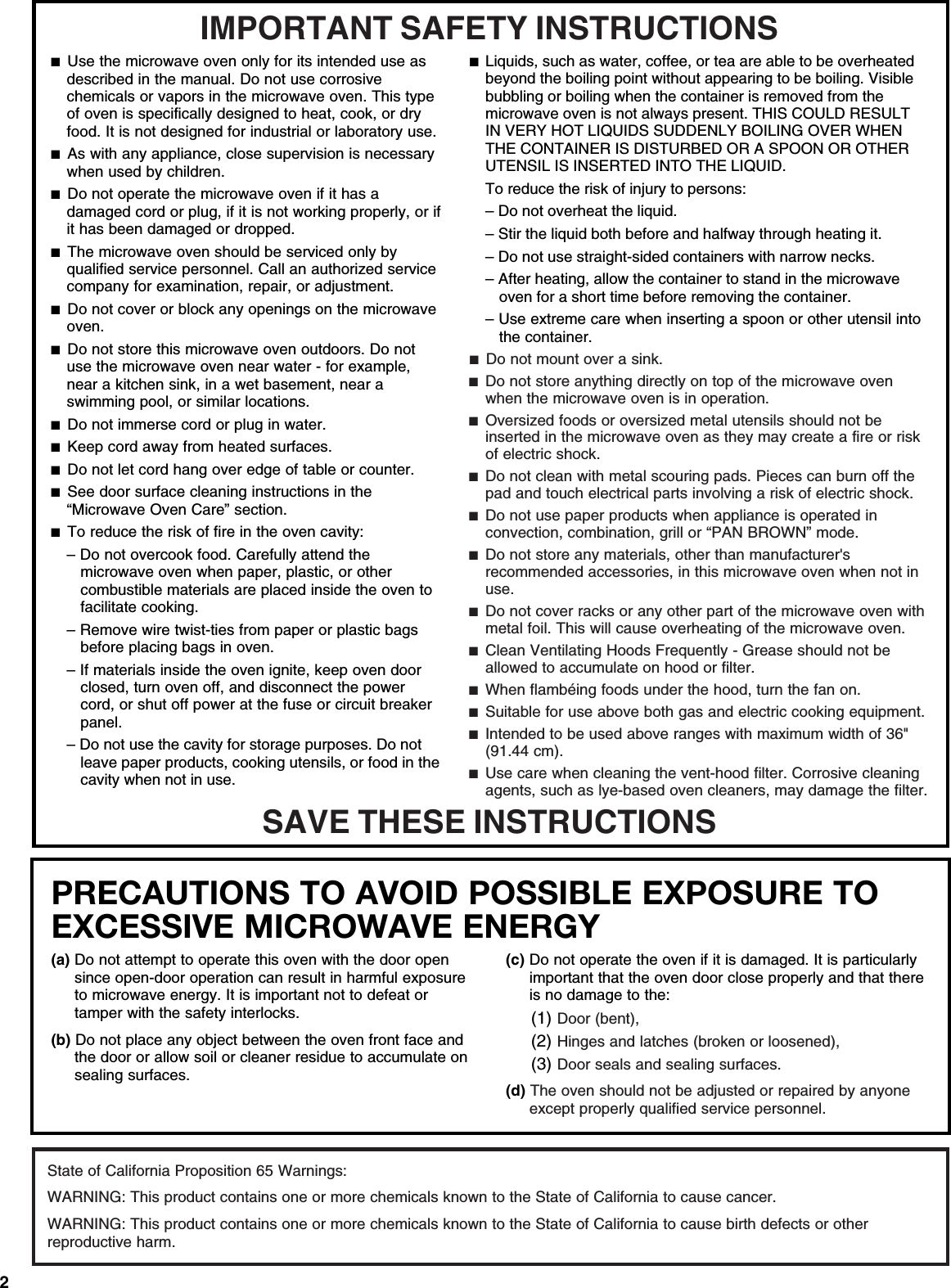 2PRECAUTIONS TO AVOID POSSIBLE EXPOSURE TO EXCESSIVE MICROWAVE ENERGY (a) Do not attempt to operate this oven with the door open since open-door operation can result in harmful exposure to microwave energy. It is important not to defeat or tamper with the safety interlocks.(b) Do not place any object between the oven front face and the door or allow soil or cleaner residue to accumulate on sealing surfaces.(c) Do not operate the oven if it is damaged. It is particularly important that the oven door close properly and that there is no damage to the:(1) Door (bent),(2) Hinges and latches (broken or loosened),(3) Door seals and sealing surfaces.  (d) The oven should not be adjusted or repaired by anyone except properly qualified service personnel.IMPORTANT SAFETY INSTRUCTIONSSAVE THESE INSTRUCTIONS■  Use the microwave oven only for its intended use as described in the manual. Do not use corrosive chemicals or vapors in the microwave oven. This type of oven is specifically designed to heat, cook, or dry food. It is not designed for industrial or laboratory use. ■  As with any appliance, close supervision is necessary when used by children. ■  Do not operate the microwave oven if it has a damaged cord or plug, if it is not working properly, or if it has been damaged or dropped.■  The microwave oven should be serviced only by qualified service personnel. Call an authorized service company for examination, repair, or adjustment. ■  Do not cover or block any openings on the microwave oven. ■  Do not store this microwave oven outdoors. Do not use the microwave oven near water - for example, near a kitchen sink, in a wet basement, near a swimming pool, or similar locations.■  Do not immerse cord or plug in water. ■  Keep cord away from heated surfaces. ■  Do not let cord hang over edge of table or counter. ■  See door surface cleaning instructions in the “Microwave Oven Care” section.■  To reduce the risk of fire in the oven cavity:– Do not overcook food. Carefully attend the microwave oven when paper, plastic, or other combustible materials are placed inside the oven to facilitate cooking. – Remove wire twist-ties from paper or plastic bags before placing bags in oven.– If materials inside the oven ignite, keep oven door closed, turn oven off, and disconnect the power cord, or shut off power at the fuse or circuit breaker panel.– Do not use the cavity for storage purposes. Do not leave paper products, cooking utensils, or food in the cavity when not in use.■  Liquids, such as water, coffee, or tea are able to be overheated beyond the boiling point without appearing to be boiling. Visible bubbling or boiling when the container is removed from the microwave oven is not always present. THIS COULD RESULT IN VERY HOT LIQUIDS SUDDENLY BOILING OVER WHEN THE CONTAINER IS DISTURBED OR A SPOON OR OTHER UTENSIL IS INSERTED INTO THE LIQUID. To reduce the risk of injury to persons:– Do not overheat the liquid.– Stir the liquid both before and halfway through heating it.– Do not use straight-sided containers with narrow necks.– After heating, allow the container to stand in the microwave oven for a short time before removing the container.– Use extreme care when inserting a spoon or other utensil into the container.■  Do not mount over a sink. ■  Do not store anything directly on top of the microwave oven when the microwave oven is in operation.■  Oversized foods or oversized metal utensils should not be inserted in the microwave oven as they may create a fire or risk of electric shock. ■  Do not clean with metal scouring pads. Pieces can burn off the pad and touch electrical parts involving a risk of electric shock. ■  Do not use paper products when appliance is operated in convection, combination, grill or “PAN BROWN” mode. ■  Do not store any materials, other than manufacturer&apos;s recommended accessories, in this microwave oven when not in use.■  Do not cover racks or any other part of the microwave oven with metal foil. This will cause overheating of the microwave oven. ■  Clean Ventilating Hoods Frequently - Grease should not be allowed to accumulate on hood or filter.  ■  When flambéing foods under the hood, turn the fan on. ■  Suitable for use above both gas and electric cooking equipment.■  Intended to be used above ranges with maximum width of 36&quot; (91.44 cm).■  Use care when cleaning the vent-hood filter. Corrosive cleaning agents, such as lye-based oven cleaners, may damage the filter.State of California Proposition 65 Warnings:WARNING: This product contains one or more chemicals known to the State of California to cause cancer.WARNING: This product contains one or more chemicals known to the State of California to cause birth defects or other reproductive harm.