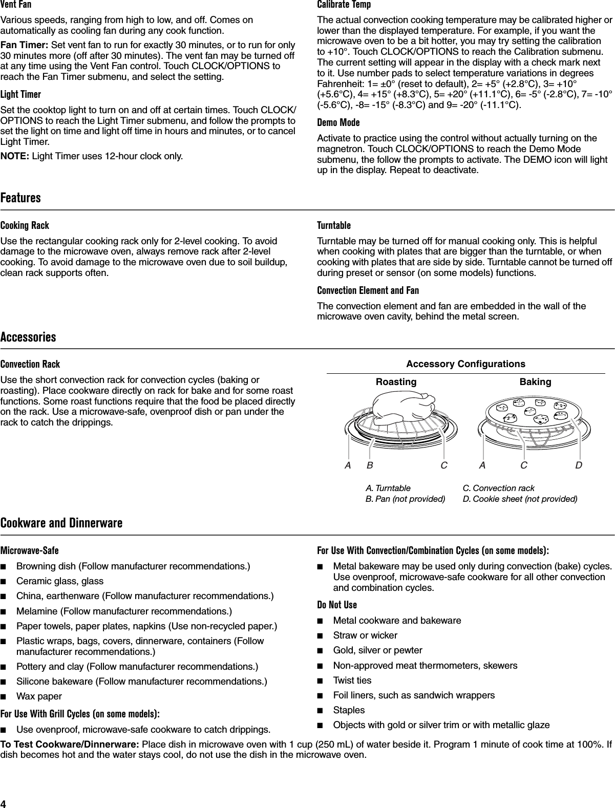 4Vent FanVarious speeds, ranging from high to low, and off. Comes on automatically as cooling fan during any cook function.Fan Timer: Set vent fan to run for exactly 30 minutes, or to run for only 30 minutes more (off after 30 minutes). The vent fan may be turned off at any time using the Vent Fan control. Touch CLOCK/OPTIONS to reach the Fan Timer submenu, and select the setting.Light TimerSet the cooktop light to turn on and off at certain times. Touch CLOCK/OPTIONS to reach the Light Timer submenu, and follow the prompts to set the light on time and light off time in hours and minutes, or to cancel Light Timer.NOTE: Light Timer uses 12-hour clock only.Calibrate TempThe actual convection cooking temperature may be calibrated higher or lower than the displayed temperature. For example, if you want the microwave oven to be a bit hotter, you may try setting the calibration to +10°. Touch CLOCK/OPTIONS to reach the Calibration submenu. The current setting will appear in the display with a check mark next to it. Use number pads to select temperature variations in degrees Fahrenheit: 1= ±0° (reset to default), 2= +5° (+2.8°C), 3= +10° (+5.6°C), 4= +15° (+8.3°C), 5= +20° (+11.1°C), 6= -5° (-2.8°C), 7= -10° (-5.6°C), -8= -15° (-8.3°C) and 9= -20° (-11.1°C).Demo ModeActivate to practice using the control without actually turning on the magnetron. Touch CLOCK/OPTIONS to reach the Demo Mode submenu, the follow the prompts to activate. The DEMO icon will light up in the display. Repeat to deactivate.FeaturesCooking RackUse the rectangular cooking rack only for 2-level cooking. To avoid damage to the microwave oven, always remove rack after 2-level cooking. To avoid damage to the microwave oven due to soil buildup, clean rack supports often.TurntableTurntable may be turned off for manual cooking only. This is helpful when cooking with plates that are bigger than the turntable, or when cooking with plates that are side by side. Turntable cannot be turned off during preset or sensor (on some models) functions.Convection Element and FanThe convection element and fan are embedded in the wall of the microwave oven cavity, behind the metal screen.AccessoriesConvection RackUse the short convection rack for convection cycles (baking or roasting). Place cookware directly on rack for bake and for some roast functions. Some roast functions require that the food be placed directly on the rack. Use a microwave-safe, ovenproof dish or pan under the rack to catch the drippings.Accessory ConfigurationsCookware and DinnerwareMicrowave-Safe■Browning dish (Follow manufacturer recommendations.)■Ceramic glass, glass■China, earthenware (Follow manufacturer recommendations.)■Melamine (Follow manufacturer recommendations.)■Paper towels, paper plates, napkins (Use non-recycled paper.)■Plastic wraps, bags, covers, dinnerware, containers (Follow manufacturer recommendations.)■Pottery and clay (Follow manufacturer recommendations.)■Silicone bakeware (Follow manufacturer recommendations.)■Wax paperFor Use With Grill Cycles (on some models):■Use ovenproof, microwave-safe cookware to catch drippings.For Use With Convection/Combination Cycles (on some models):■Metal bakeware may be used only during convection (bake) cycles. Use ovenproof, microwave-safe cookware for all other convection and combination cycles.Do Not Use■Metal cookware and bakeware■Straw or wicker■Gold, silver or pewter■Non-approved meat thermometers, skewers■Twist ties■Foil liners, such as sandwich wrappers■Staples■Objects with gold or silver trim or with metallic glazeTo Test Cookware/Dinnerware: Place dish in microwave oven with 1 cup (250 mL) of water beside it. Program 1 minute of cook time at 100%. If dish becomes hot and the water stays cool, do not use the dish in the microwave oven.Roasting BakingA. TurntableB. Pan (not provided)C. Convection rackD. Cookie sheet (not provided)A      B                          CA             C                  D