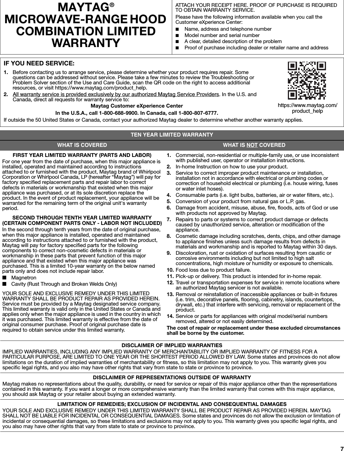 7MAYTAG® MICROWAVE-RANGE HOOD COMBINATION LIMITED WARRANTYATTACH YOUR RECEIPT HERE. PROOF OF PURCHASE IS REQUIRED TO OBTAIN WARRANTY SERVICE.Please have the following information available when you call the Customer eXperience Center:■Name, address and telephone number■Model number and serial number■A clear, detailed description of the problem■Proof of purchase including dealer or retailer name and addressIF YOU NEED SERVICE:1. Before contacting us to arrange service, please determine whether your product requires repair. Some questions can be addressed without service. Please take a few minutes to review the Troubleshooting or Problem Solver section of the Use and Care Guide, scan the QR code on the right to access additional resources, or visit https://www.maytag.com/product_help.2. All warranty service is provided exclusively by our authorized Maytag Service Providers. In the U.S. and Canada, direct all requests for warranty service to: Maytag Customer eXperience CenterIn the U.S.A., call 1-800-688-9900. In Canada, call 1-800-807-6777.If outside the 50 United States or Canada, contact your authorized Maytag dealer to determine whether another warranty applies.TEN YEAR LIMITED WARRANTYWHAT IS COVERED WHAT IS NOT COVEREDFIRST YEAR LIMITED WARRANTY (PARTS AND LABOR)For one year from the date of purchase, when this major appliance is installed, operated and maintained according to instructions attached to or furnished with the product, Maytag brand of Whirlpool Corporation or Whirlpool Canada, LP (hereafter “Maytag”) will pay for factory specified replacement parts and repair labor to correct defects in materials or workmanship that existed when this major appliance was purchased, or at its sole discretion replace the product. In the event of product replacement, your appliance will be warranted for the remaining term of the original unit&apos;s warranty period.SECOND THROUGH TENTH YEAR LIMITED WARRANTY (CERTAIN COMPONENT PARTS ONLY - LABOR NOT INCLUDED)In the second through tenth years from the date of original purchase, when this major appliance is installed, operated and maintained according to instructions attached to or furnished with the product, Maytag will pay for factory specified parts for the following components to correct non-cosmetic defects in materials or workmanship in these parts that prevent function of this major appliance and that existed when this major appliance was purchased. This is a limited 10-year warranty on the below named parts only and does not include repair labor.■Magnetron■Cavity (Rust Through and Broken Welds Only)YOUR SOLE AND EXCLUSIVE REMEDY UNDER THIS LIMITED WARRANTY SHALL BE PRODUCT REPAIR AS PROVIDED HEREIN. Service must be provided by a Maytag designated service company. This limited warranty is valid only in the United States or Canada and applies only when the major appliance is used in the country in which it was purchased. This limited warranty is effective from the date of original consumer purchase. Proof of original purchase date is required to obtain service under this limited warranty.1. Commercial, non-residential or multiple-family use, or use inconsistent with published user, operator or installation instructions. 2. In-home Instruction on how to use your product.3. Service to correct improper product maintenance or installation, installation not in accordance with electrical or plumbing codes or correction of household electrical or plumbing (i.e. house wiring, fuses or water inlet hoses).4. Consumable parts (i.e. light bulbs, batteries, air or water filters, etc.).5. Conversion of your product from natural gas or L.P. gas.6. Damage from accident, misuse, abuse, fire, floods, acts of God or use with products not approved by Maytag.7. Repairs to parts or systems to correct product damage or defects caused by unauthorized service, alteration or modification of the appliance.8. Cosmetic damage including scratches, dents, chips, and other damage to appliance finishes unless such damage results from defects in materials and workmanship and is reported to Maytag within 30 days. 9. Discoloration, rust or oxidation of surfaces resulting from caustic or corrosive environments including but not limited to high salt concentrations, high moisture or humidity or exposure to chemicals.10. Food loss due to product failure.11. Pick-up or delivery. This product is intended for in-home repair.12. Travel or transportation expenses for service in remote locations where an authorized Maytag servicer is not available.13. Removal or reinstallation of inaccessible appliances or built-in fixtures (i.e. trim, decorative panels, flooring, cabinetry, islands, countertops, drywall, etc.) that interfere with servicing, removal or replacement of the product.14. Service or parts for appliances with original model/serial numbers removed, altered or not easily determined.The cost of repair or replacement under these excluded circumstances shall be borne by the customer. DISCLAIMER OF IMPLIED WARRANTIESIMPLIED WARRANTIES, INCLUDING ANY IMPLIED WARRANTY OF MERCHANTABILITY OR IMPLIED WARRANTY OF FITNESS FOR A PARTICULAR PURPOSE, ARE LIMITED TO ONE YEAR OR THE SHORTEST PERIOD ALLOWED BY LAW. Some states and provinces do not allow limitations on the duration of implied warranties of merchantability or fitness, so this limitation may not apply to you. This warranty gives you specific legal rights, and you also may have other rights that vary from state to state or province to province.DISCLAIMER OF REPRESENTATIONS OUTSIDE OF WARRANTYMaytag makes no representations about the quality, durability, or need for service or repair of this major appliance other than the representations contained in this warranty. If you want a longer or more comprehensive warranty than the limited warranty that comes with this major appliance, you should ask Maytag or your retailer about buying an extended warranty.LIMITATION OF REMEDIES; EXCLUSION OF INCIDENTAL AND CONSEQUENTIAL DAMAGESYOUR SOLE AND EXCLUSIVE REMEDY UNDER THIS LIMITED WARRANTY SHALL BE PRODUCT REPAIR AS PROVIDED HEREIN. MAYTAG SHALL NOT BE LIABLE FOR INCIDENTAL OR CONSEQUENTIAL DAMAGES. Some states and provinces do not allow the exclusion or limitation of incidental or consequential damages, so these limitations and exclusions may not apply to you. This warranty gives you specific legal rights, and you also may have other rights that vary from state to state or province to province.https://www.maytag.com/product_help