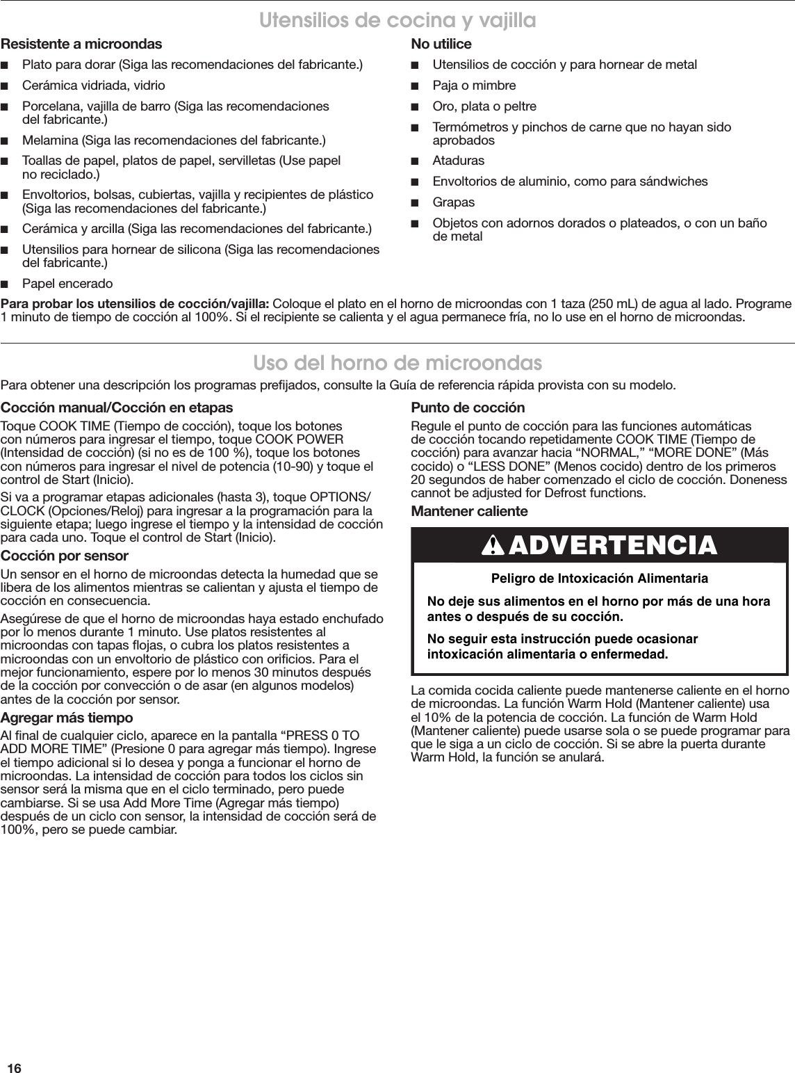 16Uso del horno de microondasPara obtener una descripción los programas preﬁjados, consulte la Guía de referencia rápida provista con su modelo.Utensilios de cocina y vajillaResistente a microondas ■Plato para dorar (Siga las recomendaciones del fabricante.) ■Cerámica vidriada, vidrio ■Porcelana, vajilla de barro (Siga las recomendaciones  del fabricante.) ■Melamina (Siga las recomendaciones del fabricante.) ■Toallas de papel, platos de papel, servilletas (Use papel  no reciclado.) ■Envoltorios, bolsas, cubiertas, vajilla y recipientes de plástico (Siga las recomendaciones del fabricante.) ■Cerámica y arcilla (Siga las recomendaciones del fabricante.) ■Utensilios para hornear de silicona (Siga las recomendaciones del fabricante.) ■Papel enceradoNo utilice ■Utensilios de cocción y para hornear de metal ■Paja o mimbre ■Oro, plata o peltre ■Termómetros y pinchos de carne que no hayan sido aprobados ■Ataduras ■Envoltorios de aluminio, como para sándwiches ■Grapas ■Objetos con adornos dorados o plateados, o con un baño  de metalPara probar los utensilios de cocción/vajilla: Coloque el plato en el horno de microondas con 1 taza (250 mL) de agua al lado. Programe 1 minuto de tiempo de cocción al 100%. Si el recipiente se calienta y el agua permanece fría, no lo use en el horno de microondas.Cocción manual/Cocción en etapasToque COOK TIME (Tiempo de cocción), toque los botones con números para ingresar el tiempo, toque COOK POWER (Intensidad de cocción) (si no es de 100 %), toque los botones con números para ingresar el nivel de potencia (10-90) y toque el control de Start (Inicio).Si va a programar etapas adicionales (hasta 3), toque OPTIONS/CLOCK (Opciones/Reloj) para ingresar a la programación para la siguiente etapa; luego ingrese el tiempo y la intensidad de cocción para cada uno. Toque el control de Start (Inicio).Cocción por sensorUn sensor en el horno de microondas detecta la humedad que se libera de los alimentos mientras se calientan y ajusta el tiempo de cocción en consecuencia.Asegúrese de que el horno de microondas haya estado enchufado por lo menos durante 1 minuto. Use platos resistentes al microondas con tapas ﬂojas, o cubra los platos resistentes a microondas con un envoltorio de plástico con oriﬁcios. Para el mejor funcionamiento, espere por lo menos 30 minutos después de la cocción por convección o de asar (en algunos modelos) antes de la cocción por sensor.Agregar más tiempoAl ﬁnal de cualquier ciclo, aparece en la pantalla “PRESS 0 TO ADD MORE TIME” (Presione 0 para agregar más tiempo). Ingrese el tiempo adicional si lo desea y ponga a funcionar el horno de microondas. La intensidad de cocción para todos los ciclos sin sensor será la misma que en el ciclo terminado, pero puede cambiarse. Si se usa Add More Time (Agregar más tiempo) después de un ciclo con sensor, la intensidad de cocción será de 100%, pero se puede cambiar.Punto de cocciónRegule el punto de cocción para las funciones automáticas de cocción tocando repetidamente COOK TIME (Tiempo de cocción) para avanzar hacia “NORMAL,” “MORE DONE” (Más cocido) o “LESS DONE” (Menos cocido) dentro de los primeros 20 segundos de haber comenzado el ciclo de cocción. Doneness cannot be adjusted for Defrost functions.Mantener calienteLa comida cocida caliente puede mantenerse caliente en el horno de microondas. La función Warm Hold (Mantener caliente) usa el 10% de la potencia de cocción. La función de Warm Hold (Mantener caliente) puede usarse sola o se puede programar para que le siga a un ciclo de cocción. Si se abre la puerta durante Warm Hold, la función se anulará.ADVERTENCIAPeligro de Intoxicación AlimentariaNo deje sus alimentos en el horno por más de una hora antes o después de su cocción.  No seguir esta instrucción puede ocasionar intoxicación alimentaria o enfermedad.