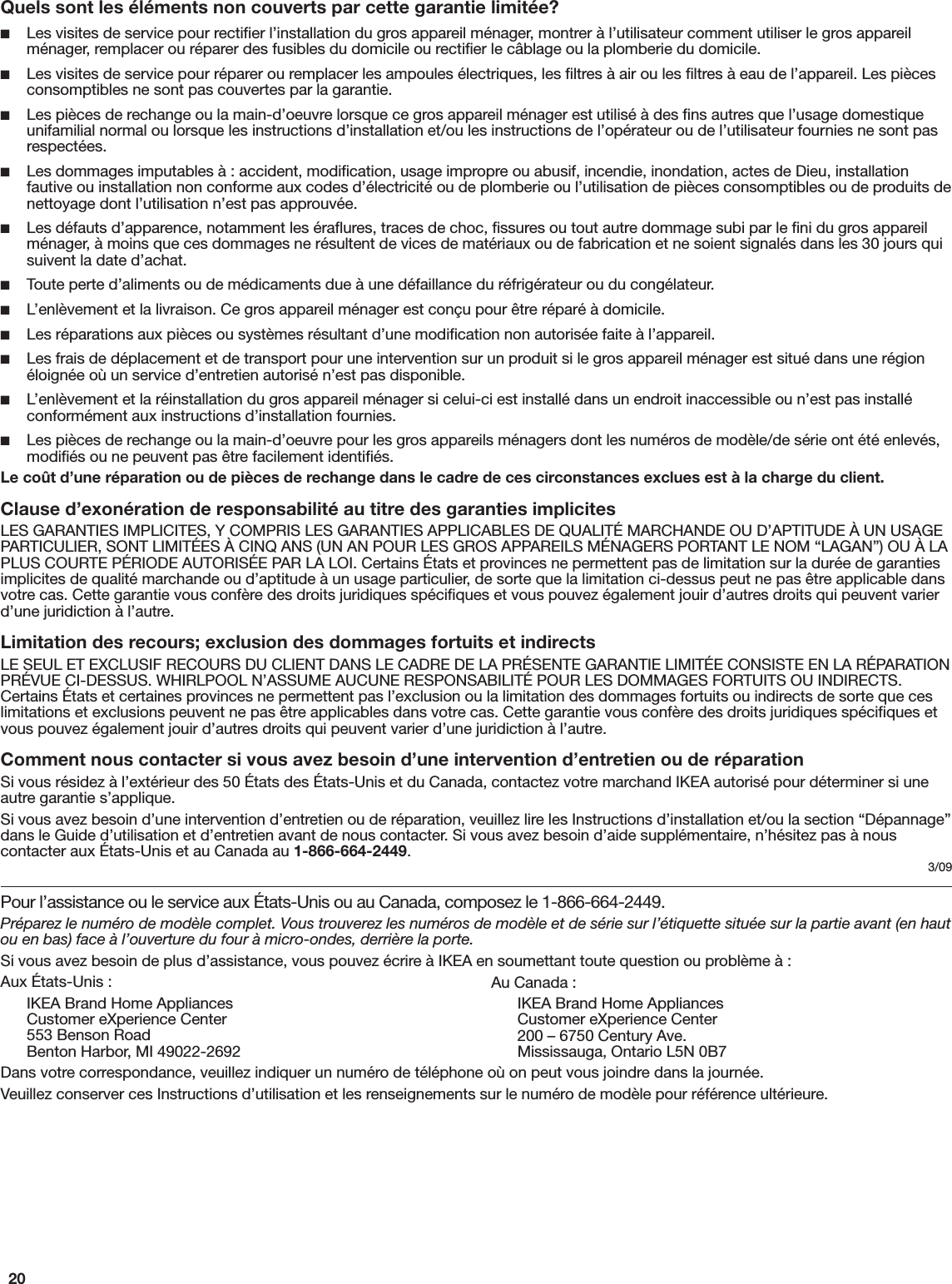 20Pour l’assistance ou le service aux États-Unis ou au Canada, composez le 1-866-664-2449.Préparez le numéro de modèle complet. Vous trouverez les numéros de modèle et de série sur l’étiquette située sur la partie avant (en haut ou en bas) face à l’ouverture du four à micro-ondes, derrière la porte.Si vous avez besoin de plus d’assistance, vous pouvez écrire à IKEA en soumettant toute question ou problème à :Aux États-Unis :IKEA Brand Home Appliances Customer eXperience Center 553 Benson Road Benton Harbor, MI 49022-2692Dans votre correspondance, veuillez indiquer un numéro de téléphone où on peut vous joindre dans la journée.Veuillez conserver ces Instructions d’utilisation et les renseignements sur le numéro de modèle pour référence ultérieure.Au Canada :IKEA Brand Home Appliances Customer eXperience Center 200 – 6750 Century Ave. Mississauga, Ontario L5N 0B7Quels sont les éléments non couverts par cette garantie limitée? ■Les visites de service pour rectiﬁer l’installation du gros appareil ménager, montrer à l’utilisateur comment utiliser le gros appareil ménager, remplacer ou réparer des fusibles du domicile ou rectiﬁer le câblage ou la plomberie du domicile. ■Les visites de service pour réparer ou remplacer les ampoules électriques, les ﬁltres à air ou les ﬁltres à eau de l’appareil. Les pièces consomptibles ne sont pas couvertes par la garantie. ■Les pièces de rechange ou la main-d’oeuvre lorsque ce gros appareil ménager est utilisé à des ﬁns autres que l’usage domestique unifamilial normal ou lorsque les instructions d’installation et/ou les instructions de l’opérateur ou de l’utilisateur fournies ne sont pas respectées. ■Les dommages imputables à : accident, modiﬁcation, usage impropre ou abusif, incendie, inondation, actes de Dieu, installation fautive ou installation non conforme aux codes d’électricité ou de plomberie ou l’utilisation de pièces consomptibles ou de produits de nettoyage dont l’utilisation n’est pas approuvée. ■Les défauts d’apparence, notamment les éraﬂures, traces de choc, ﬁssures ou tout autre dommage subi par le ﬁni du gros appareil ménager, à moins que ces dommages ne résultent de vices de matériaux ou de fabrication et ne soient signalés dans les 30 jours qui suivent la date d’achat. ■Toute perte d’aliments ou de médicaments due à une défaillance du réfrigérateur ou du congélateur. ■L’enlèvement et la livraison. Ce gros appareil ménager est conçu pour être réparé à domicile. ■Les réparations aux pièces ou systèmes résultant d’une modiﬁcation non autorisée faite à l’appareil. ■Les frais de déplacement et de transport pour une intervention sur un produit si le gros appareil ménager est situé dans une région éloignée où un service d’entretien autorisé n’est pas disponible. ■L’enlèvement et la réinstallation du gros appareil ménager si celui-ci est installé dans un endroit inaccessible ou n’est pas installé conformément aux instructions d’installation fournies. ■Les pièces de rechange ou la main-d’oeuvre pour les gros appareils ménagers dont les numéros de modèle/de série ont été enlevés, modiﬁés ou ne peuvent pas être facilement identiﬁés.Le coût d’une réparation ou de pièces de rechange dans le cadre de ces circonstances exclues est à la charge du client.Clause d’exonération de responsabilité au titre des garanties implicitesLES GARANTIES IMPLICITES, Y COMPRIS LES GARANTIES APPLICABLES DE QUALITÉ MARCHANDE OU D’APTITUDE À UN USAGE PARTICULIER, SONT LIMITÉES À CINQ ANS (UN AN POUR LES GROS APPAREILS MÉNAGERS PORTANT LE NOM “LAGAN”) OU À LA PLUS COURTE PÉRIODE AUTORISÉE PAR LA LOI. Certains États et provinces ne permettent pas de limitation sur la durée de garanties implicites de qualité marchande ou d’aptitude à un usage particulier, de sorte que la limitation ci-dessus peut ne pas être applicable dans votre cas. Cette garantie vous confère des droits juridiques spéciﬁques et vous pouvez également jouir d’autres droits qui peuvent varier d’une juridiction à l’autre.Limitation des recours; exclusion des dommages fortuits et indirectsLE SEUL ET EXCLUSIF RECOURS DU CLIENT DANS LE CADRE DE LA PRÉSENTE GARANTIE LIMITÉE CONSISTE EN LA RÉPARATION PRÉVUE CI-DESSUS. WHIRLPOOL N’ASSUME AUCUNE RESPONSABILITÉ POUR LES DOMMAGES FORTUITS OU INDIRECTS. Certains États et certaines provinces ne permettent pas l’exclusion ou la limitation des dommages fortuits ou indirects de sorte que ces limitations et exclusions peuvent ne pas être applicables dans votre cas. Cette garantie vous confère des droits juridiques spéciﬁques et vous pouvez également jouir d’autres droits qui peuvent varier d’une juridiction à l’autre.Comment nous contacter si vous avez besoin d’une intervention d’entretien ou de réparationSi vous résidez à l’extérieur des 50 États des États-Unis et du Canada, contactez votre marchand IKEA autorisé pour déterminer si une autre garantie s’applique.Si vous avez besoin d’une intervention d’entretien ou de réparation, veuillez lire les Instructions d’installation et/ou la section “Dépannage” dans le Guide d’utilisation et d’entretien avant de nous contacter. Si vous avez besoin d’aide supplémentaire, n’hésitez pas à nous contacter aux États-Unis et au Canada au 1-866-664-2449.3/09