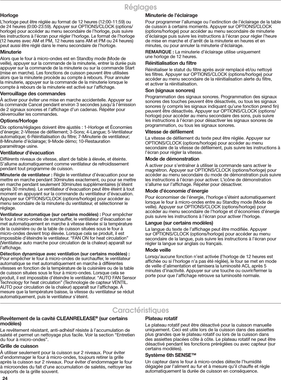 24RéglagesHorlogeL’horloge peut être réglée au format de 12 heures (12:00-11:59) ou de 24 heures (0:00-23:59). Appuyer sur OPTIONS/CLOCK (options/horloge) pour accéder au menu secondaire de l’horloge, puis suivre les instructions à l’écran pour régler l’horloge. Le format de l’horloge (12 heures avec AM et PM, 12 heures sans AM et PM ou 24 heures) peut aussi être réglé dans le menu secondaire de l’horloge.MinuterieAlors que le four à micro-ondes est en Standby mode (Mode de veille), appuyer sur la commande de la minuterie, entrer la durée puis appuyer sur la commande de la minuterie ou sur la commande Start (mise en marche). Les fonctions de cuisson peuvent être utilisées alors que la minuterie procède au compte à rebours. Pour annuler la minuterie, appuyer sur la commande de la minuterie lorsque le compte à rebours de la minuterie est activé sur l’afﬁchage.Verrouillage des commandesÀ activer pour éviter une mise en marche accidentelle. Appuyer sur la commande Cancel pendant environ 3 secondes jusqu’à l’émission de 2 signaux sonores et l’afﬁchage d’un cadenas. Répéter pour déverrouiller les commandes.Options/HorlogeDix options/réglages doivent être ajustés : 1-Horloge et Économies d’énergie; 2-Vitesse de déﬁlement; 3-Sons; 4-Langue; 5-Ventilateur automatique; 6-Réinitialisation du ﬁltre; 7-Minuterie de ventilateur; 8-Minuterie d’éclairage; 9-Mode démo; 10-Restauration paramétrage usine.Ventilateur d’évacuationDifférents niveaux de vitesse, allant de faible à élevée, et éteinte. S’allume automatiquement comme ventilateur de refroidissement pendant tout programme de cuisson.Minuterie de ventilateur : Règle le ventilateur d’évacuation pour se mettre en marche pendant 30minutes exactement, ou pour se mettre en marche pendant seulement 30minutes supplémentaires (s’éteint après 30 minutes). Le ventilateur d’évacuation peut être éteint à tout moment en appuyant sur la commande du ventilateur d’évacuation. Appuyer sur OPTIONS/CLOCK (options/horloge) pour accéder au menu secondaire de la minuterie du ventilateur, et sélectionner le réglage.Ventilateur automatique (sur certains modèles) : Pour empêcher le four à micro-ondes de surchauffer, le ventilateur d’évacuation se met automatiquement en marche à vitesse élevée si la température de la cuisinière ou de la table de cuisson situées sous le four à micro-ondes devient trop élevée. Lorsque cela se produit, il est impossible d’éteindre le ventilateur. “FAN ON for heat circulation” (Ventilateur auto marche pour circulation de la chaleur) apparaît sur l’afﬁchage.Détection dynamique avec ventilation (sur certains modèles) : Pour empêcher le four à micro-ondes de surchauffer, le ventilateur automatique se met automatiquement en marche à différentes vitesses en fonction de la température de la cuisinière ou de la table de cuisson situées sous le four à micro-ondes. Lorsque cela se produit, il est impossible d’éteindre le ventilateur. “AUTO FAN Sensor Technology for heat circulation” (Technologie de capteur VENTIL. AUTO pour circulation de la chaleur) apparaît sur l’afﬁchage. À mesure que la température baisse, la vitesse du ventilateur se réduit automatiquement, puis le ventilateur s’éteint.Minuterie de l’éclairagePour programmer l’allumage ou l’extinction de l’éclairage de la table de cuisson à certains moments. Appuyer sur OPTIONS/CLOCK (options/horloge) pour accéder au menu secondaire de minuterie d’éclairage puis suivre les instructions à l’écran pour régler l’heure de mise en marche et d’arrêt de la minuterie en heures et en minutes, ou pour annuler la minuterie d’éclairage.REMARQUE : La minuterie d’éclairage utilise uniquement  une horloge de 12 heures.Réinitialisation du ﬁltreRéinitialiser le statut du ﬁltre après avoir remplacé et/ou nettoyé les ﬁltres. Appuyer sur OPTIONS/CLOCK (options/horloge) pour accéder au menu secondaire de la réinitialisation alerte du ﬁltre,  et activer la réinitialisation.Son (signaux sonores)Programmation des signaux sonores. Programmation des signaux sonores des touches peuvent être désactivés, ou tous les signaux sonores (y compris les signaux indiquant qu’une fonction prend ﬁn) peuvent être désactivés. Appuyer sur OPTIONS/CLOCK (options/horloge) pour accéder au menu secondaire des sons, puis suivre les instructions à l’écran pour désactiver les signaux sonores de programmation, ou tous les signaux sonores.Vitesse de déﬁlementLa vitesse de déﬁlement du texte peut être réglée. Appuyer sur OPTIONS/CLOCK (options/horloge) pour accéder au menu secondaire de la vitesse de déﬁlement, puis suivre les instructions à l’écran pour régler la vitesse.Mode de démonstrationÀ activer pour s’entraîner à utiliser la commande sans activer le magnétron. Appuyer sur OPTIONS/CLOCK (options/horloge) pour accéder au menu secondaire du mode de démonstration puis suivre les instructions à l’écran pour activer. L’icône de démonstration s’allume sur l’afﬁchage. Répéter pour désactiver.Mode d’économie d’énergiePour économiser de l’énergie, l’horloge s’éteint automatiquement lorsque le four à micro-ondes entre au Standby mode (Mode de veille). Appuyer sur OPTIONS/CLOCK (options/horloge) pour accéder au menu secondaire de l’horloge et d’économies d’énergie puis suivre les instructions à l’écran pour activer l’horloge.Langue (sur certains modèles)La langue du texte de l’afﬁchage peut être modiﬁée. Appuyer sur OPTIONS/CLOCK (options/horloge) pour accéder au menu secondaire de la langue, puis suivre les instructions à l’écran pour régler la langue sur anglais ou français.Mode veilleLorsqu’aucune fonction n’est activée (l’horloge de 12 heures est afﬁchée ou si l’horloge n’a pas été réglée), le four se met en mode de veille d’alimentation et tamisera la luminosité ACL après 5 minutes d’inactivité. Appuyer sur une touche ou ouvrir/fermer la porte pour que l’afﬁchage retrouve sa luminosité normale.CaractéristiquesRevêtement de la cavité CLEANRELEASE® (sur certains modèles)Le revêtement résistant, anti-adhésif résiste à l’accumulation de saleté et permet un nettoyage plus facile. Voir la section “Entretien du four à micro-ondes”.Grille de cuissonÀ utiliser seulement pour la cuisson sur 2 niveaux. Pour éviter d’endommager le four à micro-ondes, toujours retirer la grille après la cuisson sur 2 niveaux. Pour éviter d’endommager le four à microondes du fait d’une accumulation de saletés, nettoyer les supports de la grille souvent.Plateau rotatifLe plateau rotatif peut être désactivé pour la cuisson manuelle uniquement. Ceci est utile lors de la cuisson dans des assiettes plus grandes que le plateau rotatif ou lors de la cuisson dans des assiettes placées côte à côte. Le plateau rotatif ne peut être désactivé pendant les fonctions préréglées ou avec capteur (sur certains modèles).Système 6th SENSE™Un capteur dans le four à micro-ondes détecte l’humidité dégagée par l’aliment au fur et à mesure qu’il chauffe et règle automatiquement la durée de cuisson en conséquence.