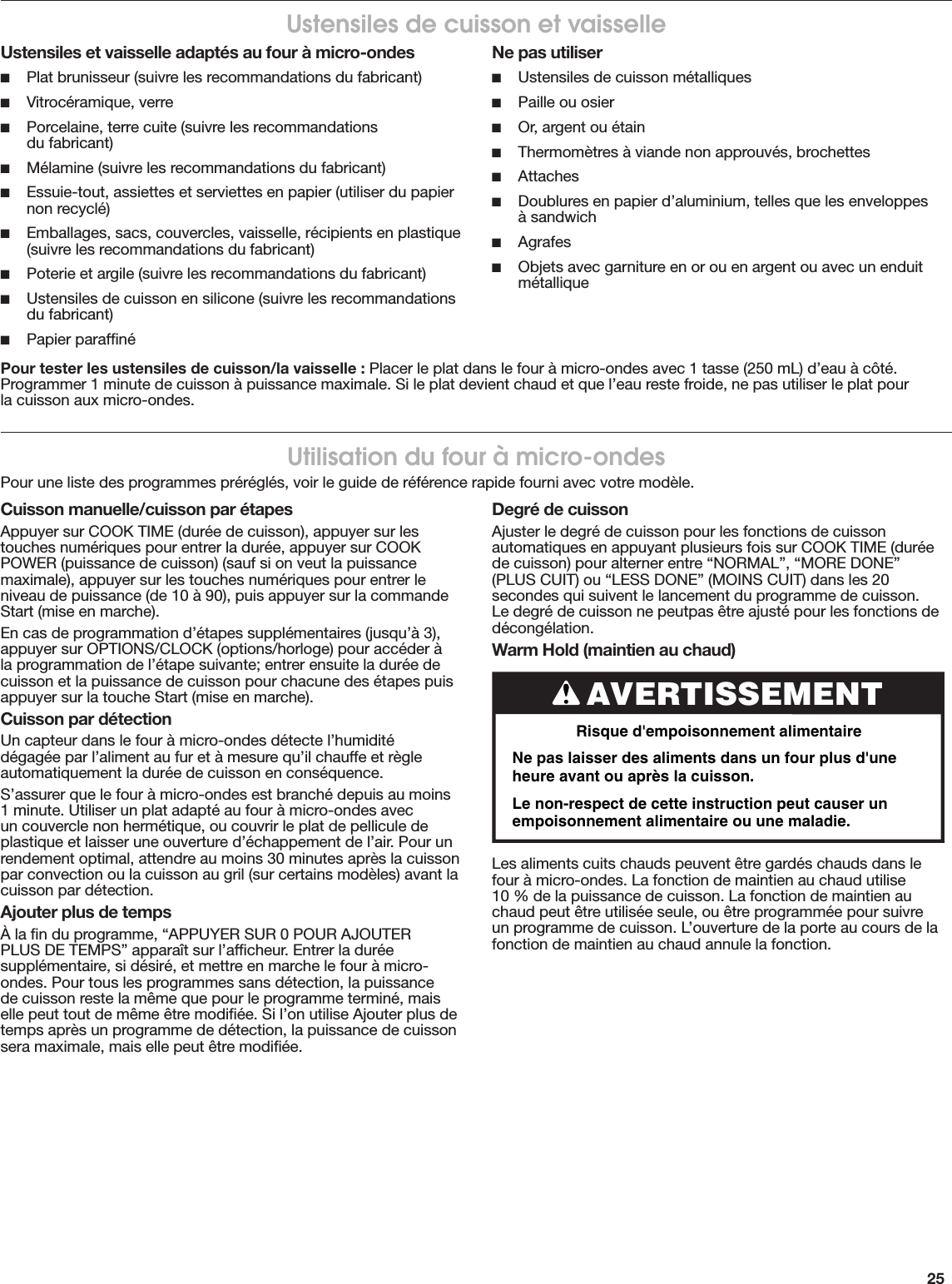 25Ustensiles de cuisson et vaisselleUstensiles et vaisselle adaptés au four à micro-ondes ■Plat brunisseur (suivre les recommandations du fabricant) ■Vitrocéramique, verre ■Porcelaine, terre cuite (suivre les recommandations  du fabricant) ■Mélamine (suivre les recommandations du fabricant) ■Essuie-tout, assiettes et serviettes en papier (utiliser du papier non recyclé) ■Emballages, sacs, couvercles, vaisselle, récipients en plastique (suivre les recommandations du fabricant) ■Poterie et argile (suivre les recommandations du fabricant) ■Ustensiles de cuisson en silicone (suivre les recommandations du fabricant) ■Papier parafﬁnéNe pas utiliser ■Ustensiles de cuisson métalliques ■Paille ou osier ■Or, argent ou étain ■Thermomètres à viande non approuvés, brochettes ■Attaches ■Doublures en papier d’aluminium, telles que les enveloppes  à sandwich ■Agrafes ■Objets avec garniture en or ou en argent ou avec un enduit métalliquePour tester les ustensiles de cuisson/la vaisselle : Placer le plat dans le four à micro-ondes avec 1 tasse (250 mL) d’eau à côté. Programmer 1 minute de cuisson à puissance maximale. Si le plat devient chaud et que l’eau reste froide, ne pas utiliser le plat pour  la cuisson aux micro-ondes.Cuisson manuelle/cuisson par étapesAppuyer sur COOK TIME (durée de cuisson), appuyer sur les touches numériques pour entrer la durée, appuyer sur COOK POWER (puissance de cuisson) (sauf si on veut la puissance maximale), appuyer sur les touches numériques pour entrer le niveau de puissance (de 10 à 90), puis appuyer sur la commande Start (mise en marche).En cas de programmation d’étapes supplémentaires (jusqu’à 3), appuyer sur OPTIONS/CLOCK (options/horloge) pour accéder à la programmation de l’étape suivante; entrer ensuite la durée de cuisson et la puissance de cuisson pour chacune des étapes puis appuyer sur la touche Start (mise en marche).Cuisson par détectionUn capteur dans le four à micro-ondes détecte l’humidité dégagée par l’aliment au fur et à mesure qu’il chauffe et règle automatiquement la durée de cuisson en conséquence.S’assurer que le four à micro-ondes est branché depuis au moins 1 minute. Utiliser un plat adapté au four à micro-ondes avec un couvercle non hermétique, ou couvrir le plat de pellicule de plastique et laisser une ouverture d’échappement de l’air. Pour un rendement optimal, attendre au moins 30 minutes après la cuisson par convection ou la cuisson au gril (sur certains modèles) avant la cuisson par détection.Ajouter plus de tempsÀ la ﬁn du programme, “APPUYER SUR 0 POUR AJOUTER PLUS DE TEMPS” apparaît sur l’afﬁcheur. Entrer la durée supplémentaire, si désiré, et mettre en marche le four à micro-ondes. Pour tous les programmes sans détection, la puissance de cuisson reste la même que pour le programme terminé, mais elle peut tout de même être modiﬁée. Si l’on utilise Ajouter plus de temps après un programme de détection, la puissance de cuisson sera maximale, mais elle peut être modiﬁée.Degré de cuissonAjuster le degré de cuisson pour les fonctions de cuisson automatiques en appuyant plusieurs fois sur COOK TIME (durée de cuisson) pour alterner entre “NORMAL”, “MORE DONE” (PLUS CUIT) ou “LESS DONE” (MOINS CUIT) dans les 20 secondes qui suivent le lancement du programme de cuisson. Le degré de cuisson ne peutpas être ajusté pour les fonctions de décongélation.Warm Hold (maintien au chaud)Les aliments cuits chauds peuvent être gardés chauds dans le four à micro-ondes. La fonction de maintien au chaud utilise 10 % de la puissance de cuisson. La fonction de maintien au chaud peut être utilisée seule, ou être programmée pour suivre un programme de cuisson. L’ouverture de la porte au cours de la fonction de maintien au chaud annule la fonction.AVERTISSEMENTRisque d&apos;empoisonnement alimentaireNe pas laisser des aliments dans un four plus d&apos;une heure avant ou après la cuisson.Le non-respect de cette instruction peut causer un empoisonnement alimentaire ou une maladie.Utilisation du four à micro-ondesPour une liste des programmes préréglés, voir le guide de référence rapide fourni avec votre modèle.