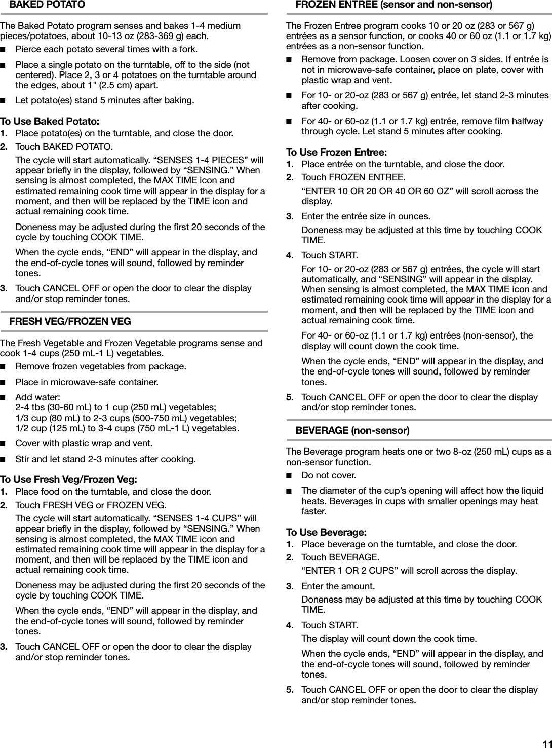 BAKED POTATOThe Baked Potato program senses and bakes 1-4 medium pieces/potatoes, about 10-13 oz (283-369 g) each.■Pierce each potato several times with a fork.■Place a single potato on the turntable, off to the side (not centered). Place 2, 3 or 4 potatoes on the turntable around the edges, about 1&quot; (2.5 cm) apart.■Let potato(es) stand 5 minutes after baking.To Use Baked Potato:1. Place potato(es) on the turntable, and close the door.2. Touch BAKED POTATO.The cycle will start automatically. “SENSES 1-4 PIECES” will appear briefly in the display, followed by “SENSING.” When sensing is almost completed, the MAX TIME icon and estimated remaining cook time will appear in the display for a moment, and then will be replaced by the TIME icon and actual remaining cook time.Doneness may be adjusted during the first 20 seconds of the cycle by touching COOK TIME.When the cycle ends, “END” will appear in the display, and the end-of-cycle tones will sound, followed by reminder tones.3. Touch CANCEL OFF or open the door to clear the display and/or stop reminder tones.FRESH VEG/FROZEN VEGThe Fresh Vegetable and Frozen Vegetable programs sense and cook 1-4 cups (250 mL-1 L) vegetables.■Remove frozen vegetables from package.■Place in microwave-safe container.■Add water:2-4 tbs (30-60 mL) to 1 cup (250 mL) vegetables;1/3 cup (80 mL) to 2-3 cups (500-750 mL) vegetables;1/2 cup (125 mL) to 3-4 cups (750 mL-1 L) vegetables.■Cover with plastic wrap and vent.■Stir and let stand 2-3 minutes after cooking.To Use Fresh Veg/Frozen Veg:1. Place food on the turntable, and close the door.2. Touch FRESH VEG or FROZEN VEG.The cycle will start automatically. “SENSES 1-4 CUPS” will appear briefly in the display, followed by “SENSING.” When sensing is almost completed, the MAX TIME icon and estimated remaining cook time will appear in the display for a moment, and then will be replaced by the TIME icon and actual remaining cook time.Doneness may be adjusted during the first 20 seconds of the cycle by touching COOK TIME.When the cycle ends, “END” will appear in the display, and the end-of-cycle tones will sound, followed by reminder tones.3. Touch CANCEL OFF or open the door to clear the display and/or stop reminder tones.FROZEN ENTREE (sensor and non-sensor)The Frozen Entree program cooks 10 or 20 oz (283 or 567 g) entrées as a sensor function, or cooks 40 or 60 oz (1.1 or 1.7 kg) entrées as a non-sensor function.■Remove from package. Loosen cover on 3 sides. If entrée is not in microwave-safe container, place on plate, cover with plastic wrap and vent.■For 10- or 20-oz (283 or 567 g) entrée, let stand 2-3 minutes after cooking.■For 40- or 60-oz (1.1 or 1.7 kg) entrée, remove film halfway through cycle. Let stand 5 minutes after cooking.To Use Frozen Entree:1. Place entrée on the turntable, and close the door.2. Touch FROZEN ENTREE.“ENTER 10 OR 20 OR 40 OR 60 OZ” will scroll across the display.3. Enter the entrée size in ounces.Doneness may be adjusted at this time by touching COOK TIME.4. Touch START.For 10- or 20-oz (283 or 567 g) entrées, the cycle will start automatically, and “SENSING” will appear in the display. When sensing is almost completed, the MAX TIME icon and estimated remaining cook time will appear in the display for a moment, and then will be replaced by the TIME icon and actual remaining cook time.For 40- or 60-oz (1.1 or 1.7 kg) entrées (non-sensor), the display will count down the cook time.When the cycle ends, “END” will appear in the display, and the end-of-cycle tones will sound, followed by reminder tones.5. Touch CANCEL OFF or open the door to clear the display and/or stop reminder tones.BEVERAGE (non-sensor)The Beverage program heats one or two 8-oz (250 mL) cups as a non-sensor function.■Do not cover.■The diameter of the cup’s opening will affect how the liquid heats. Beverages in cups with smaller openings may heat faster.To Use Beverage:1. Place beverage on the turntable, and close the door.2. Touch BEVERAGE.“ENTER 1 OR 2 CUPS” will scroll across the display.3. Enter the amount.Doneness may be adjusted at this time by touching COOK TIME.4. Touch START.The display will count down the cook time.When the cycle ends, “END” will appear in the display, and the end-of-cycle tones will sound, followed by reminder tones.5. Touch CANCEL OFF or open the door to clear the display and/or stop reminder tones.