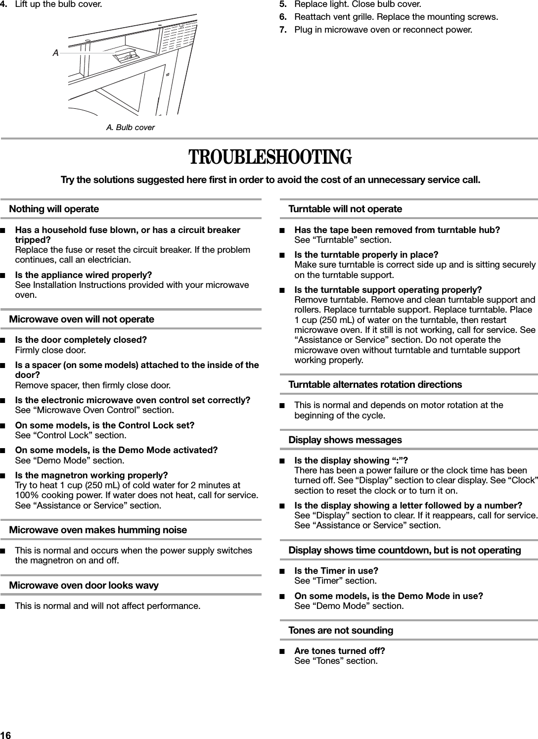 4. Lift up the bulb cover.A. Bulb cover5. Replace light. Close bulb cover.6. Reattach vent grille. Replace the mounting screws.7. Plug in microwave oven or reconnect power.TROUBLESHOOTINGTry the solutions suggested here first in order to avoid the cost of an unnecessary service call.Nothing will operate■Has a household fuse blown, or has a circuit breaker tripped?Replace the fuse or reset the circuit breaker. If the problem continues, call an electrician.■Is the appliance wired properly?See Installation Instructions provided with your microwave oven.Microwave oven will not operate■Is the door completely closed?Firmly close door.■Is a spacer (on some models) attached to the inside of the door?Remove spacer, then firmly close door.■Is the electronic microwave oven control set correctly?See “Microwave Oven Control” section.■On some models, is the Control Lock set?See “Control Lock” section.■On some models, is the Demo Mode activated?See “Demo Mode” section.■Is the magnetron working properly?Try to heat 1 cup (250 mL) of cold water for 2 minutes at 100% cooking power. If water does not heat, call for service. See “Assistance or Service” section.Microwave oven makes humming noise■This is normal and occurs when the power supply switches the magnetron on and off.Microwave oven door looks wavy■This is normal and will not affect performance.Turntable will not operate■Has the tape been removed from turntable hub?See “Turntable” section.■Is the turntable properly in place?Make sure turntable is correct side up and is sitting securely on the turntable support.■Is the turntable support operating properly?Remove turntable. Remove and clean turntable support and rollers. Replace turntable support. Replace turntable. Place 1 cup (250 mL) of water on the turntable, then restart microwave oven. If it still is not working, call for service. See “Assistance or Service” section. Do not operate the microwave oven without turntable and turntable support working properly.Turntable alternates rotation directions■This is normal and depends on motor rotation at the beginning of the cycle.Display shows messages■Is the display showing “:”?There has been a power failure or the clock time has been turned off. See “Display” section to clear display. See “Clock” section to reset the clock or to turn it on.■Is the display showing a letter followed by a number?See “Display” section to clear. If it reappears, call for service. See “Assistance or Service” section.Display shows time countdown, but is not operating■Is the Timer in use?See “Timer” section.■On some models, is the Demo Mode in use?See “Demo Mode” section.Tones are not sounding■Are tones turned off?See “Tones” section.A