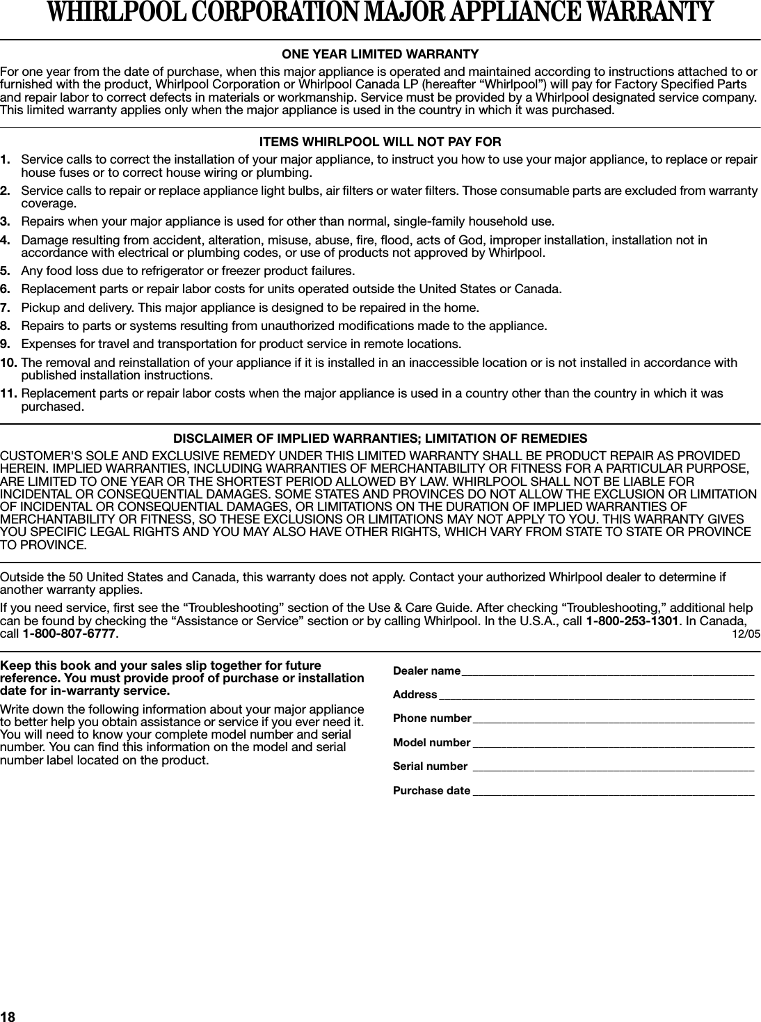 WHIRLPOOL CORPORATION MAJOR APPLIANCE WARRANTYONE YEAR LIMITED WARRANTYFor one year from the date of purchase, when this major appliance is operated and maintained according to instructions attached to or furnished with the product, Whirlpool Corporation or Whirlpool Canada LP (hereafter “Whirlpool”) will pay for Factory Specified Parts and repair labor to correct defects in materials or workmanship. Service must be provided by a Whirlpool designated service company. This limited warranty applies only when the major appliance is used in the country in which it was purchased.ITEMS WHIRLPOOL WILL NOT PAY FOR1. Service calls to correct the installation of your major appliance, to instruct you how to use your major appliance, to replace or repair house fuses or to correct house wiring or plumbing. 2. Service calls to repair or replace appliance light bulbs, air filters or water filters. Those consumable parts are excluded from warranty coverage.3. Repairs when your major appliance is used for other than normal, single-family household use.4. Damage resulting from accident, alteration, misuse, abuse, fire, flood, acts of God, improper installation, installation not inaccordance with electrical or plumbing codes, or use of products not approved by Whirlpool.5. Any food loss due to refrigerator or freezer product failures.6. Replacement parts or repair labor costs for units operated outside the United States or Canada.7. Pickup and delivery. This major appliance is designed to be repaired in the home.8. Repairs to parts or systems resulting from unauthorized modifications made to the appliance.9. Expenses for travel and transportation for product service in remote locations.10. The removal and reinstallation of your appliance if it is installed in an inaccessible location or is not installed in accordance with published installation instructions.11. Replacement parts or repair labor costs when the major appliance is used in a country other than the country in which it was purchased.DISCLAIMER OF IMPLIED WARRANTIES; LIMITATION OF REMEDIESCUSTOMER&apos;S SOLE AND EXCLUSIVE REMEDY UNDER THIS LIMITED WARRANTY SHALL BE PRODUCT REPAIR AS PROVIDED HEREIN. IMPLIED WARRANTIES, INCLUDING WARRANTIES OF MERCHANTABILITY OR FITNESS FOR A PARTICULAR PURPOSE, ARE LIMITED TO ONE YEAR OR THE SHORTEST PERIOD ALLOWED BY LAW. WHIRLPOOL SHALL NOT BE LIABLE FOR INCIDENTAL OR CONSEQUENTIAL DAMAGES. SOME STATES AND PROVINCES DO NOT ALLOW THE EXCLUSION OR LIMITATION OF INCIDENTAL OR CONSEQUENTIAL DAMAGES, OR LIMITATIONS ON THE DURATION OF IMPLIED WARRANTIES OF MERCHANTABILITY OR FITNESS, SO THESE EXCLUSIONS OR LIMITATIONS MAY NOT APPLY TO YOU. THIS WARRANTY GIVES YOU SPECIFIC LEGAL RIGHTS AND YOU MAY ALSO HAVE OTHER RIGHTS, WHICH VARY FROM STATE TO STATE OR PROVINCE TO PROVINCE.Outside the 50 United States and Canada, this warranty does not apply. Contact your authorized Whirlpool dealer to determine ifanother warranty applies.If you need service, first see the “Troubleshooting” section of the Use &amp; Care Guide. After checking “Troubleshooting,” additional help can be found by checking the “Assistance or Service” section or by calling Whirlpool. In the U.S.A., call 1-800-253-1301. In Canada, call 1-800-807-6777.12/05Keep this book and your sales slip together for future reference. You must provide proof of purchase or installation date for in-warranty service.Write down the following information about your major appliance to better help you obtain assistance or service if you ever need it. You will need to know your complete model number and serial number. You can find this information on the model and serial number label located on the product.Dealer name____________________________________________________Address ________________________________________________________Phone number__________________________________________________Model number __________________________________________________Serial number __________________________________________________Purchase date __________________________________________________