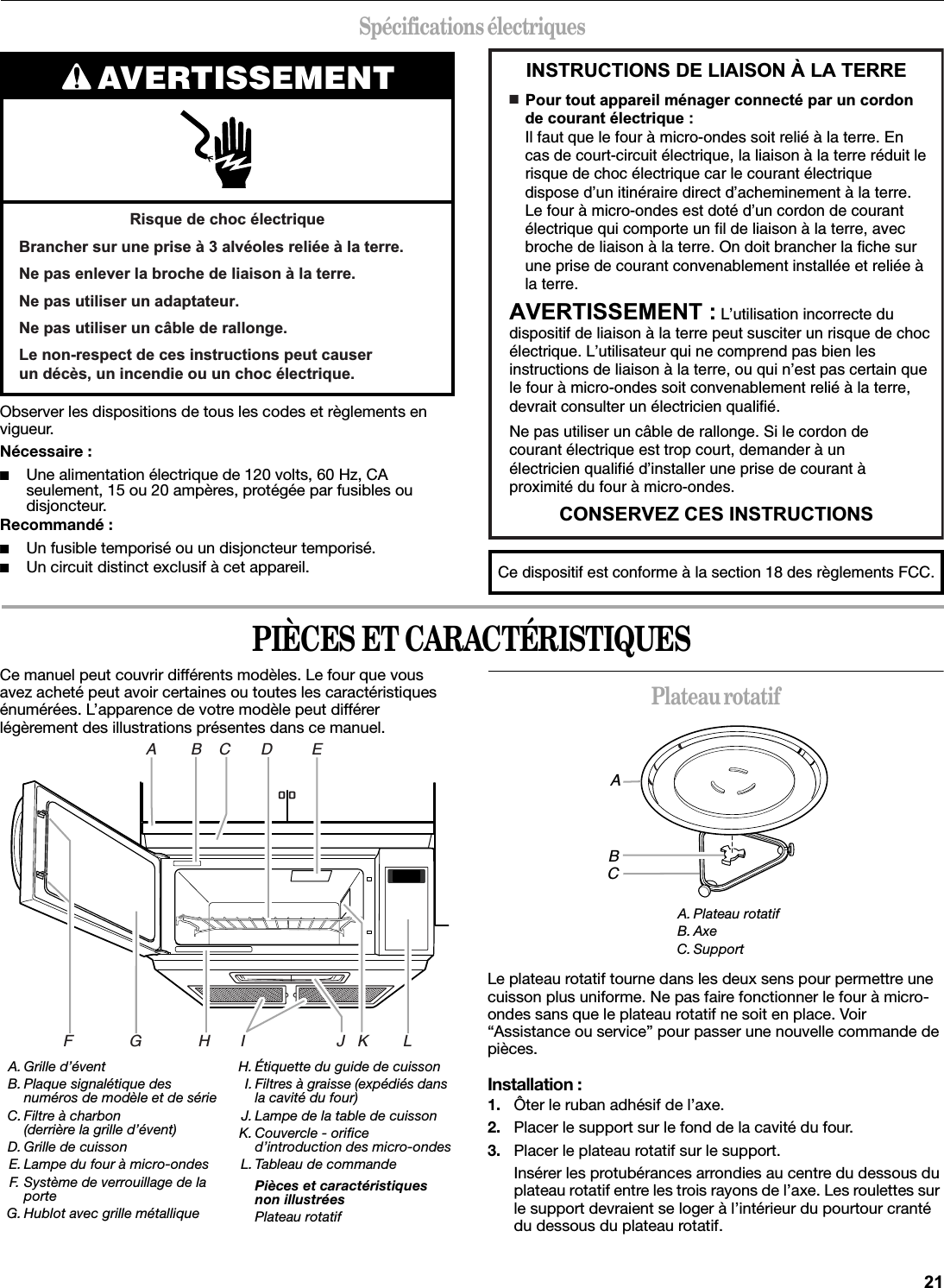 Spécifications électriquesObserver les dispositions de tous les codes et règlements en vigueur.Nécessaire :■Une alimentation électrique de 120 volts, 60 Hz, CA seulement, 15 ou 20 ampères, protégée par fusibles ou disjoncteur.Recommandé :■Un fusible temporisé ou un disjoncteur temporisé.■Un circuit distinct exclusif à cet appareil.PIÈCES ET CARACTÉRISTIQUESCe manuel peut couvrir différents modèles. Le four que vous avez acheté peut avoir certaines ou toutes les caractéristiques énumérées. L’apparence de votre modèle peut différer légèrement des illustrations présentes dans ce manuel.Plateau rotatifLe plateau rotatif tourne dans les deux sens pour permettre une cuisson plus uniforme. Ne pas faire fonctionner le four à micro-ondes sans que le plateau rotatif ne soit en place. Voir “Assistance ou service” pour passer une nouvelle commande de pièces.Installation :1. Ôter le ruban adhésif de l’axe.2. Placer le support sur le fond de la cavité du four.3. Placer le plateau rotatif sur le support.Insérer les protubérances arrondies au centre du dessous du plateau rotatif entre les trois rayons de l’axe. Les roulettes sur le support devraient se loger à l’intérieur du pourtour cranté du dessous du plateau rotatif.AVERTISSEMENT5LVTXHGHFKRFpOHFWULTXH%UDQFKHUVXUXQHSULVHjDOYpROHVUHOLpHjODWHUUH1HSDVHQOHYHUODEURFKHGHOLDLVRQjODWHUUH1HSDVXWLOLVHUXQDGDSWDWHXU1HSDVXWLOLVHUXQFkEOHGHUDOORQJH/HQRQUHVSHFWGHFHVLQVWUXFWLRQVSHXWFDXVHUXQGpFqVXQLQFHQGLHRXXQFKRFpOHFWULTXH,16758&amp;7,216&apos;(/,$,621¬/$7(55(&amp;216(59(=&amp;(6,16758&amp;7,216■  3RXUWRXWDSSDUHLOPpQDJHUFRQQHFWpSDUXQFRUGRQGHFRXUDQWpOHFWULTXHIl faut que le four à micro-ondes soit relié à la terre. En cas de court-circuit électrique, la liaison à la terre réduit le risque de choc électrique car le courant électrique dispose d’un itinéraire direct d’acheminement à la terre. Le four à micro-ondes est doté d’un cordon de courant électrique qui comporte un fil de liaison à la terre, avec broche de liaison à la terre. On doit brancher la fiche surune prise de courant convenablement installée et reliée à la terre.$9(57,66(0(17L’utilisation incorrecte du dispositif de liaison à la terre peut susciter un risque de choc électrique. L’utilisateur qui ne comprend pas bien les instructions de liaison à la terre, ou qui n’est pas certain que le four à micro-ondes soit convenablement relié à la terre, devrait consulter un électricien qualifié.Ne pas utiliser un câble de rallonge. Si le cordon de courant électrique est trop court, demander à un électricien qualifié d’installer une prise de courant à proximité du four à micro-ondes.Ce dispositif est conforme à la section 18 des règlements FCC.A. Grille d’éventB. Plaque signalétique des numéros de modèle et de sérieC. Filtre à charbon(derrière la grille d’évent)D. Grille de cuissonE. Lampe du four à micro-ondesF. Système de verrouillage de la porteG. Hublot avec grille métalliqueH. Étiquette du guide de cuissonI. Filtres à graisse (expédiés dans la cavité du four)J. Lampe de la table de cuissonK. Couvercle - orifice d’introduction des micro-ondesL. Tableau de commandePièces et caractéristiques non illustréesPlateau rotatifA        B    C       D         EF             G             H       I                     J   K        LA. Plateau rotatifB. AxeC. SupportABC