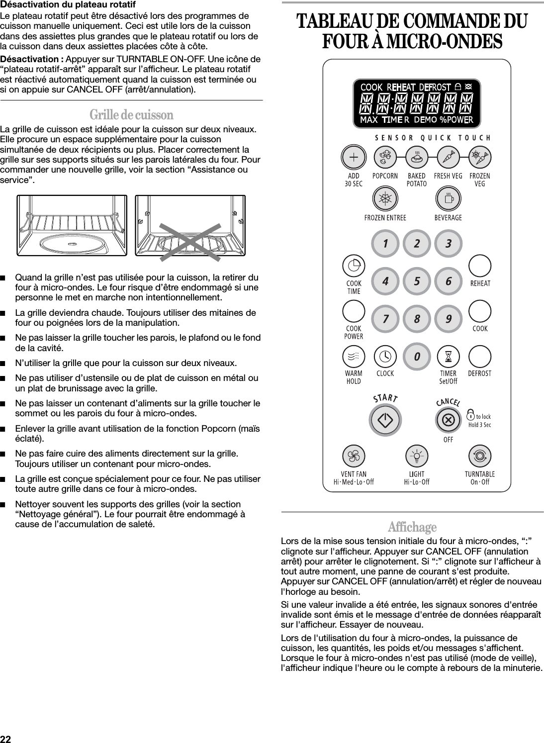 Désactivation du plateau rotatifLe plateau rotatif peut être désactivé lors des programmes de cuisson manuelle uniquement. Ceci est utile lors de la cuisson dans des assiettes plus grandes que le plateau rotatif ou lors de la cuisson dans deux assiettes placées côte à côte.Désactivation : Appuyer sur TURNTABLE ON-OFF. Une icône de “plateau rotatif-arrêt” apparaît sur l’afficheur. Le plateau rotatif est réactivé automatiquement quand la cuisson est terminée ou si on appuie sur CANCEL OFF (arrêt/annulation).Grille de cuissonLa grille de cuisson est idéale pour la cuisson sur deux niveaux. Elle procure un espace supplémentaire pour la cuisson simultanée de deux récipients ou plus. Placer correctement la grille sur ses supports situés sur les parois latérales du four. Pour commander une nouvelle grille, voir la section “Assistance ou service”.■Quand la grille n’est pas utilisée pour la cuisson, la retirer du four à micro-ondes. Le four risque d’être endommagé si une personne le met en marche non intentionnellement.■La grille deviendra chaude. Toujours utiliser des mitaines de four ou poignées lors de la manipulation.■Ne pas laisser la grille toucher les parois, le plafond ou le fond de la cavité.■N’utiliser la grille que pour la cuisson sur deux niveaux.■Ne pas utiliser d’ustensile ou de plat de cuisson en métal ou un plat de brunissage avec la grille.■Ne pas laisser un contenant d’aliments sur la grille toucher le sommet ou les parois du four à micro-ondes.■Enlever la grille avant utilisation de la fonction Popcorn (maïs éclaté).■Ne pas faire cuire des aliments directement sur la grille. Toujours utiliser un contenant pour micro-ondes.■La grille est conçue spécialement pour ce four. Ne pas utiliser toute autre grille dans ce four à micro-ondes.■Nettoyer souvent les supports des grilles (voir la section “Nettoyage général”). Le four pourrait être endommagé à cause de l’accumulation de saleté.TABLEAU DE COMMANDE DU FOUR À MICRO-ONDESAffichageLors de la mise sous tension initiale du four à micro-ondes, “:” clignote sur l&apos;afficheur. Appuyer sur CANCEL OFF (annulation arrêt) pour arrêter le clignotement. Si “:” clignote sur l&apos;afficheur à tout autre moment, une panne de courant s&apos;est produite. Appuyer sur CANCEL OFF (annulation/arrêt) et régler de nouveau l&apos;horloge au besoin.Si une valeur invalide a été entrée, les signaux sonores d&apos;entrée invalide sont émis et le message d&apos;entrée de données réapparaît sur l&apos;afficheur. Essayer de nouveau.Lors de l&apos;utilisation du four à micro-ondes, la puissance de cuisson, les quantités, les poids et/ou messages s&apos;affichent. Lorsque le four à micro-ondes n&apos;est pas utilisé (mode de veille), l&apos;afficheur indique l&apos;heure ou le compte à rebours de la minuterie.