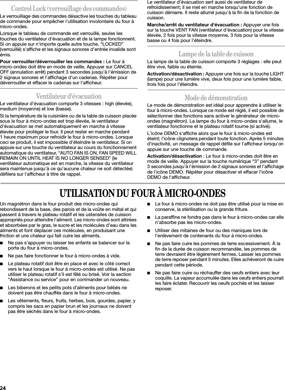 Control Lock (verrouillage des commandes)Le verrouillage des commandes désactive les touches du tableau de commande pour empêcher l&apos;utilisation involontaire du four à micro-ondes.Lorsque le tableau de commande est verrouillé, seules les touches du ventilateur d&apos;évacuation et de la lampe fonctionnent. Si on appuie sur n&apos;importe quelle autre touche, “LOCKED” (verrouillé) s&apos;affiche et les signaux sonores d&apos;entrée invalide sont émis.Pour verrouiller/déverrouiller les commandes : Le four à micro-ondes doit être en mode de veille. Appuyer sur CANCEL OFF (annulation arrêt) pendant 3 secondes jusqu&apos;à l&apos;émission de 2 signaux sonores et l&apos;affichage d&apos;un cadenas. Répéter pour déverrouiller et effacer le cadenas sur l&apos;afficheur.Ventilateur d&apos;évacuationLe ventilateur d&apos;évacuation comporte 3 vitesses : high (élevée), medium (moyenne) et low (basse).Si la température de la cuisinière ou de la table de cuisson placée sous le four à micro-ondes est trop élevée, le ventilateur d&apos;évacuation se met automatiquement en marche à vitesse élevée pour protéger le four. Il peut rester en marche pendant 1 heure maximum pour refroidir le four à micro-ondes. Lorsque ceci se produit, il est impossible d&apos;éteindre le ventilateur. Si on appuie sur une touche du ventilateur au cours du fonctionnement automatique du ventilateur, “AUTO FAN IS ON, FAN SPEED WILL REMAIN ON UNTIL HEAT IS NO LONGER SENSED” (le ventilateur automatique est en marche, la vitesse du ventilateur sera maintenue jusqu&apos;à ce qu&apos;aucune chaleur ne soit détectée) défilera sur l&apos;afficheur à titre de rappel.Le ventilateur d&apos;évacuation sert aussi de ventilateur de refroidissement; il se met en marche lorsqu&apos;une fonction de cuisson démarre. Il reste allumé jusqu&apos;à la fin de la fonction de cuisson.Marche/arrêt du ventilateur d&apos;évacuation : Appuyer une fois sur la touche VENT FAN (ventilateur d&apos;évacuation) pour la vitesse élevée, 2 fois pour la vitesse moyenne, 3 fois pour la vitesse basse ou 4 fois pour l&apos;éteindre.Lampe de la table de cuissonLa lampe de la table de cuisson comporte 3 réglages : elle peut être vive, faible ou éteinte.Activation/désactivation : Appuyer une fois sur la touche LIGHT (lampe) pour une lumière vive, deux fois pour une lumière faible, trois fois pour l&apos;éteindre.Mode de démonstrationLe mode de démonstration est idéal pour apprendre à utiliser le four à micro-ondes. Lorsque ce mode est réglé, il est possible de sélectionner des fonctions sans activer le générateur de micro-ondes (magnétron). La lampe du four à micro-ondes s&apos;allume, le ventilateur fonctionne et le plateau rotatif tourne (si activé).L&apos;icône DEMO s&apos;affiche alors que le four à micro-ondes est éteint; l&apos;icône clignotera pendant toute fonction. Après 5 minutes d&apos;inactivité, un message de rappel défile sur l&apos;afficheur lorsqu&apos;on appuie sur une touche de commande.Activation/désactivation : Le four à micro-ondes doit être en mode de veille. Appuyer sur la touche numérique “3” pendant 3 secondes jusqu&apos;à l&apos;émission de 2 signaux sonores et l&apos;affichage de l&apos;icône DEMO. Répéter pour désactiver et effacer l&apos;icône DEMO de l&apos;afficheur.UTILISATION DU FOUR À MICRO-ONDESUn magnétron dans le four produit des micro-ondes qui rebondissent de la base, des parois et de la voûte en métal et qui passent à travers le plateau rotatif et les ustensiles de cuisson appropriés pour atteindre l’aliment. Les micro-ondes sont attirées et absorbées par le gras, le sucre et les molécules d’eau dans les aliments et font déplacer ces molécules, en produisant une friction et une chaleur qui fait cuire les aliments.■Ne pas s’appuyer ou laisser les enfants se balancer sur la porte du four à micro-ondes.■Ne pas faire fonctionner le four à micro-ondes à vide.■Le plateau rotatif doit être en place et avec le côté correct vers le haut lorsque le four à micro-ondes est utilisé. Ne pas utiliser le plateau rotatif s’il est fêlé ou brisé. Voir la section “Assistance ou service” pour en commander un nouveau.■Les biberons et les petits pots d’aliments pour bébés ne doivent pas être chauffés dans le four à micro-ondes.■Les vêtements, fleurs, fruits, herbes, bois, gourdes, papier, y compris les sacs en papier brun et les journaux ne doivent pas être séchés dans le four à micro-ondes.■Le four à micro-ondes ne doit pas être utilisé pour la mise en conserve, la stérilisation ou la grande friture.■La paraffine ne fondra pas dans le four à micro-ondes car elle n’absorbe pas les micro-ondes. ■Utiliser des mitaines de four ou des maniques lors de l’enlèvement de contenants du four à micro-ondes.■Ne pas faire cuire les pommes de terre excessivement. À la fin de la durée de cuisson recommandée, les pommes de terre devraient être légèrement fermes. Laisser les pommes de terre reposer pendant 5 minutes. Elles achèveront de cuire pendant cette période.■Ne pas faire cuire ou réchauffer des oeufs entiers avec leur coquille. La vapeur accumulée dans les oeufs entiers pourrait les faire éclater. Recouvrir les oeufs pochés et les laisser reposer.