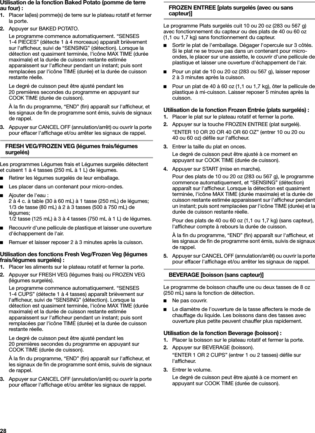 Utilisation de la fonction Baked Potato (pomme de terre au four) :1. Placer la(les) pomme(s) de terre sur le plateau rotatif et fermer la porte.2. Appuyer sur BAKED POTATO.Le programme commence automatiquement. “SENSES 1-4 PIECES” (détecte 1 à 4 morceaux) apparaît brièvement sur l&apos;afficheur, suivi de “SENSING” (détection). Lorsque la détection est quasiment terminée, l&apos;icône MAX TIME (durée maximale) et la durée de cuisson restante estimée apparaissent sur l&apos;afficheur pendant un instant; puis sont remplacées par l&apos;icône TIME (durée) et la durée de cuisson restante réelle.Le degré de cuisson peut être ajusté pendant les 20 premières secondes du programme en appuyant sur COOK TIME (durée de cuisson).À la fin du programme, “END” (fin) apparaît sur l&apos;afficheur, et les signaux de fin de programme sont émis, suivis de signaux de rappel.3. Appuyer sur CANCEL OFF (annulation/arrêt) ou ouvrir la porte pour effacer l&apos;affichage et/ou arrêter les signaux de rappel.FRESH VEG/FROZEN VEG (légumes frais/légumes surgelés)Les programmes Légumes frais et Légumes surgelés détectent et cuisent 1 à 4 tasses (250 mL à 1 L) de légumes.■Retirer les légumes surgelés de leur emballage.■Les placer dans un contenant pour micro-ondes.■Ajouter de l&apos;eau :2 à 4 c. à table (30 à 60 mL) à 1 tasse (250 mL) de légumes;1/3 de tasse (80 mL) à 2 à 3 tasses (500 à 750 mL) de légumes;1/2 tasse (125 mL) à 3 à 4 tasses (750 mL à 1 L) de légumes.■Recouvrir d&apos;une pellicule de plastique et laisser une ouverture d&apos;échappement de l&apos;air.■Remuer et laisser reposer 2 à 3 minutes après la cuisson.Utilisation des fonctions Fresh Veg/Frozen Veg (légumes frais/légumes surgelés) :1. Placer les aliments sur le plateau rotatif et fermer la porte.2. Appuyer sur FRESH VEG (légumes frais) ou FROZEN VEG (légumes surgelés).Le programme commence automatiquement. “SENSES 1-4 CUPS” (détecte 1 à 4 tasses) apparaît brièvement sur l&apos;afficheur, suivi de “SENSING” (détection). Lorsque la détection est quasiment terminée, l&apos;icône MAX TIME (durée maximale) et la durée de cuisson restante estimée apparaissent sur l&apos;afficheur pendant un instant; puis sont remplacées par l&apos;icône TIME (durée) et la durée de cuisson restante réelle.Le degré de cuisson peut être ajusté pendant les 20 premières secondes du programme en appuyant sur COOK TIME (durée de cuisson).À la fin du programme, “END” (fin) apparaît sur l&apos;afficheur, et les signaux de fin de programme sont émis, suivis de signaux de rappel.3. Appuyer sur CANCEL OFF (annulation/arrêt) ou ouvrir la porte pour effacer l&apos;affichage et/ou arrêter les signaux de rappel.FROZEN ENTREE [plats surgelés (avec ou sans capteur)]Le programme Plats surgelés cuit 10 ou 20 oz (283 ou 567 g) avec fonctionnement du capteur ou des plats de 40 ou 60 oz (1,1 ou 1,7 kg) sans fonctionnement du capteur.■Sortir le plat de l&apos;emballage. Dégager l&apos;opercule sur 3 côtés. Si le plat ne se trouve pas dans un contenant pour micro-ondes, le placer sur une assiette, le couvrir d&apos;une pellicule de plastique et laisser une ouverture d&apos;échappement de l&apos;air.■Pour un plat de 10 ou 20 oz (283 ou 567 g), laisser reposer 2 à 3 minutes après la cuisson.■Pour un plat de 40 à 60 oz (1,1 ou 1,7 kg), ôter la pellicule de plastique à mi-cuisson. Laisser reposer 5 minutes après la cuisson.Utilisation de la fonction Frozen Entrée (plats surgelés) :1. Placer le plat sur le plateau rotatif et fermer la porte.2. Appuyer sur la touche FROZEN ENTREE (plat surgelé).“ENTER 10 OR 20 OR 40 OR 60 OZ” (entrer 10 ou 20 ou 40 ou 60 oz) défile sur l&apos;afficheur.3. Entrer la taille du plat en onces.Le degré de cuisson peut être ajusté à ce moment en appuyant sur COOK TIME (durée de cuisson).4. Appuyer sur START (mise en marche).Pour des plats de 10 ou 20 oz (283 ou 567 g), le programme commence automatiquement, et “SENSING” (détection) apparaît sur l&apos;afficheur. Lorsque la détection est quasiment terminée, l&apos;icône MAX TIME (durée maximale) et la durée de cuisson restante estimée apparaissent sur l&apos;afficheur pendant un instant; puis sont remplacées par l&apos;icône TIME (durée) et la durée de cuisson restante réelle.Pour des plats de 40 ou 60 oz (1,1 ou 1,7 kg) (sans capteur), l&apos;afficheur compte à rebours la durée de cuisson.À la fin du programme, “END” (fin) apparaît sur l&apos;afficheur, et les signaux de fin de programme sont émis, suivis de signaux de rappel.5. Appuyer sur CANCEL OFF (annulation/arrêt) ou ouvrir la porte pour effacer l&apos;affichage et/ou arrêter les signaux de rappel.BEVERAGE [boisson (sans capteur)]Le programme de boisson chauffe une ou deux tasses de 8 oz (250 mL) sans la fonction de détection.■Ne pas couvrir.■Le diamètre de l&apos;ouverture de la tasse affectera le mode de chauffage du liquide. Les boissons dans des tasses avec ouverture plus petite peuvent chauffer plus rapidement.Utilisation de la fonction Beverage (boisson) :1. Placer la boisson sur le plateau rotatif et fermer la porte.2. Appuyer sur BEVERAGE (boisson).“ENTER 1 OR 2 CUPS” (entrer 1 ou 2 tasses) défile sur l&apos;afficheur.3. Entrer le volume.Le degré de cuisson peut être ajusté à ce moment en appuyant sur COOK TIME (durée de cuisson).